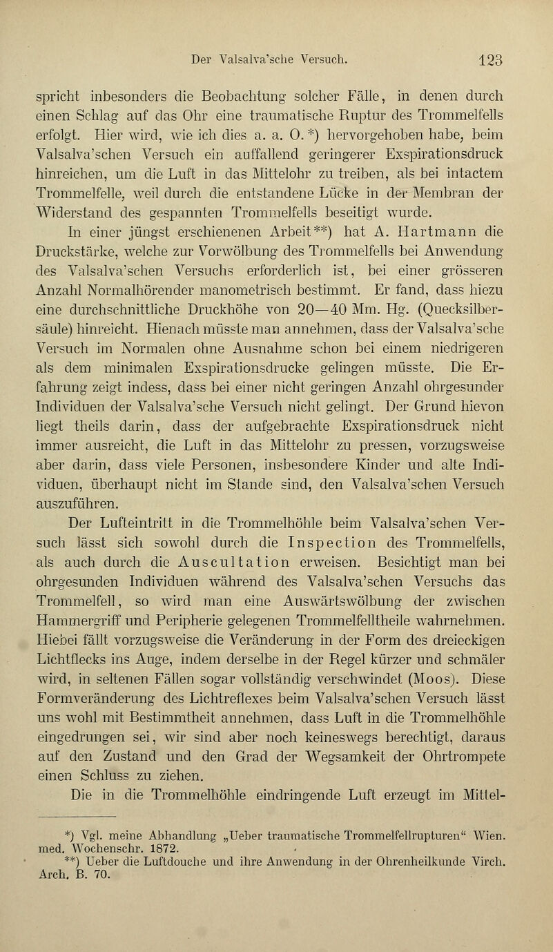 spricht inbesonders die Beobachtung solcher Fälle, in denen durch einen Schlag auf das Ohr eine traumatische Ruptur des Trommelfells erfolgt. Hier wird, wie ich dies a. a. 0. *) hervorgehoben habe, beim Valsalva'schen Versuch ein auffallend geringerer Exspirationsdruck hinreichen, um die Luft in das Mittelohr zu treiben, als bei intactem Trommelfelle, weil durch die entstandene Lücke in der Membran der Widerstand des gespannten Trommelfells beseitigt wurde. In einer jüngst erschienenen Arbeit**) hat A. Hartmann die Druckstärke, welche zur Vorwölbung des Trommelfells bei Anwendung des Valsalva'schen Versuchs erforderlich ist, bei einer grösseren Anzahl Normalhörender manometrisch bestimmt. Er fand, dass hiezu eine durchschnittliche Druckhöhe von 20—40 Mm. Hg. (Quecksilber- säule) hinreicht. Hienach müsste man annehmen, dass der Valsalva'sche Versuch im Normalen ohne Ausnahme schon bei einem niedrigeren als dem minimalen Exspirationsdrucke gelingen müsste. Die Er- fahrung zeigt incless, dass bei einer nicht geringen Anzahl ohrgesunder Individuen der Valsalva'sche Versuch nicht gelingt. Der Grund hievon liegt theils darin, dass der aufgebrachte Exspirationsdruck nicht immer ausreicht, die Luft in das Mittelohr zu pressen, vorzugsweise aber darin, dass viele Personen, insbesondere Kinder und alte Indi- viduen, überhaupt nicht im Stande sind, den Valsalva'schen Versuch auszuführen. Der Lufteintritt in die Trommelhöhle beim Valsalva'schen Ver- such lässt sich sowohl durch die Inspection des Trommelfells, als auch durch die Auscultation erweisen. Besichtigt man bei ohrgesunden Individuen während des Valsalva'schen Versuchs das Trommelfell, so wird man eine Auswärts Wölbung der zwischen Hammergriff und Peripherie gelegenen Trommelfelltheile wahrnehmen. Hiebei fällt vorzugsweise die Veränderung in der Form des dreieckigen Lichtflecks ins Auge, indem derselbe in der Regel kürzer und schmäler wird, in seltenen Fällen sogar vollständig verschwindet (Moos). Diese Formveränderung des Lichtreflexes beim Valsalva'schen Versuch lässt uns wohl mit Bestimmtheit annehmen, dass Luft in die Trommelhöhle eingedrungen sei, wir sind aber noch keineswegs berechtigt, daraus auf den Zustand und den Grad der Wegsamkeit der Ohrtrompete einen Schluss zu ziehen. Die in die Trommelhöhle eindringende Luft erzeugt im Mittel- *) Vgl. meine Abhandlung „Ueber traumatische Trommelfellrupturen Wien, med. Wochenschr. 1872. **) Ueber die Luftdouche und ihre Anwendung in der Ohrenheilkunde Virch. Arch. B. 70.