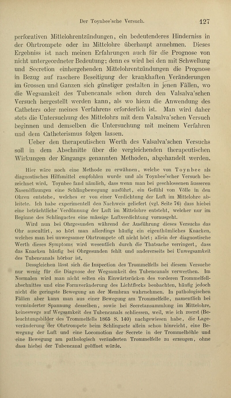 perforativen Mittelohrentzündungen, ein bedeutenderes Hinderniss in der Ohrtrompete oder im Mittelohre überhaupt annehmen. Dieses Ergebniss ist nach meinen Erfahrungen auch für die Prognose von nicht untergeordneter Bedeutung; denn es wird bei den mit Schwellung und Secretion einhergehenden Mittelohrentzündungen die Prognose in Bezug auf raschere Beseitigung der krankhaften Veränderungen im Grossen und Ganzen sich günstiger gestalten in jenen Fällen, wo die Wegsamkeit des Tubencanals schon durch den Valsalva'schen Versuch hergestellt werden kann, als wo hiezu die Anwendung des Gatheters oder meines Verfahrens erforderlich ist. Man wird daher stets die Untersuchung des Mittelohrs mit dem Valsalva'schen Versuch beginnen und demselben die Untersuchung mit meinem Verfahren und dem Catheterismus folgen lassen. Ueber den therapeutischen Werth des Valsalva'schen Versuchs soll in dem Abschnitte über die vergleichenden therapeutischen Wirkungen der Eingangs genannten Methoden, abgehandelt werden. Hier wäre noch eine Methode zu erwähnen, welche von Toynbee als diagnostisches Hilfsmittel empfohlen wurde und als Toynbee'scher Versuch be- zeichnet wird. Toynbee fand nämlich, dass wenn man bei geschlossenen äusseren Nasenöffnungen eine Schlingbewegung ausführt, ein Gefühl von Völle in den Ohren entstehe, welches er von einer Verdichtung der Luft im Mittelohre ab- leitete. Ich habe experimentell den Nachweis geliefert (vgl. Seite 76) dass hiebei eine beträchtliche'Verdünnung der Luft im Mittelohre entsteht, welcher nur im Beginne des Schlingactes eine massige Luftverdichtung vorausgeht. Wird nun bei Ohrgesunden während der Ausführung dieses Versuchs das Ohr auscultirt, so hört man allerdings häufig ein eigenthümliches Knacken, welches man bei unwegsamer Ohrtrompete oft nicht hört; allein der diagnostische Werth dieses Symptoms wird wesentlich durch die Thatsache verringert, dass das Knacken häufig bei Ohrgesunden fehlt und andererseits bei Unwegsamkeit des Tubencanals hörbar ist. Dessgleichen lässt sich die Inspection des Trommelfells bei diesem Versuche nur wenig für die Diagnose der Wegsamkeit des Tubencanals verwerthen. Im Normalen wird man nicht selten ein Einwärtsrücken des vorderen Trommelfell- abschnittes und eine Formveränderung des Lichtflecks beobachten, häufig jedoch nicht die geringste Bewegung an der Membran wahrnehmen. In pathologischen Fällen aber kann man aus einer Bewegung am Trommelfelle, namentlich bei verminderter Spannung desselben, sowie bei Secretansammlung im Mittelohre, keineswegs auf Wegsamkeit des Tubencanals schliessen, weil, wie ich zuerst (Be- leuchtungsbilder des Trommelfells 1865 S. 140) nachgewiesen habe, die Lage- veränderung der Ohrtrompete beim Schlingacte allein schon hinreicht, eine Be- wegung der Luft und eine Locomotion der Secrete in der Trommelhöhle und eine Bewegung am pathologisch veränderten Trommelfelle zu erzeugen, ohne dass hiebei der Tubencanal geöffnet würde.