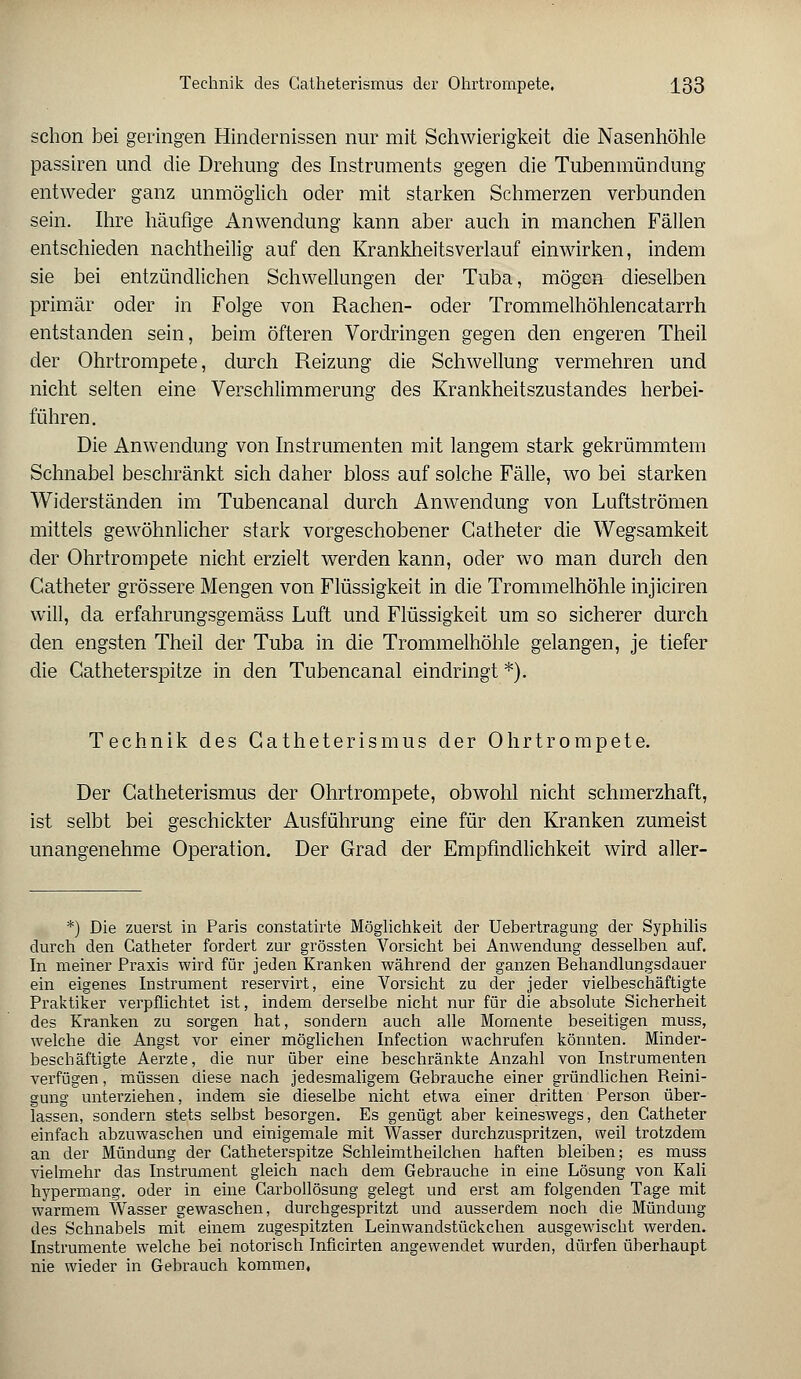 schon bei geringen Hindernissen nur mit Schwierigkeit die Nasenhöhle passiren und die Drehung des Instruments gegen die Tubenmündung entweder ganz unmöglich oder mit starken Schmerzen verbunden sein. Ihre häufige Anwendung kann aber auch in manchen Fällen entschieden nachtheilig auf den Krankheitsverlauf einwirken, indem sie bei entzündlichen Schwellungen der Tuba, mögen dieselben primär oder in Folge von Rachen- oder Trommelhöhlencatarrh entstanden sein, beim öfteren Vordringen gegen den engeren Theil der Ohrtrompete, durch Reizung die Schwellung vermehren und nicht selten eine Verschlimmerung des Krankheitszustandes herbei- führen. Die Anwendung von Instrumenten mit langem stark gekrümmtem Schnabel beschränkt sich daher bloss auf solche Fälle, wo bei starken Widerständen im Tubencanal durch Anwendung von Luftströmen mittels gewöhnlicher stark vorgeschobener Gatheter die Wegsamkeit der Ohrtrompete nicht erzielt werden kann, oder wo man durch den Catheter grössere Mengen von Flüssigkeit in die Trommelhöhle injiciren will, da erfahrungsgemäss Luft und Flüssigkeit um so sicherer durch den engsten Theil der Tuba in die Trommelhöhle gelangen, je tiefer die Catheter spitze in den Tubencanal eindringt *). Technik des Catheterismus der Ohrtrompete. Der Catheterismus der Ohrtrompete, obwohl nicht schmerzhaft, ist selbt bei geschickter Ausführung eine für den Kranken zumeist unangenehme Operation. Der Grad der Empfindlichkeit wird aller- *) Die zuerst in Paris constatirte Möglichkeit der Uebertragung der Syphilis durch den Catheter fordert zur grössten Vorsicht bei Anwendung desselben auf. In meiner Praxis wird für jeden Kranken während der ganzen Behandlungsdauer ein eigenes Instrument reservirt, eine Vorsicht zu der jeder vielbeschäftigte Praktiker verpflichtet ist, indem derselbe nicht nur für die absolute Sicherheit des Kranken zu sorgen hat, sondern auch alle Momente beseitigen muss, welche die Angst vor einer möglichen Infection wachrufen könnten. Minder- beschäftigte Aerzte, die nur über eine beschränkte Anzahl von Instrumenten verfügen, müssen diese nach jedesmaligem Gebrauche einer gründlichen Reini- gung unterziehen, indem sie dieselbe nicht etwa einer dritten Person über- lassen, sondern stets selbst besorgen. Es genügt aber keineswegs, den Gatheter einfach abzuwaschen und einigemale mit Wasser durchzuspritzen, weil trotzdem an der Mündung der Gatheterspitze Schleimtheilchen haften bleiben; es muss vielmehr das Instrument gleich nach dem Gebrauche in eine Lösung von Kali hypermang. oder in eine Garbollösung gelegt und erst am folgenden Tage mit warmem Wasser gewaschen, durchgespritzt und ausserdem noch die Mündung des Schnabels mit einem zugespitzten Leinwandstückchen ausgewischt werden. Instrumente welche bei notorisch Inficirten angewendet wurden, dürfen überhaupt nie wieder in Gebrauch kommen,