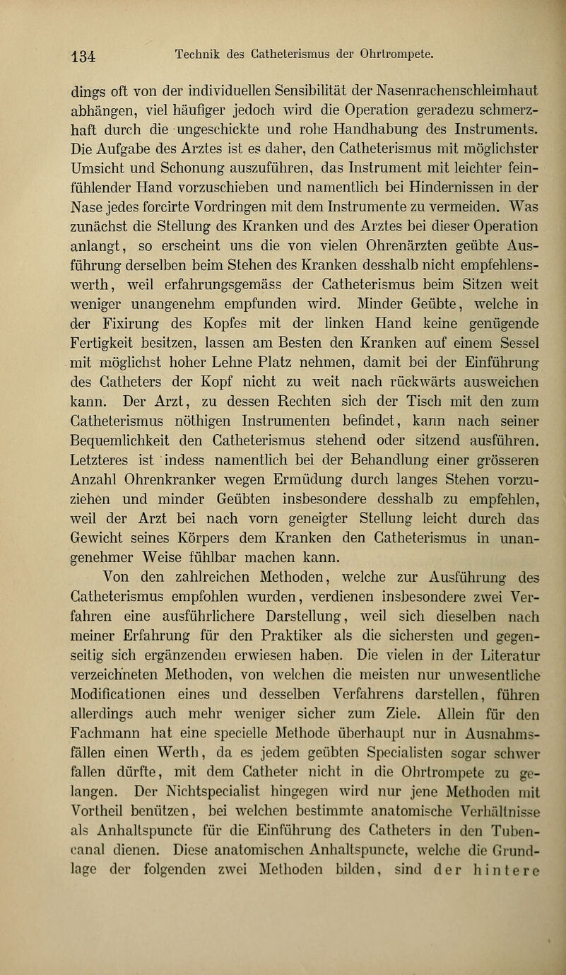 dings oft von der individuellen Sensibilität der Nasenrachenschleimhaut abhängen, viel häufiger jedoch wird die Operation geradezu schmerz- haft durch die ungeschickte und rohe Handhabung des Instruments. Die Aufgabe des Arztes ist es daher, den Catheterismus mit möglichster Umsicht und Schonung auszuführen, das Instrument mit leichter fein- fühlender Hand vorzuschieben und namentlich bei Hindernissen in der Nase jedes forcirte Vordringen mit dem Instrumente zu vermeiden. Was zunächst die Stellung des Kranken und des Arztes bei dieser Operation anlangt, so erscheint uns die von vielen Ohrenärzten geübte Aus- führung derselben beim Stehen des Kranken desshalb nicht empfehlens- wert]!, weil erfahrungsgemäss der Catheterismus beim Sitzen weit weniger unangenehm empfunden wird. Minder Geübte, welche in der Fixirung des Kopfes mit der linken Hand keine genügende Fertigkeit besitzen, lassen am Besten den Kranken auf einem Sessel mit möglichst hoher Lehne Platz nehmen, damit bei der Einführung des Catheters der Kopf nicht zu weit nach rückwärts ausweichen kann. Der Arzt, zu dessen Rechten sich der Tisch mit den zum Catheterismus nöthigen Instrumenten befindet, kann nach seiner Bequemlichkeit den Catheterismus stehend oder sitzend ausführen. Letzteres ist indess namentlich bei der Behandlung einer grösseren Anzahl Ohrenkranker wegen Ermüdung durch langes Stehen vorzu- ziehen und minder Geübten insbesondere desshalb zu empfehlen, weil der Arzt bei nach vorn geneigter Stellung leicht durch das Gewicht seines Körpers dem Kranken den Catheterismus in unan- genehmer Weise fühlbar machen kann. Von den zahlreichen Methoden, welche zur Ausführung des Catheterismus empfohlen wurden, verdienen insbesondere zwei Ver- fahren eine ausführlichere Darstellung, weil sich dieselben nach meiner Erfahrung für den Praktiker als die sichersten und gegen- seitig sich ergänzenden erwiesen haben. Die vielen in der Literatur verzeichneten Methoden, von welchen die meisten nur unwesentliche Modificationen eines und desselben Verfahrens darstellen, führen allerdings auch mehr weniger sicher zum Ziele. Allein für den Fachmann hat eine specielle Methode überhaupt nur in Ausnahms- fällen einen Werth, da es jedem geübten Specialisten sogar schwer fallen dürfte, mit dem Catheter nicht in die Ohrtrompete zu ge- langen. Der Nichtspecialist hingegen wird nur jene Methoden mit Vortheil benützen, bei welchen bestimmte anatomische Verhältnisse als Anhaltspuncte für die Einführung des Catheters in den Tuben- canal dienen. Diese anatomischen Anhaltspuncte, welche die Grund- lage der folgenden zwei Methoden bilden, sind der hintere