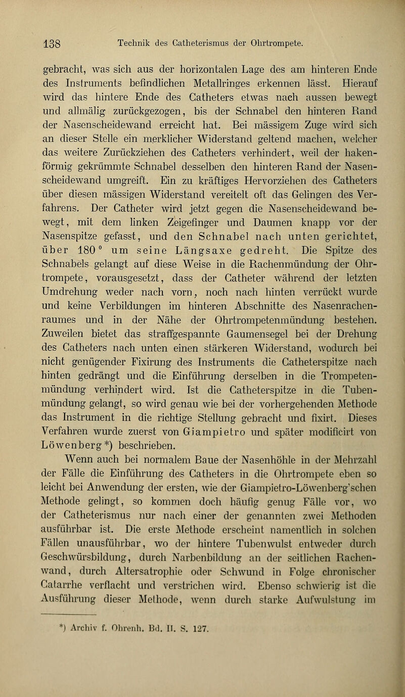 gebracht, was sich aus der horizontalen Lage des am hinteren Ende des Instruments befindlichen Metallringes erkennen lässt. Hierauf wird das hintere Ende des Gatheters etwas nach aussen bewegt und allmälig zurückgezogen, bis der Schnabel den hinteren Rand der Nasenscheidewand erreicht hat. Bei massigem Zuge wird sich an dieser Stelle ein merklicher Widerstand geltend machen, welcher das weitere Zurückziehen des Catheters verhindert, weil der haken- förmig gekrümmte Schnabel desselben den hinteren Rand der Nasen- scheidewand umgreift. Ein zu kräftiges Hervorziehen des Gatheters über diesen massigen Widerstand vereitelt oft das Gelingen des Ver- fahrens. Der Catheter wird jetzt gegen die Nasenscheidewand be- wegt, mit dem linken Zeigefinger und Daumen knapp vor der Nasenspitze gefasst, und den Schnabel nach unten gerichtet, über 180° um seine Längsaxe gedreht. Die Spitze des Schnabels gelangt auf diese Weise in die Rachenmündung der Ohr- trompete, vorausgesetzt, dass der Gatheter während der letzten Umdrehung weder nach vorn, noch nach hinten verrückt wurde und keine Verbildungen im hinteren Abschnitte des Nasenrachen- raumes und in der Nähe der Ohrtrompetenmündung bestehen. Zuweilen bietet das straffgespannte Gaumensegel bei der Drehung des Gatheters nach unten einen stärkeren Widerstand, wodurch bei nicht genügender Fixirung des Instruments die Gatheterspitze nach hinten gedrängt und die Einführung derselben in die Trompeten- mündung verhindert wird. Ist die Catheterspitze in die Tuben- mündung gelangt, so wird genau wie bei der vorhergehenden Methode das Instrument in die richtige Stellung gebracht und fixirt. Dieses Verfahren wurde zuerst von Giampietro und später modificirt von Löwenberg*) beschrieben. Wenn auch bei normalem Baue der Nasenhöhle in der Mehrzahl der Fälle die Einführung des Gatheters in die Ohrtrompete eben so leicht bei Anwendung der ersten, wie der Giampietro-Löwenberg'schen Methode gelingt, so kommen doch häufig genug Fälle vor, wo der Catheterismus nur nach einer der genannten zwei Methoden ausführbar ist. Die erste Methode erscheint namentlich in solchen Fällen unausführbar, wo der hintere Tubenwulst entweder durch Geschwürsbildung, durch Narbenbildung an der seitlichen Rachen- wand, durch Altersatrophie oder Schwund in Folge chronischer Gatarrhe verflacht und verstrichen wird. Ebenso schwierig ist die Ausführung dieser Methode, wenn durch starke Aufwulstung im *) Archiv f. Olirenh. Bd. II. S. 127.