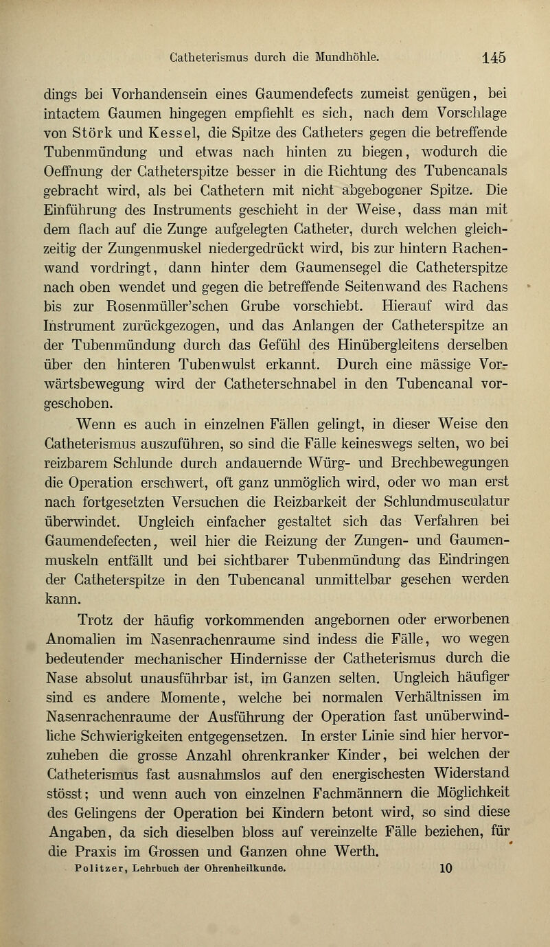 dings bei Vorhandensein eines Gaumendefects zumeist genügen, bei intactem Gaumen hingegen empfiehlt es sich, nach dem Vorschlage von Störk und Kessel, die Spitze des Gatheters gegen die betreffende Tubenmündung und etwas nach hinten zu biegen, wodurch die Oeffnung der Gatheterspitze besser in die Richtung des Tubencanals gebracht wird, als bei Cathetern mit nicht abgebogener Spitze. Die Einführung des Instruments geschieht in der Weise, dass man mit dem flach auf die Zunge aufgelegten Gatheter, durch welchen gleich- zeitig der Zungenmuskel niedergedrückt wird, bis zur hintern Rachen- wand vordringt, dann hinter dem Gaumensegel die Gatheterspitze nach oben wendet und gegen die betreffende Seitenwand des Rachens bis zur Rosenmüller'schen Grube vorschiebt. Hierauf wird das Instrument zurückgezogen, und das Anlangen der Catheterspitze an der Tubenmündung durch das Gefühl des Hinübergleitens derselben über den hinteren Tubenwulst erkannt. Durch eine massige Vor- wärtsbewegung wird der Gatheterschnabel in den Tubencanal vor- geschoben. Wenn es auch in einzelnen Fällen gelingt, in dieser Weise den Gatheterismus auszuführen, so sind die Fälle keineswegs selten, wo bei reizbarem Schlünde durch andauernde Würg- und Brechbewegungen die Operation erschwert, oft ganz unmöglich wird, oder wo man erst nach fortgesetzten Versuchen die Reizbarkeit der Schlundmusculatur überwindet. Ungleich einfacher gestaltet sich das Verfahren bei Gaumendefecten, weil hier die Reizung der Zungen- und Gaumen- muskeln entfällt und bei sichtbarer Tubenmündung das Eindringen der Gatheterspitze in den Tubencanal unmittelbar gesehen werden kann. Trotz der häufig vorkommenden angebornen oder erworbenen Anomalien im Nasenrachenräume sind indess die Fälle, wo wegen bedeutender mechanischer Hindernisse der Gatheterismus durch die Nase absolut unausführbar ist, im Ganzen selten. Ungleich häufiger sind es andere Momente, welche bei normalen Verhältnissen im Nasenrachenräume der Ausführung der Operation fast unüberwind- liche Schwierigkeiten entgegensetzen. In erster Linie sind hier hervor- zuheben die grosse Anzahl ohrenkranker Kinder, bei welchen der Gatheterismus fast ausnahmslos auf den energischesten Widerstand stösst; und wenn auch von einzelnen Fachmännern die Möglichkeit des Gelingens der Operation bei Kindern betont wird, so sind diese Angaben, da sich dieselben bloss auf vereinzelte Fälle beziehen, für die Praxis im Grossen und Ganzen ohne Werth. Politzer, Lehrbuch der Ohrenheilkunde. 10