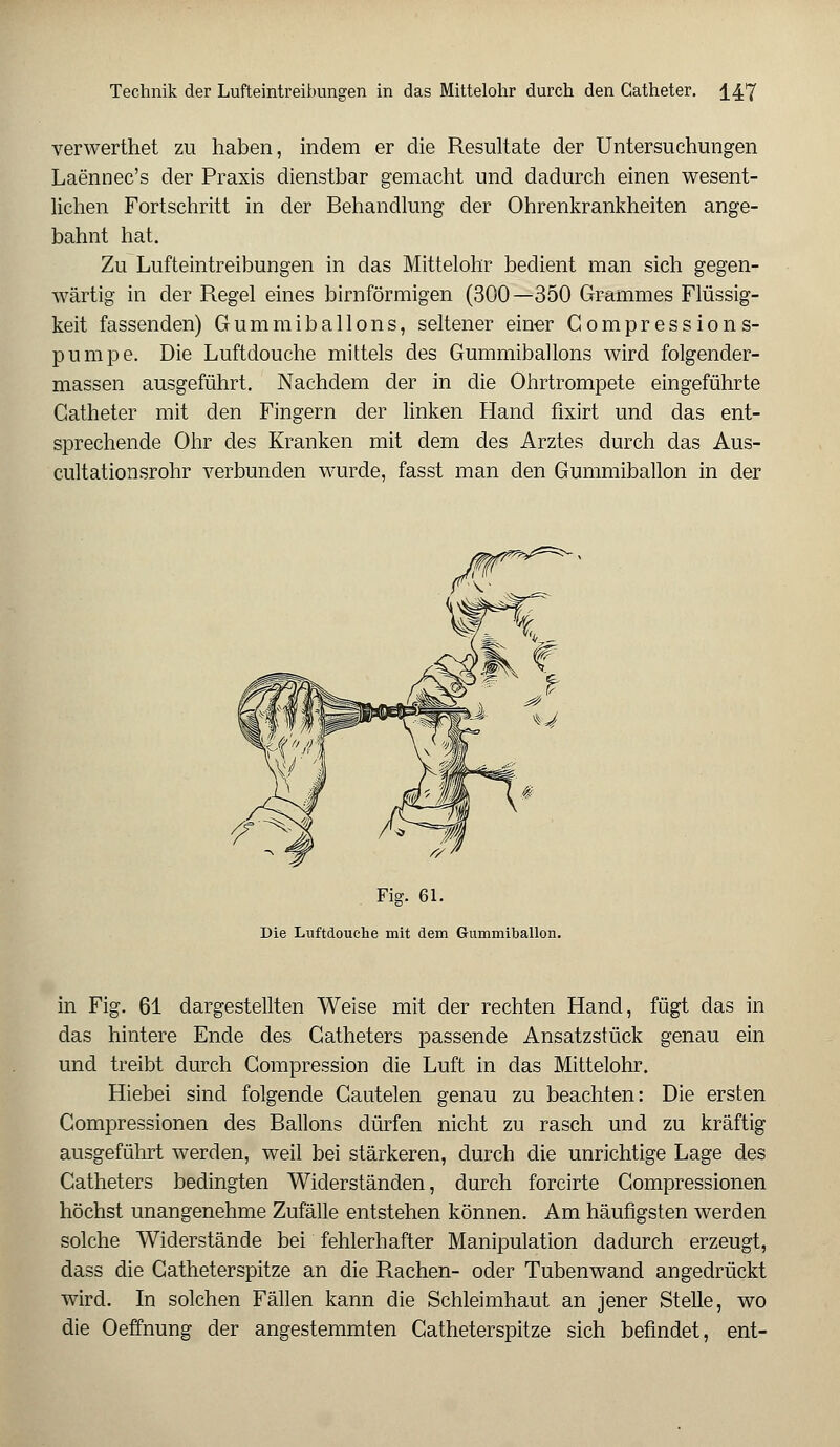 verwerthet zu haben, indem er die Resultate der Untersuchungen Laennec's der Praxis dienstbar gemacht und dadurch einen wesent- lichen Fortschritt in der Behandlung der Ohrenkrankheiten ange- bahnt hat. Zu Lufteintreibungen in das Mittelohr bedient man sich gegen- wärtig in der Regel eines birnförmigen (300—350 Grammes Flüssig- keit fassenden) Gummiballons, seltener einer Compressions- pumpe. Die Luftdouche mittels des Gummiballons wird folgender- massen ausgeführt. Nachdem der in die Ohrtrompete eingeführte Catheter mit den Fingern der linken Hand fixirt und das ent- sprechende Ohr des Kranken mit dem des Arztes durch das Aus- cultationsrohr verbunden wurde, fasst man den Gummiballon in der Fig. 61. Die Luftdouche mit dem Gummiballon. in Fig. 61 dargestellten Weise mit der rechten Hand, fügt das in das hintere Ende des Catheters passende Ansatzstück genau ein und treibt durch Gompression die Luft in das Mittelohr. Hiebei sind folgende Cautelen genau zu beachten: Die ersten Compressionen des Ballons dürfen nicht zu rasch und zu kräftig ausgeführt werden, weil bei stärkeren, durch die unrichtige Lage des Catheters bedingten Widerständen, durch forcirte Compressionen höchst unangenehme Zufälle entstehen können. Am häufigsten werden solche Widerstände bei fehlerhafter Manipulation dadurch erzeugt, dass die Catheterspitze an die Rachen- oder Tubenwand angedrückt wird. In solchen Fällen kann die Schleimhaut an jener Stelle, wo die Oeffnung der angestemmten Catheterspitze sich befindet, ent-