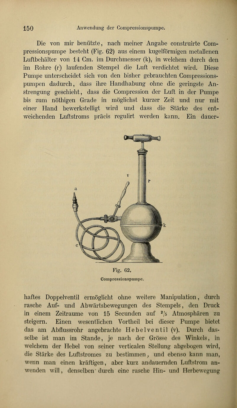 Die von mir benützte, nach meiner Angabe construirte Com- pressionspumpe besteht (Fig. 62) aus einem kugelförmigen metallenen Luftbehälter von 14 Gm. im Durchmesser (k), in welchem durch den im Rohre (r) laufenden Stempel die Luft verdichtet wird. Diese Pumpe unterscheidet sich von den bisher gebrauchten Compressions- pumpen dadurch, dass ihre Handhabung ohne die geringste An- strengung geschieht, dass die Compression der Luft in der Pumpe bis zum nöthigen Grade in möglichst kurzer Zeit und nur mit einer Hand bewerkstelligt wird und dass die Stärke des ent- weichenden Luftstroms präcis regulirt werden kann. Ein dauer- Fig. 62. Compressionspumpe. haftes Doppelventil ermöglicht ohne weitere Manipulation, durch rasche Auf- und Abwärtsbewegungen des Stempels, den Druck in einem Zeiträume von 15 Secunden auf 2/s Atmosphären zu steigern. Einen wesentlichen Vortheil bei dieser Pumpe bietet das am Abflussrohr angebrachte Hebelventil (v). Durch das- selbe ist man im Stande, je nach der Grösse des Winkels, in welchem der Hebel von seiner verticalen Stellung abgebogen wird, die Stärke des Luftstromes zu bestimmen, und ebenso kann man, wenn man einen kräftigen, aber kurz andauernden Luftstrom an- wenden will, denselben durch eine rasche Hin- und Herbewegung