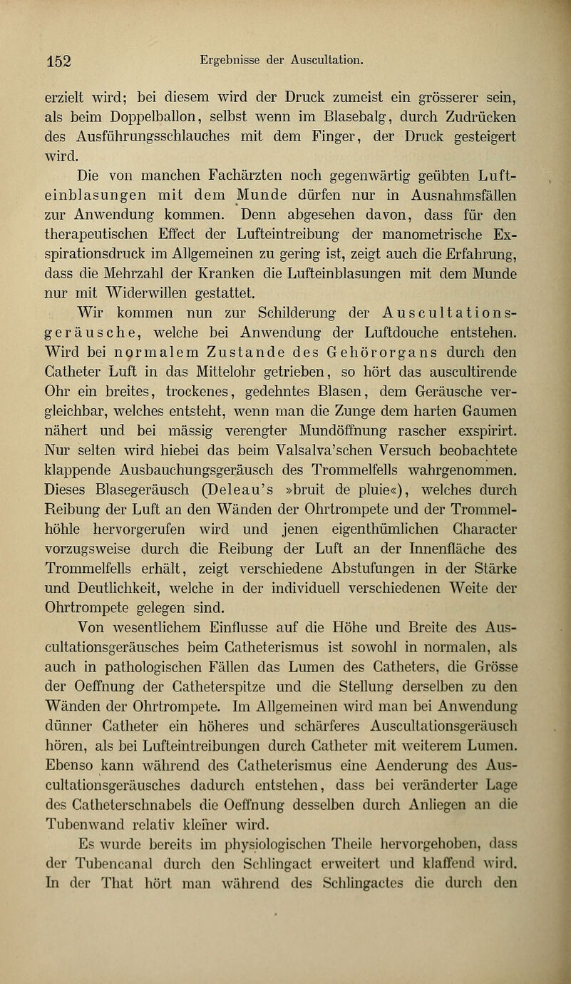 erzielt wird; bei diesem wird der Druck zumeist ein grösserer sein, als beim Doppelballon, selbst wenn im Blasebalg, durch Zudrücken des Ausführungsschlauches mit dem Finger, der Druck gesteigert wird. Die von manchen Fachärzten noch gegenwärtig geübten Luft- einblasungen mit dem Munde dürfen nur in Ausnahmsfällen zur Anwendung kommen. Denn abgesehen davon, dass für den therapeutischen Effect der Lufteintreibung der manometrische Ex- spirationsdruck im Allgemeinen zu gering ist, zeigt auch die Erfahrung, dass die Mehrzahl der Kranken die Lufteinblasungen mit dem Munde nur mit Widerwillen gestattet. Wir kommen nun zur Schilderung der Auscultation s- geräusche, welche bei Anwendung der Luftdouche entstehen. Wird bei normalem Zustande des Gehörorgans durch den Catheter Luft in das Mittelohr getrieben, so hört das auscultirende Ohr ein breites, trockenes, gedehntes Blasen, dem Geräusche ver- gleichbar, welches entsteht, wenn man die Zunge dem harten Gaumen nähert und bei massig verengter Mundöffnung rascher exspirirt. Nur selten wird hiebei das beim Valsalva'schen Versuch beobachtete klappende Ausbauchungsgeräusch des Trommelfells wahrgenommen. Dieses Blasegeräusch (Deleau's »bruit de pluie«), welches durch Reibung der Luft an den Wänden der Ohrtrompete und der Trommel- höhle hervorgerufen wird und jenen eigenthümlichen Gharacter vorzugsweise durch die Reibung der Luft an der Innenfläche des Trommelfells erhält, zeigt verschiedene Abstufungen in der Stärke und Deutlichkeit, welche in der individuell verschiedenen Weite der Ohrtrompete gelegen sind. Von wesentlichem Einflüsse auf die Höhe und Breite des Aus- cultationsgeräusches beim Catheterismus ist sowohl in normalen, als auch in pathologischen Fällen das Lumen des Catheters, die Grösse der Oeffnung der Gatheterspitze und die Stellung derselben zu den Wänden der Ohrtrompete. Im Allgemeinen wird man bei Anwendung dünner Catheter ein höheres und schärferes Auscultationsgeräusch hören, als bei Lufteintreibungen durch Catheter mit weiterem Lumen. Ebenso kann während des Catheterismus eine Aenderung des Aus- cultationsgeräusches dadurch entstehen, dass bei veränderter Lage des Catheterschnabels die Oeffnung desselben durch Anliegen an die Tubenwand relativ kleiner wird. Es wurde bereits im physiologischen Theile hervorgehoben, dass der Tubencanal durch den Schlingact erweitert und klaffend wird. In der That hört man während des Schlingactes die durch den