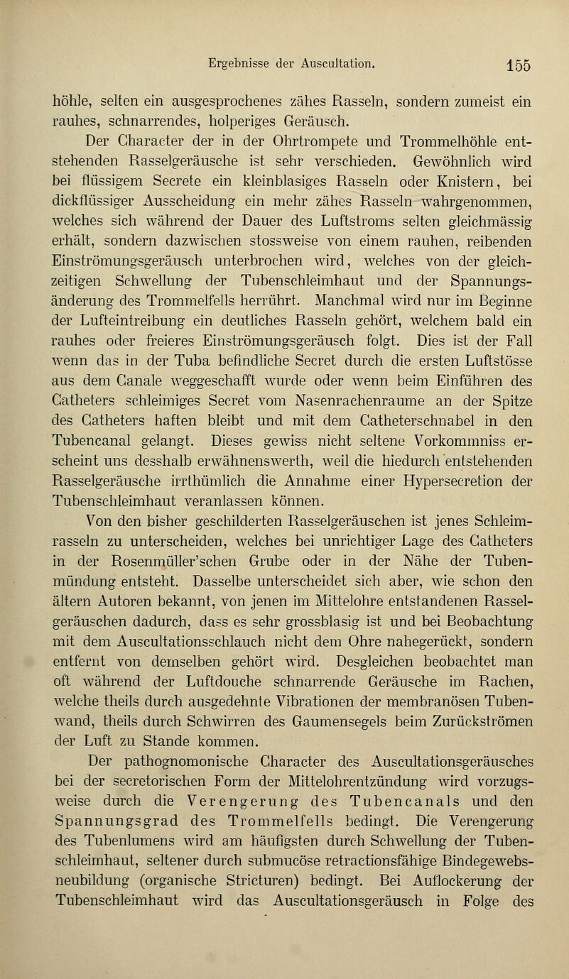 höhle, selten ein ausgesprochenes zähes Rasseln, sondern zumeist ein rauhes, schnarrendes, holperiges Geräusch. Der Character der in der Ohrtrompete und Trommelhöhle ent- stehenden Rasselgeräusche ist sehr verschieden. Gewöhnlich wird bei flüssigem Secrete ein kleinblasiges Rasseln oder Knistern, bei dickflüssiger Ausscheidung ein mehr zähes Rasseln wahrgenommen, welches sich während der Dauer des Luftstroms selten gleichmässig erhält, sondern dazwischen stossweise von einem rauhen, reibenden Einströmungsgeräusch unterbrochen wird, welches von der gleich- zeitigen Schwellung der Tubenschleimhaut und der Spannungs- änderung' des Trommelfells herrührt. Manchmal wird nur im Beginne der Lufteintreibung ein deutliches Rasseln gehört, welchem bald ein rauhes oder freieres Einströmungsgeräusch folgt. Dies ist der Fall wenn das in der Tuba befindliche Secret durch die ersten Luftstösse aus dem Ganale weggeschafft wurde oder wenn beim Einführen des Gatheters schleimiges Secret vom Nasenrachenräume an der Spitze des Gatheters haften bleibt und mit dem Gatheterschnabel in den Tubencanal gelangt. Dieses gewiss nicht seltene Vorkommniss er- scheint uns desshalb erwähnenswerth, weil die hiedurch entstehenden Rasselgeräusche irrthümlich die Annahme einer Hypersecretion der Tubenschleimhaut veranlassen können. Von den bisher geschilderten Rasselgeräuschen ist jenes Schleim- rasseln zu unterscheiden, welches bei unrichtiger Lage des Gatheters in der Rosenmüller'sehen Grube oder in der Nähe der Tuben- mündung entsteht. Dasselbe unterscheidet sich aber, wie schon den altern Autoren bekannt, von jenen im Mittelohre entstandenen Rassel- geräuschen dadurch, dass es sehr grossblasig ist und bei Beobachtung mit dem Auscultationsschlauch nicht dem Ohre nahegerückt, sondern entfernt von demselben gehört wird. Desgleichen beobachtet man oft während der Luftdouche schnarrende Geräusche im Rachen, welche theils durch ausgedehnte Vibrationen der membranösen Tuben- wand, theils durch Schwirren des Gaumensegels beim Zurückströmen der Luft zu Stande kommen. Der pathognomonische Character des Auscultationsgeräusches bei der secretorischen Form der Mittelohrentzündung wird vorzugs- weise durch die Verengerung des Tubencanals und den Spannungsgrad des Trommelfells bedingt. Die Verengerung des Tubenlumens wird am häufigsten durch Schwellung der Tuben- schleimhaut, seltener durch submueöse retractionsfähige Bindegewebs- neubildung (organische Stricturen) bedingt. Bei Auflockerung der Tubenschleimhaut wird das Auscultationsgeräusch in Folge des