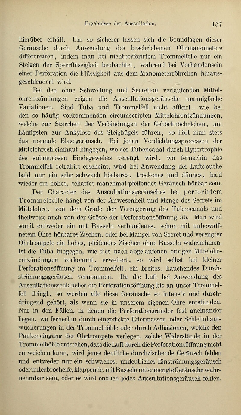 hierüber erhält. Um so sicherer lassen sich die Grundlagen dieser Geräusche durch Anwendung des beschriebenen Ohrmanometers differenzirerj, indem man bei nichtperforirtem Trommelfelle nur ein Steigen der Sperrflüssigkeit beobachtet, während bei Vorhandensein einer Perforation die Flüssigkeit aus dem Manometerröhrchen hinaus- geschleudert wird. Bei den ohne Schwellung und Secretion verlaufenden Mittel- ohrentzündungen zeigen die Auscultationsgeräusche mannigfache Variationen. Sind Tuba und Trommelfell nicht afficirt, wie bei den so häufig vorkommenden circumscripten Mittelohrentzündungen; welche zur Starrheit der Verbindungen der Gehörknöchelchen, am häufigsten zur Ankylose des Steigbügels führen, so hört man stets das normale Blasegeräusch. Bei jenen Verdichtungsprocessen der Mittelohrschleimhaut hingegen, wo der Tubencanal durch Hypertrophie des submucösen Bindegewebes verengt wird, wo fernerhin das Trommelfell retrahirt erscheint, wird bei Anwendung der Luftdouche bald nur ein sehr schwach hörbares, trockenes und dünnes, bald wieder ein hohes, scharfes manchmal pfeifendes Geräusch hörbar sein. Der Character des Auscultationsgeräusches bei perforirtem Trommelfelle hängt von der Anwesenheit und Menge des Secrets im Mittelohre, von dem Grade der Verengerung des Tubencanals und theilweise auch von der Grösse der Perforationsöffnung ab. Man wird somit entweder ein mit Rasseln verbundenes, schon mit unbewaff- netem Ohre hörbares Zischen, oder bei Mangel von Secret und verengter Ohrtrompete ein hohes, pfeifendes Zischen ohne Rasseln wahrnehmen. Ist die Tuba hingegen, wie dies nach abgelaufenen eitrigen Mittelohr- entzündungen vorkommt, erweitert, so wird selbst bei kleiner Perforationsöffnung im Trommelfell, ein breites, hauchendes Durch- strömungsgeräusch vernommen. Da die Luft bei Anwendung des Auscultationsschlauches die Perforationsöffnung bis an unser Trommel- fell dringt, so werden alle diese Geräusche so intensiv und durch- dringend gehört, als wenn sie in unserem eigenen Ohre entstünden. Nur in den Fällen, in denen die Perforationsränder fest aneinander liegen, wo fernerhin durch eingedickte Eitermassen oder Schleimhaut- wucherungen in der Trommelhöhle oder durch Adhäsionen, welche den Paukeneingang der Ohrtrompete verlegen, solche Widerstände in der Trommelhöhle entstehen, dass die Luft durch die Perforationsöffnung nicht entweichen kann, wird jenes deutliche durchzischende Geräusch fehlen und entweder nur ein schwaches, undeutliches Einströmungsgeräusch oder unterbrochene, klappende, mitRasseln untermengte Geräusche wahr- nehmbar sein, oder es wird endlich jedes Auscultationsgeräusch fehlen.