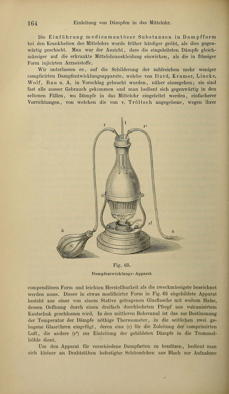 Die Einführung m edicamentöser Substanzen in Dampfform bei den Krankheiten des Mittelohrs wurde früher häufiger geübt, als dies gegen- wärtig geschieht. Man war der Ansicht, dass die eingeleiteten Dämpfe gleich- massiger auf die erkrankte Mittelohrauskleidung einwirken, als die in flüssiger Form injicirten Arzneistoffe. Wir unterlassen es, auf die Schilderung der zahlreichen mehr weniger complicirten Dampfentwicklungsapparate, welche von Itard, Kramer, Lincke, Wolf, Rau u. A. in Vorschlag gebracht wurden, näher einzugehen; sie sind fast alle ausser Gebrauch gekommen und man bedient sich gegenwärtig in den seltenen Fällen, wo Dämpfe in das Mittelohr eingeleitet werden, einfacherer Vorrichtungen, von welchen die von v, Tröltsch angegebene, wegen ihrer Fig. 65. Dampfentwicklungs - Apparat. compendiösen Form und leichten Herstellbarkeit als die zweckmässigste bezeichnet werden muss. Dieser in etwas modificirter Form in Fig. 65 abgebildete Apparat besteht aus einer von einem Stative getragenen Glasflasche mit weitem Halse, dessen Oeffhung durch einen dreifach durchbohrten Pfropf aus vulcanisirtem Kautschuk geschlossen wird. In den mittleren Bohrcanal ist das zur Bestimmung der Temperatur der Dämpfe nöthige Thermometer, in die seitlichen zwei ge- bogene Glasröhren eingefügt, deren eine (r) für die Zuleitung der comprimirten Luft, die andere (r'j zur Einleitung der gebildeten Dämpfe in die Trommel- höhle dient. Um den Apparat für verschiedene Dampfarten zu benützen, bedient man sich kleiner an Drahtstäben befestigter Schüsseleben aus Blech zur Aufnahme