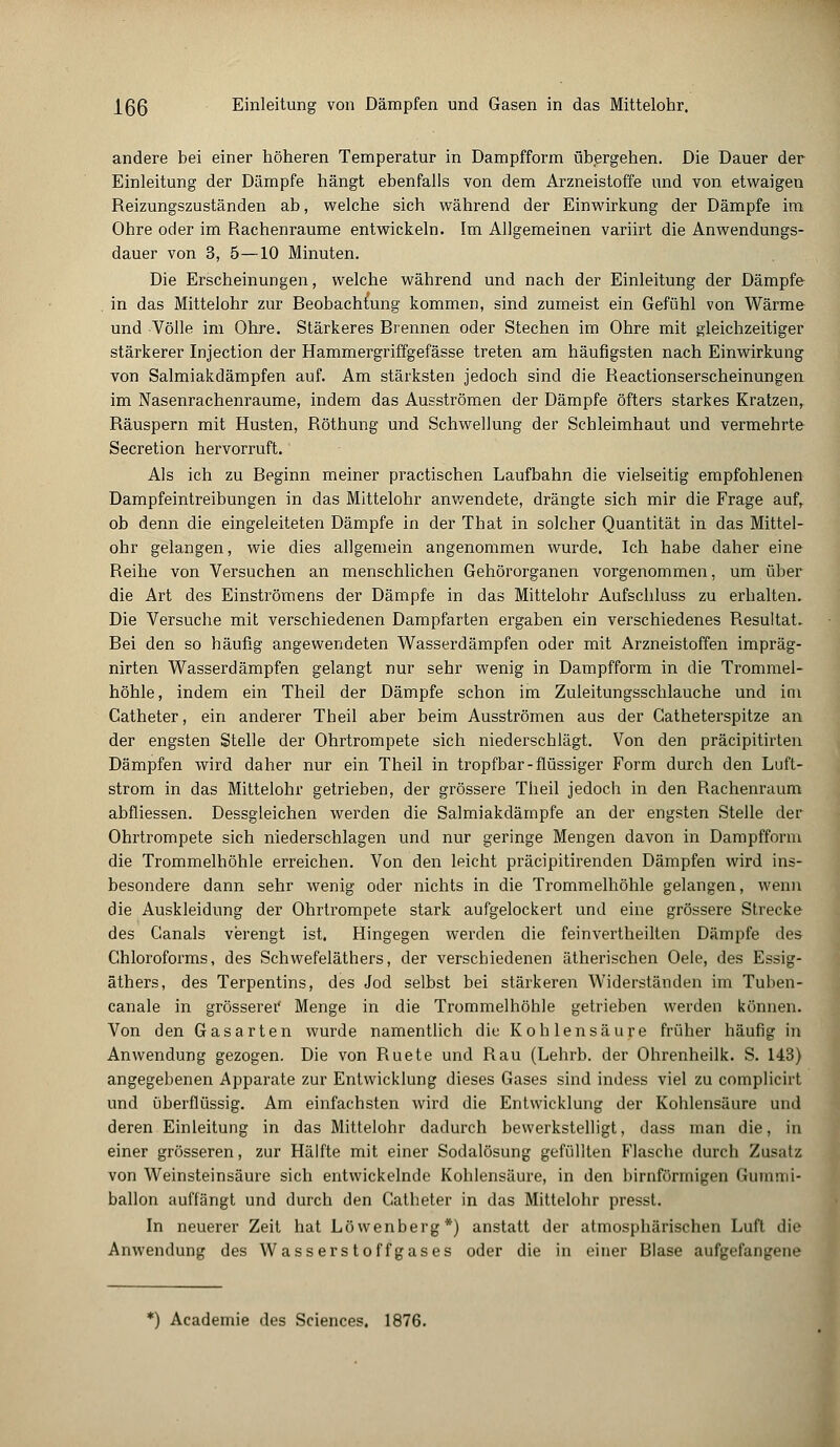 andere bei einer höheren Temperatur in Dampfform übergehen. Die Dauer der Einleitung der Dämpfe hängt ebenfalls von dem Arzneistoffe und von etwaigen Reizungszuständen ab, welche sich während der Einwirkung der Dämpfe im Ohre oder im Rachenraume entwickeln. Im Allgemeinen variirt die Anwendungs- dauer von 3, 5—10 Minuten. Die Erscheinungen, welche während und nach der Einleitung der Dämpfe . in das Mittelohr zur Beobachtung kommen, sind zumeist ein Gefühl von Wärme und Völle im Ohre. Stärkeres Brennen oder Stechen im Ohre mit gleichzeitiger stärkerer Injection der Hammergriffgefässe treten am häufigsten nach Einwirkung von Salmiakdämpfen auf. Am stärksten jedoch sind die Reactionserscheinungen im Nasenrachenräume, indem das Ausströmen der Dämpfe öfters starkes Kratzen, Räuspern mit Husten, Röthung und Schwellung der Schleimhaut und vermehrte Secretion hervorruft. Als ich zu Beginn meiner practischen Laufbahn die vielseitig empfohlenen Dampfeintreibungen in das Mittelohr anwendete, drängte sich mir die Frage aufr ob denn die eingeleiteten Dämpfe in der That in solcher Quantität in das Mittel- ohr gelangen, wie dies allgemein angenommen wurde. Ich habe daher eine Reihe von Versuchen an menschlichen Gehörorganen vorgenommen, um über die Art des Einströmens der Dämpfe in das Mittelohr Aufschluss zu erhalten. Die Versuche mit verschiedenen Dampfarten ergaben ein verschiedenes Resultat. Bei den so häufig angewendeten Wasserdämpfen oder mit Arzneistoffen impräg- nirten Wasserdämpfen gelangt nur sehr wenig in Dampfform in die Trommel- höhle, indem ein Theil der Dämpfe schon im Zuleitungsschlauche und im Catheter, ein anderer Theil aber beim Ausströmen aus der Gatheterspitze an der engsten Stelle der Ohrtrompete sich niederschlägt. Von den präcipitirten Dämpfen wird daher nur ein Theil in tropfbar-flüssiger Form durch den Luft- strom in das Mittelohr getrieben, der grössere Theil jedoch in den Rachenraum abfliessen. Dessgleichen werden die Salmiakdämpfe an der engsten Stelle der Ohrtrompete sich niederschlagen und nur geringe Mengen davon in Dampfform die Trommelhöhle erreichen. Von den leicht präcipitirenden Dämpfen wird ins- besondere dann sehr wenig oder nichts in die Trommelhöhle gelangen, wenn die Auskleidung der Ohrtrompete stark aufgelockert und eine grössere Strecke des Canals verengt ist. Hingegen werden die feinvertheilten Dämpfe des Chloroforms, des Schwefeläthers, der verschiedenen ätherischen Oele, des Essig- äthers, des Terpentins, des Jod selbst bei stärkeren Widerständen im Tuben- canale in grösserei' Menge in die Trommelhöhle getrieben werden können. Von den Gasarten wurde namentlich die Kohlensäure früher häufig in Anwendung gezogen. Die von Ruete und Rau (Lehrb. der Ohrenheilk. S. 143) angegebenen Apparate zur Entwicklung dieses Gases sind indess viel zu complicirt und überflüssig. Am einfachsten wird die Entwicklung der Kohlensäure und deren Einleitung in das Mittelohr dadurch bewerkstelligt, dass man die, in einer grösseren, zur Hälfte mit einer Sodalösung gefüllten Flasche durch Zusatz von Weinsteinsäure sich entwickelnde Kohlensäure, in den birnförmigen Gummi- ballon auffängt und durch den Catheter in das Mittelohr presst. In neuerer Zeit hat Löwenberg*) anstatt der atmosphärischen Luft die Anwendung des Wasserstoffgases oder die in einer Blase aufgefangene *) Academie des Sciences. 1876.