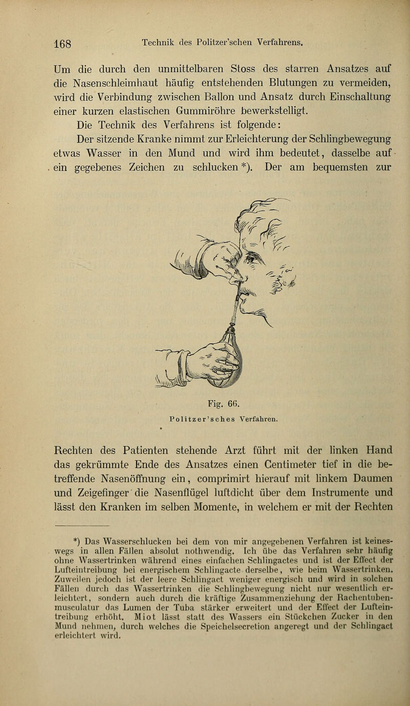 Um die durch den unmittelbaren Stoss des starren Ansatzes auf die Nasenschleimhaut häufig entstehenden Blutungen zu vermeiden, wird die Verbindung zwischen Ballon und Ansatz durch Einschaltung einer kurzen elastischen Gummiröhre bewerkstelligt. Die Technik des Verfahrens ist folgende: Der sitzende Kranke nimmt zur Erleichterung der Schlingbewegung etwas Wasser in den Mund und wird ihm bedeutet, dasselbe auf ein gegebenes Zeichen zu schlucken *). Der am bequemsten zur Fig. 6G. Politzer'sches Verfahren. Rechten des Patienten stehende Arzt führt mit der linken Hand das gekrümmte Ende des Ansatzes einen Gentimeter tief in die be- treffende Nasenöffnung ein, comprimirt hierauf mit linkem Daumen und Zeigefinger die Nasenflügel luftdicht über dem Instrumente und lässt den Kranken im selben Momente, in welchem er mit der Rechten *) Das Wasserschlucken bei dem von mir angegebenen Verfahren ist keines- wegs in allen Fällen absolut nothwendig. Ich übe das Verfahren sehr häufig ohne Wassertrinken während eines einfachen Schlingactes und ist der Effect der Lufteintreibung bei energischem Schlingacte derselbe, wie beim Wassertrinken. Zuweilen jedoch ist der leere Schlingact weniger energisch und wird in solchen Fällen durch das Wassertrinken die Schlingbewegung nicht nur wesentlich er- leichtert, sondern auch durch die kräftige Zusammenziehung der Rachentuben- musculatur das Lumen der Tuba stärker erweitert und der Elfect der Luftein- treibung erhöht. Miot lässt statt des Wassers ein Stückchen Zucker in den Mund nehmen, durch welches die Speichelsecretion angeregt und der Schlingact erleichtert wird.