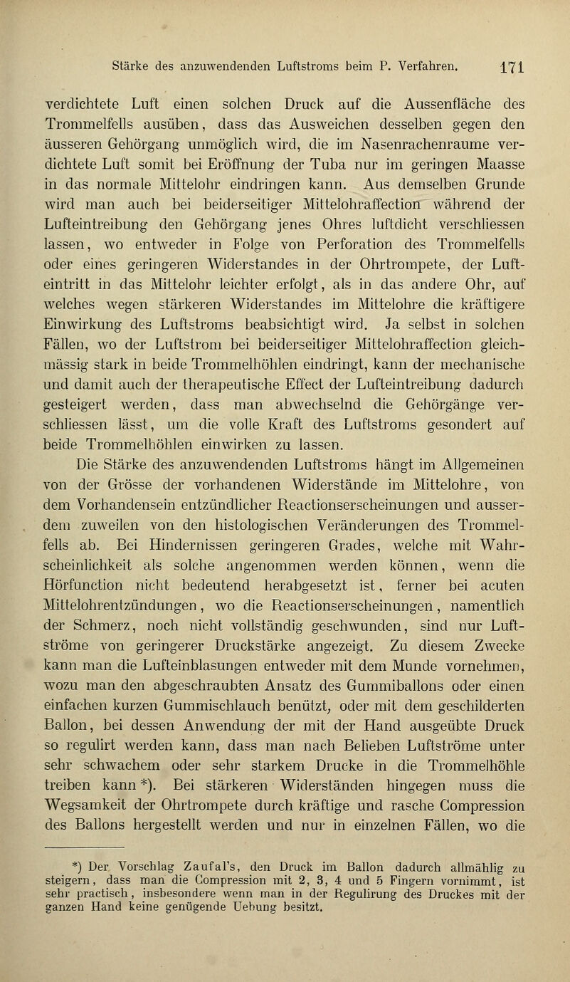 Stärke des anzuwendenden Luftstroms beim P. Verfahren. J_71 verdichtete Luft einen solchen Druck auf die Aussenfläche des Trommelfells ausüben, dass das Ausweichen desselben gegen den äusseren Gehörgang unmöglich wird, die im Nasenrachenräume ver- dichtete Luft somit bei Eröffnung der Tuba nur im geringen Maasse in das normale Mittelohr eindringen kann. Aus demselben Grunde wird man auch bei beiderseitiger Mittelohraffection während der Lufteintreibung den Gehörgang jenes Ohres luftdicht verschliessen lassen, wo entweder in Folge von Perforation des Trommelfells oder eines geringeren Widerstandes in der Ohrtrompete, der Luft- eintritt in das Mittelohr leichter erfolgt, als in das andere Ohr, auf welches wegen stärkeren Widerstandes im Mittelohre die kräftigere Einwirkung des Luftstroms beabsichtigt wird. Ja selbst in solchen Fällen, wo der Luftstrom bei beiderseitiger Mittelohraffection gleich- massig stark in beide Trommelhöhlen eindringt, kann der mechanische und damit auch der therapeutische Effect der Lufteintreibung dadurch gesteigert werden, dass man abwechselnd die Gehörgänge ver- schliessen lässt, um die volle Kraft des Luftstroms gesondert auf beide Trommelhöhlen einwirken zu lassen. Die Stärke des anzuwendenden Luftstroms hängt im Allgemeinen von der Grösse der vorhandenen Widerstände im Mittelohre, von dem Vorhandensein entzündlicher Reactionserscheinungen und ausser- dem zuweilen von den histologischen Veränderungen des Trommel- fells ab. Bei Hindernissen geringeren Grades, welche mit Wahr- scheinlichkeit als solche angenommen werden können, wenn die Hörfunction nicht bedeutend herabgesetzt ist, ferner bei acuten Mittelohrentzündungen, wo die Reactionserscheinungen, namentlich der Schmerz, noch nicht vollständig geschwunden, sind nur Luft- ströme von geringerer Druckstärke angezeigt. Zu diesem Zwecke kann man die Lufteinblasungen entweder mit dem Munde vornehmen, wozu man den abgeschraubten Ansatz des Gummiballons oder einen einfachen kurzen Gummischlauch benützt, oder mit dem geschilderten Ballon, bei dessen Anwendung der mit der Hand ausgeübte Druck so regulirt werden kann, dass man nach Belieben Luftströme unter sehr schwachem oder sehr starkem Drucke in die Trommelhöhle treiben kann *). Bei stärkeren Widerständen hingegen muss die Wegsamkeit der Ohrtrompete durch kräftige und rasche Gompression des Ballons hergestellt werden und nur in einzelnen Fällen, wo die *) Der Vorschlag Zaufal's, den Druck im Ballon dadurch allmählig zu steigern, dass man die Gompression mit 2, 3, 4 und 5 Fingern vornimmt, ist sehr practisch, insbesondere wenn man in der Regulirung des Druckes mit der ganzen Hand keine genügende Uebung besitzt.