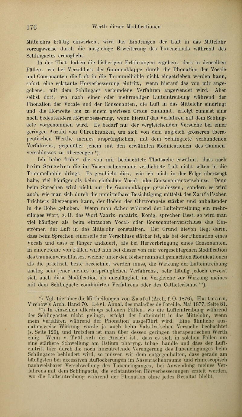 Mittelohrs kräftig einwirken, wird das Eindringen der Luft in das Mittelohr vorzugsweise durch die ausgiebige Erweiterung des Tubencanals während des Schlingactes ermöglicht. In der That haben die bisherigen Erfahrungen ergeben, dass in denselben Fällen, wo bei Verschluss der Gaumenklappe durch die Phonation der Vocale und Consonanten die Luft in die Trommelhöhle nicht eingetrieben werden kann, sofort eine eclatante Hörverbesserung eintritt, wenn hierauf das von mir ange- gebene, mit dem Schlingact verbundene Verfahren angewendet wird. Aber selbst dort, wo nach einer oder mehrmaliger Lufteintreibung während der Phonation der Vocale und der Consonanten, die Luft in das Mittelohr eindringt und die Hörweite bis zu einem gewissen Grade zunimmt, erfolgt zumeist eine noch bedeutendere Hörverbesserung, wenn hierauf das Verfahren mit dem Schling- acte vorgenommen wird. Es bedarf nur der vergleichenden Versuche bei einer geringen Anzahl von Ohrenkranken, um sich von dem ungleich grösseren thera- peutischen Werthe meines ursprünglichen, mit dem Schlingacte verbundenen Verfahrens, gegenüber jenem mit den erwähnten Modificationen des Gaumen- verschlusses zu überzeugen *). Ich habe früher die von mir beobachtete Thatsache erwähnt, dass auch beim Sprechen die im Nasenrachenräume verdichtete Luft nicht selten in die Trommelhöhle dringt. Es geschieht dies, wie ich mich in der Folge überzeugt habe, viel häufiger als beim einfachen Vocal- oder Consonantenverschluss. Denn beim Sprechen wird nicht nur die Gaumenklappe geschlossen, sondern es wird' auch, wie man sich durch die unmittelbare Besichtigung mittelst des Zaufal'schen Trichters überzeugen kann, der Boden der Ohrtrompete stärker und anhaltender in die Höhe gehoben. Wenn man daher während der Lufteintreibung ein mehr- silbiges Wort, z. B. das Wort Vaarix, maatrix, Konig, sprechen lässt, so wird man viel häufiger als beim einfachen Vocal- oder Consonantenverschluss das Ein- strömen der Luft in das Mittelohr constatiren. Der Grund hievon liegt darin, dass beim Sprechen einerseits der Verschluss stärker ist, als bei der Phonation eines Vocals und dass er länger andauert, als bei Hervorbringung eines Consonanten. In einer Beihe von Fällen wird nun bei dieser von mir vorgeschlagenen Modification des Gaumenverschlusses, welche unter den bisher namhaft gemachten Modificationen als die practisch beste bezeichnet werden muss, die Wirkung der Lufteintreibung analog sein jener meines ursprünglichen Verfahrens, sehr häufig jedoch erweist sich auch diese Modification als unzulänglich im Vergleiche zur Wirkung meines mit dem Schlingacte combinirten Verfahrens oder des Catheterismus **). *) Vgl. hierüber die Mittheilungen von Zaufal(Arch. f. 0. 1876). Hartmann, Virchow's Arch. Band 70. Levi, Annal. des maladies de l'oreille. Mai 1877. Seite 81. **) In einzelnen allerdings seltenen Fällen, wo die Lufteintreibung während des Schlingactes nicht gelingt, erfolgt der Lufteintritt in das Mittelohr, wenn mein Verfahren während der Phonation ausgeführt wird. Eine ähnliche aus- nahmsweise Wirkung wurde ja auch beim Valsalva'schen Versuche beobachtel (s. Seite 126), und trotzdem ist man über dessen geringen therapeutischen Werth einig. Wenn v. Tröltsch der Ansicht ist, dass es sich in solchen Fällen um eine stärkere Schwellung am Ostium pharyng. tubae handle und dass der Luft- eintritt hier durch die noch hinzutretende Verengerung des Tubeneinganges beim Schlingacte behindert wird, so müssen wir dem entgegenhalten, dass gerade am häufigsten bei excessiven Auflockerungen im Nasenrachenräume und rhinoscopisch nachweisbarer Verschwellung des Tubeneinganges, bei Anwendung meines Ver- fahrens mit dem Schlingacte, die eclatantesten Hörverbesserungen erzielt werden, wo die Lufteintreibung während der Phonation ohne jedes Resultat bleibt,
