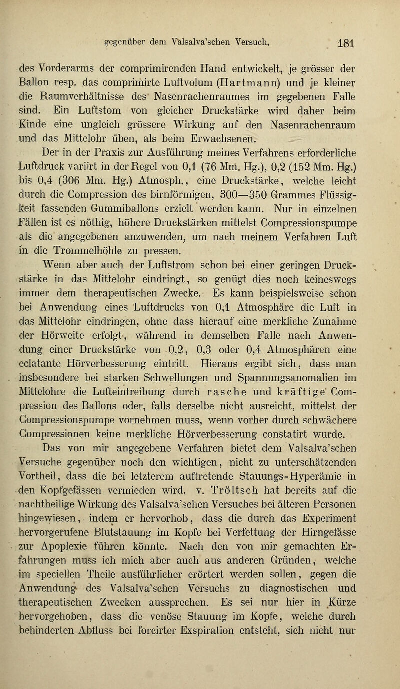 des Vorderarms der comprimirenden Hand entwickelt, je grösser der Ballon resp. das comprimirte Luftvolum (Hartmann) und je kleiner die Raum Verhältnisse des' Nasenrachenraumes im gegebenen Falle sind. Ein Luftstom von gleicher Druckstärke wird daher beim Kinde eine ungleich grössere Wirkung auf den Nasenrachenraum und das Mittelohr üben, als beim Erwachsenen. Der in der Praxis zur Ausführung meines Verfahrens erforderliche Luftdruck variirt in der Regel von 0,1 (76 Mm. Hg.), 0,2 (152 Mm. Hg.) bis 0,4 (306 Mm. Hg.) Atmosph., eine Druckstärke, welche leicht durch die Gompression des birnförmigen, 300—350 Grammes Flüssig- keit fassenden Gummiballons erzielt werden kann. Nur in einzelnen Fällen ist es nöthig, höhere Druckstärken mittelst Gompressionspumpe als die angegebenen anzuwenden, um nach meinem Verfahren Luft in die Trommelhöhle zu pressen. Wenn aber auch der Luftstrom schon bei einer geringen Druck- stärke in das Mittelohr eindringt, so genügt dies noch keineswegs immer dem therapeutischen Zwecke. Es kann beispielsweise schon bei Anwendung eines Luftdrucks von 0,1 Atmosphäre die Luft in das Mittelohr eindringen, ohne dass hierauf eine merkliche Zunahme der Hörweite erfolgt-, während in demselben Falle nach Anwen- dung einer Druckstärke von 0,2, 0,3 oder 0,4 Atmosphären eine eclatante Hörverbesserung eintritt. Hieraus ergibt sich, dass man insbesondere bei starken Schwellungen und Spannungsanomalien im Mittelohre die Lufteintreibung durch rasche und kräftige' Gom- pression des Ballons oder, falls derselbe nicht ausreicht, mittelst der Gompressionspumpe vornehmen muss, wenn vorher durch schwächere Gompressionen keine merkliche Hörverbesserung constatirt wurde. Das von mir angegebene Verfahren bietet dem Valsalva'schen Versuche gegenüber noch den wichtigen, nicht zu unterschätzenden Vortheil, dass die bei letzterem auftretende Stauungs- Hyperämie in den Kopfgefässen vermieden wird. v. Tröltsch hat bereits auf die nachtheilige Wirkung des Valsalva'schen Versuches bei älteren Personen hingewiesen, indem er hervorhob, dass die durch das Experiment hervorgerufene Blutstauung im Kopfe bei Verfettung der Hirngefässe zur Apoplexie führen könnte. Nach den von mir gemachten Er- fahrungen muss ich mich aber auch aus anderen Gründen, welche im speciellen Theile ausführlicher erörtert werden sollen, gegen die Anwendung« des Valsalva'schen Versuchs zu diagnostischen und therapeutischen Zwecken aussprechen. Es sei nur hier in Kürze hervorgehoben, dass die venöse Stauung im Kopfe, welche durch behinderten Abfluss bei forcirter Exspiration entsteht, sich nicht nur