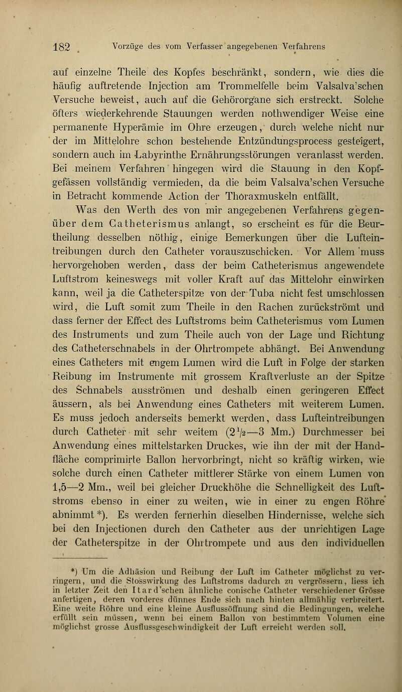 auf einzelne Theile des Kopfes beschränkt, sondern, wie dies die häufig auftretende Injection am Trommelfelle beim Valsalva'sehen Versuche beweist, auch auf die Gehörorgane sich erstreckt. Solche öfters wiederkehrende Stauungen werden nothwendiger Weise eine permanente Hyperämie im Ohre erzeugen, durch welche nicht nur der im Mittelohre schon bestehende Entzündungsprocess gesteigert sondern auch im -Labyrinthe Ernährungsstörungen veranlasst werden. Bei meinem Verfahren hingegen wird die Stauung in den Kopf- gefässen vollständig vermieden, da die beim Valsalva'schen Versuche in Betracht kommende Action der Thöraxmuskeln entfällt. Was den Werth des von mir angegebenen Verfahrens gegen- über dem Gatheterismus anlangt, so erscheint es für die Beur- theilung desselben nöthig, einige Bemerkungen über die Luftein- treibungen durch den Gatheter vorauszuschicken. Vor Allem 'muss hervorgehoben werden, dass der beim Gatheterismus angewendete Luftstrom keineswegs mit voller Kraft auf das Mittelohr einwirken kann, weil ja die Gatheterspitze von der- Tuba nicht fest umschlossen wird, die Luft somit zum Theile in den Rachen zurückströmt und dass ferner der Effect des Luftstroms beim Catheterismus vom Lumen des Instruments und zum Theile auch von der Lage und Richtung des Gatheterschnabels in der Ohrtrompete abhängt. Bei Anwendung eines Gatheters mit engem Lumen wird die Luft in Folge der starken Reibung im Instrumente mit grossem Kraftverluste an der Spitze des Schnabels ausströmen und deshalb einen geringeren Effect äussern, als bei Anwendung eines Gatheters mit weiterem Lumen. Es muss jedoch anderseits bemerkt werden, dass Lufteintreibungen durch Catheter mit sehr weitem (2x/2—3 Mm.) Durchmesser bei Anwendung eines mittelstarken Druckes, wie ihn der mit der Hand- fläche comprimirte Ballon hervorbringt, nicht so kräftig wirken, wie solche durch einen Catheter mittlerer Stärke von einem Lumen von 1,5—2 Mm., weil bei gleicher Druckhöhe die Schnelligkeit des Luft- stroms ebenso in einer zu weiten, wie in einer zu engen Röhre abnimmt *). Es werden fernerhin dieselben Hindernisse, welche sich bei den Injectionen durch den Catheter aus der unrichtigen Lage der Gatheterspitze in der Ohrtrompete und aus den individuellen *) Um die Adhäsion und Reibung der Luft im Catheter möglichst zu ver- ringern, und die Stosswirkung des Luftstroms dadurch zu vergrössern, Hess ich in letzter Zeit den Itard'schen ähnliche conische Catheter verschiedener Grösse anfertigen, deren vorderes dünnes Ende sich nach hinten allmählig verbreitert. Eine weite Röhre und eine kleine Ausflussöffnung sind die Bedingungen, welche erfüllt sein müssen, wenn bei einem Ballon von bestimmtem Volumen eine möglichst grosse Ausflussgeschwindigkeit der Luft erreicht werden soll.