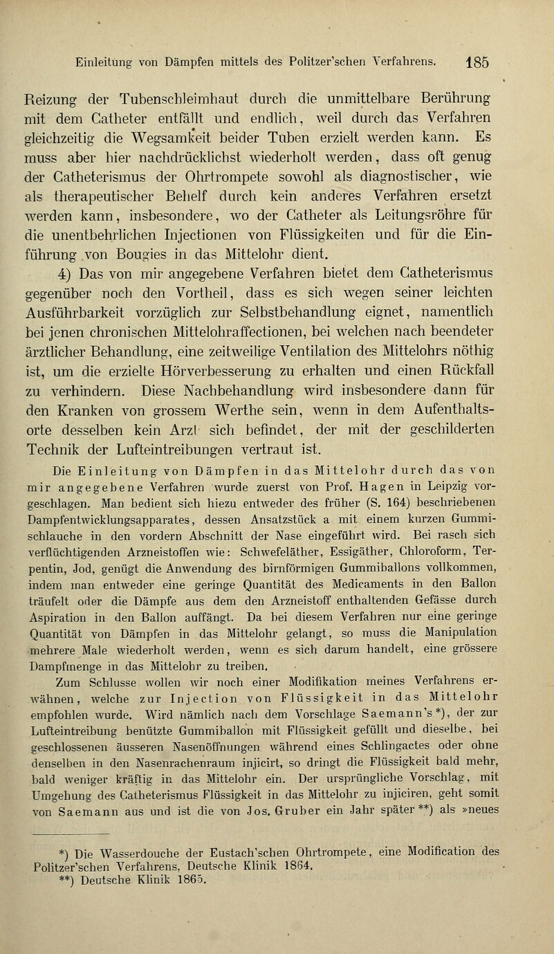 Reizung der Tubenschleimhaut durch die unmittelbare Berührung mit dem Catheter entfällt und endlich, weil durch das Verfahren gleichzeitig die Wegsamkeit beider Tuben erzielt werden kann. Es muss aber hier nachdrücklichst wiederholt werden, dass oft genug der Catheterismus der Ohrtrompete sowohl als diagnostischer, wie als therapeutischer Behelf durch kein anderes Verfahren ersetzt werden kann, insbesondere, wo der Catheter als Leitungsröhre für die unentbehrlichen Injectionen von Flüssigkeiten und für die Ein- führung von Bougies in das Mittelohr dient. 4) Das von mir angegebene Verfahren bietet dem Catheterismus gegenüber noch den Vortheil, dass es sich wegen seiner leichten Ausführbarkeit vorzüglich zur Selbstbehandlung eignet, namentlich bei jenen chronischen Mittelohraffectionen, bei welchen nach beendeter ärztlicher Behandlung, eine zeitweilige Ventilation des Mittelohrs nöthig ist, um die erzielte Hörverbesserung zu erhalten und einen Rückfall zu verhindern. Diese Nachbehandlung wird insbesondere dann für den Kranken von grossem Werthe sein, wenn in dem Aufenthalts- orte desselben kein Arzl sich befindet, der mit der geschilderten Technik der Lufteintreibungen vertraut ist. Die Einleitung von Dämpfen in das Mittelohr durch das von mir angegebene Verfahren wurde zuerst von Prof. Hagen in Leipzig vor- geschlagen. Man bedient sich hiezu entweder des früher (S. 164) beschriebenen Dampfentwicklungsapparates, dessen Ansatzstück a mit einem kurzen Gummi- schlauche in den vordem Abschnitt der Nase eingeführt wird. Bei rasch sich verflüchtigenden Arzneistoffen wie: Schwefeläther, Essigäther, Chloroform, Ter- pentin, Jod, genügt die Anwendung des birnförmigen Gummiballons vollkommen, indem man entweder eine geringe Quantität des Medicaments in den Ballon träufelt oder die Dämpfe aus dem den Arzneistoff enthaltenden Gefässe durch Aspiration in den Ballon auffängt. Da bei diesem Verfahren nur eine geringe Quantität von Dämpfen in das Mittelohr gelangt, so muss die Manipulation mehrere Male wiederholt werden, wenn es sich darum handelt, eine grössere Dampfmenge in das Mittelohr zu treiben. Zum Schlüsse wollen wir noch einer Modifikation meines Verfahrens er- wähnen, welche zur Injection von Flüssigkeit in das Mittelohr empfohlen wurde. Wird nämlich nach dem Vorschlage Saemann's*), der zur Lufteintreibung benützte Gummiballon mit Flüssigkeit gefüllt und dieselbe, bei geschlossenen äusseren Nasenöffnungen während eines Schlingactes oder ohne denselben in den Nasenrachenraum injicirt, so dringt die Flüssigkeit bald mehr, bald weniger kräftig in das Mittelohr ein. Der ursprüngliche Vorschlag, mit Umgehung des Catheterismus Flüssigkeit in das Mittelohr zu injiciren, geht somit von Saemann aus und ist die von Jos. Gruber ein Jahr später**) als »neues *) Die Wasserdouche der Eustachischen Ohrtrompete, eine Modification des Politzer'schen Verfahrens, Deutsche Klinik 1864. **) Deutsche Klinik 1865.