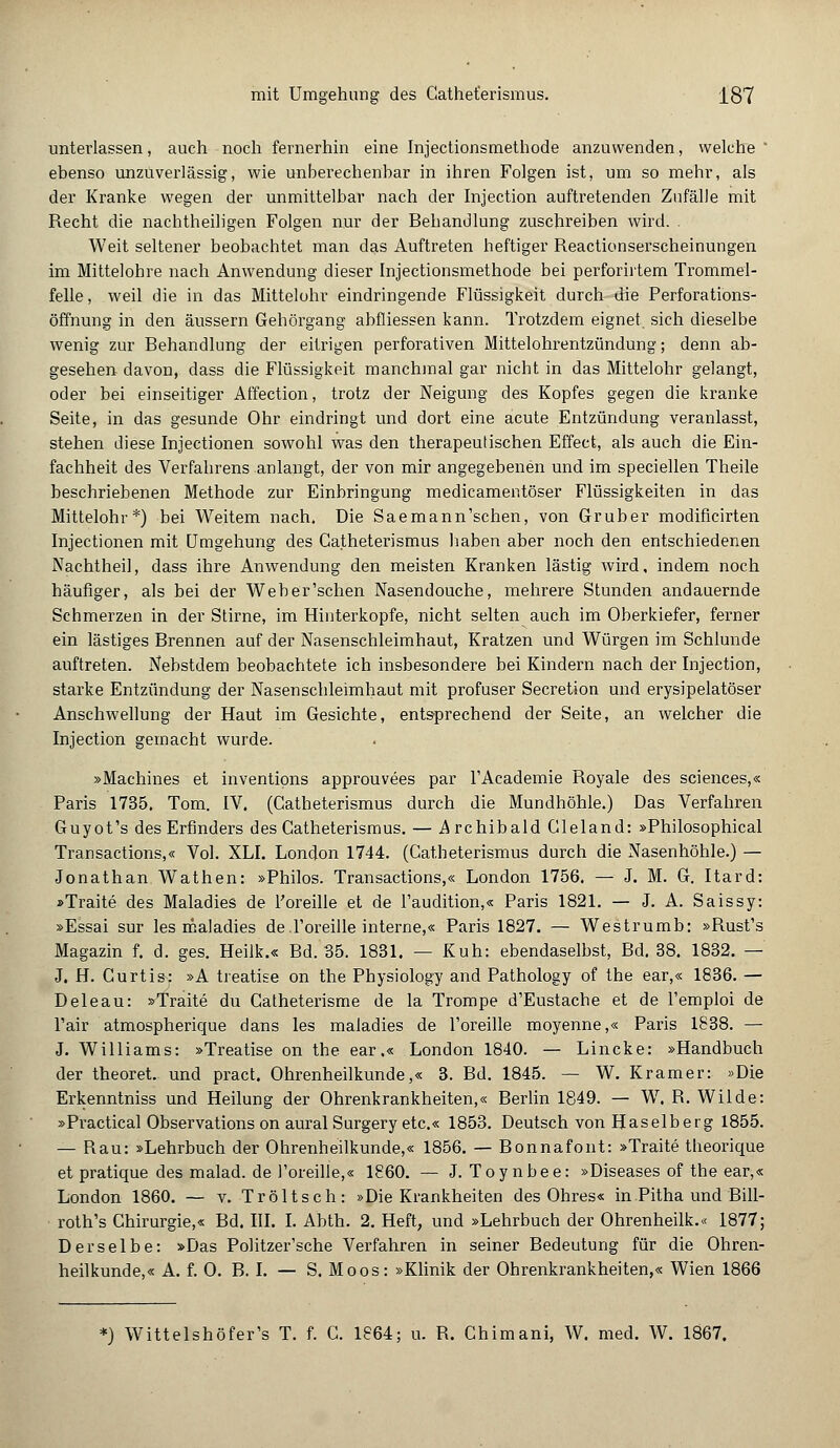unterlassen, auch noch fernerhin eine Injectionsmethode anzuwenden, welche * ebenso unzuverlässig, wie unberechenbar in ihren Folgen ist, um so mehr, als der Kranke wegen der unmittelbar nach der Injection auftretenden Zufälle mit Recht die nachtheiligen Folgen nur der Behandlung zuschreiben wird. . Weit seltener beobachtet man das Auftreten heftiger Reactionserscheinungen im Mittelohre nach Anwendung dieser Injectionsmethode bei perforirtem Trommel- felle, weil (he in das Mittelohr eindringende Flüssigkeit durch die Perforations- öffnung in den äussern Gehörgang abfliessen kann. Trotzdem eignet sich dieselbe wenig zur Behandlung der eitrigen perforativen Mittelohrentzündung; denn ab- gesehen davon, dass die Flüssigkeit manchmal gar nicht in das Mittelohr gelangt, oder bei einseitiger Affection, trotz der Neigung des Kopfes gegen die kranke Seite, in das gesunde Ohr eindringt und dort eine acute Entzündung veranlasst, stehen diese Injectionen sowohl was den therapeutischen Effect, als auch die Ein- fachheit des Verfahrens anlangt, der von mir angegebenen und im speciellen Theile beschriebenen Methode zur Einbringung medicamentöser Flüssigkeiten in das Mittelohr*) bei Weitem nach. Die Saemann'schen, von Gruber modificirten Injectionen mit Umgehung des Catheterismus haben aber noch den entschiedenen Nachtheil, dass ihre Anwendung den meisten Kranken lästig wird, indem noch häufiger, als bei der Weber'schen Nasendouche, mehrere Stunden andauernde Schmerzen in der Stirne, im Hinterkopfe, nicht selten auch im Oberkiefer, ferner ein lästiges Brennen auf der Nasenschleimhaut, Kratzen und Würgen im Schlünde auftreten. Nebstdem beobachtete ich insbesondere bei Kindern nach der Injection, starke Entzündung der Nasenschleimhaut mit profuser Secretion und erysipelatöser Anschwellung der Haut im Gesichte, entsprechend der Seite, an welcher die Injection gemacht wurde. »Machines et inventions approuvees par FAcademie Royale des sciences,« Paris 1735. Tom. IV. (Gatheterismus durch die Mundhöhle.) Das Verfahren Guyot's des Erfinders des Catheterismus. — Archibald Gleland: »Philosophical Transactions,« Vol. XLI. London 1744. (Gatheterismus durch die Nasenhöhle.) — Jonathan Wathen: »Philos. Transactions,« London 1756. — J. M. G. Itard: »Traite des Maladies de l'oreille et de l'audition,« Paris 1821. — J. A. Saissy: »Essai sur les maladies deToreille interne,« Paris 1827. — Westrumb: »Rust's Magazin f. d. ges. Heilk.« Bd. 35. 1831. — Kuh: ebendaselbst, Bd. 38. 1832. — J. H. Gurtis: »A treatise on the Physiology and Pathology of the ear,« 1836. — Deleau: »Traite du Catheterisme de la Trompe d'Eustache et de l'emploi de l'air atmospherique dans les maladies de l'oreille moyenne,« Paris 1838. — J. Williams: »Treatise on the ear.« London 1840. — Lincke: »Handbuch der theoret. und pract. Ohrenheilkunde,« 3. Bd. 1845. — W. Kramer: »Die Erkenntniss und Heilung der Ohrenkrankheiten,« Berlin 1849. — W. R. Wilde: »Practical Observations on aural Surgery etc.« 1853. Deutsch von Haselberg 1855. — Rau: »Lehrbuch der Ohrenheilkunde,« 1856. — Bonnafont: »Traite theorique et pratique des malad, de l'oreille,« 1860. — J. Toynbee: »Diseases of the ear,« London 1860. — v. Tröltsch: »Die Krankheiten des Ohres« in.Pitha und Bill- roth's Chirurgie,« Bd. III. I. Abth. 2. Heft, und »Lehrbuch der Ohrenheilk.« 1877; Derselbe: »Das Pohtzer'sche Verfahren in seiner Bedeutung für die Ohren- heilkunde,« A. f. 0. B. I. — S. Moos: »Klinik der Ohrenkrankheiten,« Wien 1866 *) Wittelshöfer's T. f. C. 1864; u. R. Ghimani, W. med. W. 1867.