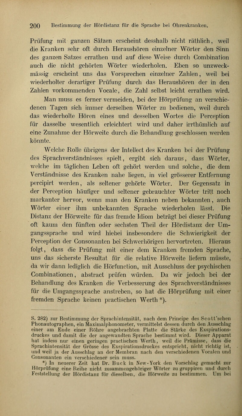 Prüfung mit ganzen Sätzen erscheint desshalb nicht räthlich, weil die Kranken sehr oft durch Heraushören einzelner Wörter den Sinn des ganzen Satzes errathen und auf diese Weise durch Combination auch die nicht gehörten Wörter wiederholen. Eben so unzweck- mässig erscheint uns das Vorsprechen einzelner Zahlen, weil bei wiederholter derartiger Prüfung durch das Heraushören der in den Zahlen vorkommenden Vocale, die Zahl selbst leicht errathen wird. Man muss es ferner vermeiden, bei der Hörprüfung an verschie- denen Tagen sich immer derselben Wörter zu bedienen, weil durch das wiederholte Hören eines und desselben Wortes die Perception für dasselbe wesentlich erleichtert wird und daher irrthümlich auf eine Zunahme der Hörweite durch die Behandlung geschlossen werden könnte. Welche Rolle übrigens der Intellect des Kranken bei der Prüfung des Sprachverständnisses spielt, ergibt sich daraus, dass Wörter, welche im täglichen Leben oft gehört werden und solche, die dem Verständnisse des Kranken nahe liegen, in viel grösserer Entfernung percipirt werden, als seltener gehörte Wörter. Der Gegensatz in der Perception häufiger und seltener gebrauchter Wörter tritt noch markanter hervor, wenn man den Kranken neben bekannten, auch Wörter einer ihm unbekannten Sprache wiederholen lässt. Die Distanz der Hörweite für das fremde Idiom beträgt bei dieser Prüfung oft kaum den fünften oder sechsten Theil der Hördistanz der Um- gangssprache und wird hiebei insbesondere die Schwierigkeit der Perception der Gonsonanten bei Schwerhörigen hervortreten. Hieraus folgt, dass die Prüfung mit einer dem Kranken fremden Sprache, uns das sicherste Resultat für die relative Hörweite liefern müsste, da wir dann lediglich die Hörfunction, mit Ausschluss der psychischen Combinationen, abstract prüfen würden. Da wir jedoch bei der Behandlung des Kranken die Verbesserung des Sprachverständnisses für die Umgangssprache anstreben, so hat die Hörprüfung mit einer fremden Sprache keinen practischen Werth *). S. 282) zur Bestimmung der Sprachintensität, nach dem Principe des Scott'schen Phonautographen, ein Maximalphonometer, vermittelst dessen durch den Ausschlag einer am Ende einer Bohre angebrachten Platte die Stärke des Exspirations- druckes und damit die der angewandten Sprache bestimmt wird. Dieser Apparat hat indess nur einen geringen practischen Werth, weil die Prämisse, dass die Sprachintensität der Grösse des Exspirationsdruckes entspricht, nicht richtig ist, und weil ja der Ausschlag an der Membran nach den verschiedenen Vocalen und Consonanten ein verschiedener sein muss. *) In neuerer Zeit hat Dr. Bück in New-York den Vorschlag gnmachl zur Hörprüfung eine Reihe nicht zusammengehöriger Wörter zu grupphvn und durch Feststellung der Hördistanz für dieselben, die Hörweite zu bestimmen. Um bei