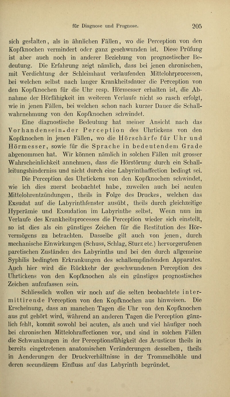 sich gestalten, als in ähnlichen Fällen, wo die Perception von den Kopfknochen vermindert oder ganz geschwunden ist. Diese Prüfung ist aber auch noch in anderer Beziehung von prognostischer Be- deutung. Die Erfahrung zeigt nämlich, dass bei jenen chronischen, mit Verdichtung der Schleimhaut verlaufenden Mittelohrprocessen, bei welchen selbst nach langer Krankheitsdauer die Perception von den Kopfknochen für die Uhr resp. Hörmesser erhalten ist, die Ab- nahme der Hörfähigkeit im weiteren Verlaufe nicht so rasch erfolgt, wie in jenen Fällen, bei welchen schon nach kurzer Dauer die Schall- wahrnehmung von den Kopfknochen schwindet. Eine diagnostische Bedeutung hat meiner Ansicht nach das Vorhandensein-der Perception des Uhrtickens von den Kopfknochen in jenen Fällen, wo die Hör schärfe für Uhr und Hörmesser, sowie für die Sprache in bedeutendem Grade abgenommen hat. Wir können nämlich in solchen Fällen mit grosser Wahrscheinlichkeit annehmen, dass die Hörstörung durch ein Schall- leitungshinderniss und nicht durch eine Labyrinthaffection bedingt sei. Die Perception des Uhrtickens von den Kopfknochen schwindet, wie ich dies zuerst beobachtet habe, zuweilen auch bei acuten Mittelohrentzündungen, theils in Folge des Druckes, welchen das Exsudat auf die Labyrinthfenster ausübt, theils durch gleichzeitige Hyperämie und Exsudation im Labyrinthe selbst. Wenn nun im Verlaufe des Krankheitsprocesses die Perception wieder sich einstellt, so ist dies als ein günstiges Zeichen für die Restitution des Hör- vermögens zu betrachten. Dasselbe gilt, auch von jenen, durch mechanische Einwirkungen (Schuss, Schlag, Sturz etc.) hervorgerufenen paretischen Zuständen des Labyrinths und bei den durch allgemeine Syphilis bedingten Erkrankungen des schallempfindenden Apparates. Auch hier wird die Rückkehr der geschwundenen Perception des Uhrtickens von den Kopfknochen als ein günstiges prognostisches Zeichen aufzufassen sein. Schliesslich wollen wir noch auf die selten beobachtete inter- mittirende Perception von den Kopfknochen aus hinweisen. Die Erscheinung, dass an manchen Tagen die Uhr von den Kopfknochen aus gut gehört wird, während an anderen Tagen die Perception gänz- lich fehlt, kommt sowohl bei acuten, als auch und viel häufiger noch bei chronischen Mittelohraffectionen vor, und sind in solchen Fällen die Schwankungen in der Perceptionsfähigkeit des Acusticus theils in bereits eingetretenen anatomischen Veränderungen desselben, theils in Aenderungen der Druckverhältnisse in der Trommelhöhle und deren secundärem Einfluss auf das Labyrinth begründet.