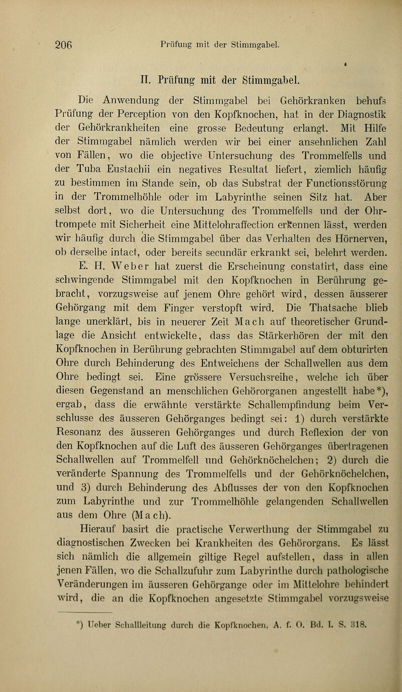 t II. Prüfung mit der Stimmgabel. Die Anwendung der Stimmgabel bei Gehörkranken behufs Prüfung der Perception von den Kopfknochen, hat in der Diagnostik der Gehörkrankheiten eine grosse Bedeutung erlangt. Mit Hilfe der Stimmgabel nämlich werden wir bei einer ansehnlichen Zahl von Fällen, wo die objective Untersuchung des Trommelfells und der Tuba Eustachii ein negatives Resultat liefert, ziemlich häufig zu bestimmen im Stande sein, ob das Substrat der Functionsstörung in der Trommelhöhle oder im Labyrinthe seinen Sitz hat. Aber selbst dort, wo die Untersuchung des Trommelfells und der Ohr- trompete mit Sicherheit eine Mittelohraffection erkennen lässt, werden wir häufig durch die Stimmgabel über das Verhalten des Hörnerven, ob derselbe intact, oder bereits secundär erkrankt sei, belehrt werden. E. H. Weber hat zuerst die Erscheinung constatirt, dass eine schwingende Stimmgabel mit den Kopfknochen in Berührung ge- bracht, vorzugsweise auf jenem Ohre gehört wird, dessen äusserer Gehörgang mit dem Finger verstopft wird. Die Thatsache blieb lange unerklärt, bis in neuerer Zeit Mach auf theoretischer Grund- lage die Ansicht entwickelte, dass das Stärkerhören der mit den Kopfknochen in Berührung gebrachten Stimmgabel auf dem obturirten Ohre durch Behinderung des Entweichens der Schallwellen aus dem Ohre bedingt sei. Eine grössere Versuchsreihe, welche ich über diesen Gegenstand an menschlichen Gehörorganen angestellt habe*), ergab, dass die erwähnte verstärkte Schallempfindung beim Ver- schlusse des äusseren Gehörganges bedingt sei: 1) durch verstärkte Resonanz des äusseren Gehörganges und durch Reflexion der von den Kopfknochen auf die Luft des äusseren Gehörganges übertragenen Schallwellen auf Trommelfell und Gehörknöchelchen; 2) durch die veränderte Spannung des Trommelfells und der Gehörknöchelchen, und 3) durch Behinderung des Abflusses der von den Kopfknochen zum Labyrinthe und zur Trommelhöhle gelangenden Schallwellen aus dem Ohre (Mach). Hierauf basirt die practische Verwerthung der Stimmgabel zu diagnostischen Zwecken bei Krankheiten des Gehörorgans. Es lässt sich nämlich die allgemein giltige Regel aufstellen, dass in allen jenen Fällen, wo die Schallzufuhr zum Labyrinthe durch pathologische Veränderungen im äusseren Gehörgange oder im Mittelohre behindert wird, die an die Kopfknochen angesetzte Stimmgabel vorzugsweise *) Ueber Schallleitung durch die Kopiknochen, A. f. 0. Bd. I. S. 318.