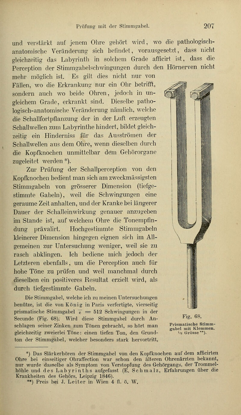 I iN! und verstärkt auf jenem Ohre gehört wird, wo die pathologisch- anatomische Veränderung sich befindet, vorausgesetzt, dass nicht gleichzeitig das Labyrinth in solchem Grade afficirt ist, dass die Perception der Stimmgabelschwingungen durch den Hörnerven nicht mehr möglich ist. Es gilt dies nicht nur von Fällen, wo die Erkrankung nur ein Ohr betrifft, sondern auch wo beide Ohren, jedoch in un- gleichem Grade, erkrankt sind. Dieselbe patho- logisch-anatomische Veränderung nämlich, welche die Schallfortpflanzung der in der Luft erzeugten Schallwellen zum Labyrinthe hindert, bildet gleich- zeitig ein Hinderniss für das Ausströmen der Schallwellen aus dem Ohre, wenn dieselben durch die Kopfknochen unmittelbar dem Gehörorgane zugeleitet werden *). Zur Prüfung der Schallperception von den Kopfknochen bedient man sich am zweckmässigsten Stimmgabeln von grösserer Dimension (tiefge- stimmte Gabeln), weil die Schwingungen eine geraume Zeit anhalten, und der Kranke bei längerer Dauer der Schalleinwirkung genauer anzugeben im Stande ist, auf welchem Ohre die Tonempfm- dung prävalirt. Hochgestimmte Stimmgabeln kleinerer Dimension hingegen eignen sich im All- gemeinen zur Untersuchung weniger, weil sie zu rasch abklingen. Ich bediene mich jedoch der Letzteren ebenfalls, um die Perception auch für hohe Töne zu prüfen und weil manchmal durch dieselben ein positiveres Resultat erzielt wird, als durch tiefgestimmte Gabeln. Die Stimmgabel, welche ich zu meinen Untersuchungen benütze, ist die von König in Paris verfertigte, vierseitig prismatische Stimmgabel ~c = 512 Schwingungen in der Secunde (Fig. 68). Wird diese Stimmgabel durch An- schlagen seiner Zinken zum Tönen gebracht, so hört man gleichzeitig zweierlei Töne: einen tiefen Ton, den Grund- ton der Stimmgabel, welcher besonders stark hervortritt, Fig. 68. Prismatische Stimm- gabel mit Klemmen. '/2 Grösse**). *) Das Slärkerhören der Stimmgabel von den Kopfknochen auf dem afficirten Ohre bei einseitiger Ohraffection war schon den älteren Ohrenärzten bekannt, nur wurde dasselbe als Symptom von Verstopfung des Gehörgangs, der Trommel- höhle und des Labyrinths aufgefasst (E. Schmalz, Erfahrungen über die Krankheiten des Gehörs, Leipzig 1846). **) Preis bei J. Leiter in Wien 4 fl. ö. W.