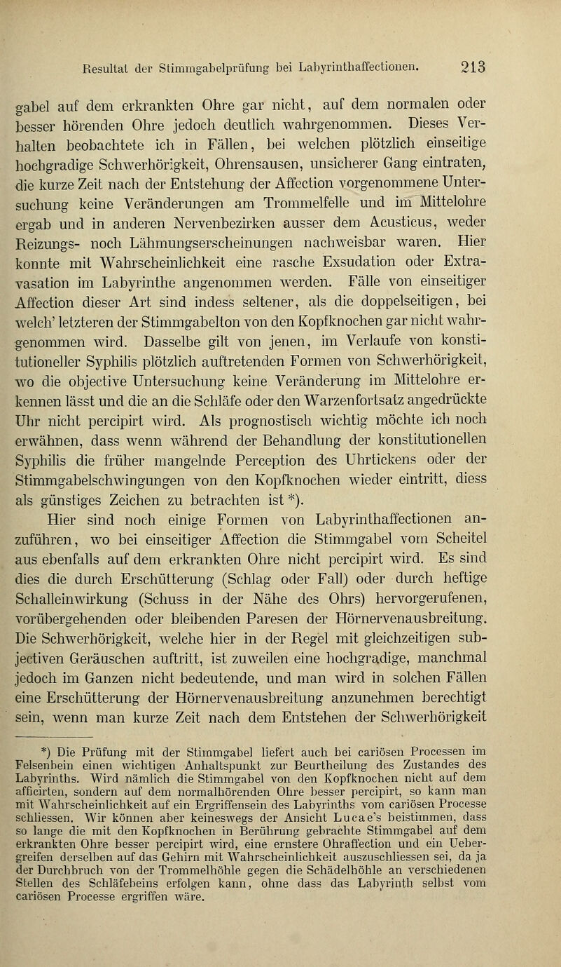 gabel auf dem erkrankten Ohre gar nicht, auf dem normalen oder besser hörenden Ohre jedoch deutlich wahrgenommen. Dieses Ver- halten beobachtete ich in Fällen, bei welchen plötzlich einseitige hochgradige Schwerhörigkeit, Ohrensausen, unsicherer Gang eintraten, die kurze Zeit nach der Entstehung der Affection vorgenommene Unter- suchung keine Veränderungen am Trommelfelle und im Mittelohre ergab und in anderen Nervenbezirken ausser dem Acusticus, weder Reizungs- noch Lähmungserscheinungen nachweisbar waren. Hier konnte mit Wahrscheinlichkeit eine rasche Exsudation oder Extra- vasaten im Labyrinthe angenommen werden. Fälle von einseitiger Affection dieser Art sind indess seltener, als die doppelseitigen, bei welch' letzteren der Stimmgabelton von den Kopfknochen gar nicht wahr- genommen wird. Dasselbe gilt von jenen, im Verlaufe von konsti- tutioneller Syphilis plötzlich auftretenden Formen von Schwerhörigkeit, wo die objective Untersuchung keine Veränderung im Mittelohre er- kennen lässt und die an die Schläfe oder den Warzenfortsatz angedrückte Uhr nicht percipirt wird. Als prognostisch wichtig möchte ich noch erwähnen, dass wenn während der Behandlung der konstitutionellen Syphilis die früher mangelnde Perception des Uhrtickens oder der Stimmgabelschwingungen von den Kopfknochen wieder eintritt, diess als günstiges Zeichen zu betrachten ist *•). Hier sind noch einige Formen von Labyrinthaffectionen an- zuführen, wo bei einseitiger Affection die Stimmgabel vom Scheitel aus ebenfalls auf dem erkrankten Ohre nicht percipirt wird. Es sind dies die durch Erschütterung (Schlag oder Fall) oder durch heftige Schalleinwirkung (Schuss in der Nähe des Ohrs) hervorgerufenen, vorübergehenden oder bleibenden Paresen der Hörnervenausbreitung. Die Schwerhörigkeit, welche hier in der Regel mit gleichzeitigen sub- jectiven Geräuschen auftritt, ist zuweilen eine hochgradige, manchmal jedoch im Ganzen nicht bedeutende, und man wird in solchen Fällen eine Erschütterung der Hörnervenausbreitung anzunehmen berechtigt sein, wenn man kurze Zeit nach dem Entstehen der Schwerhörigkeit *) Die Prüfung mit der Stimmgabel liefert auch bei cariösen Processen im Felsenbein einen wichtigen Anhaltspunkt zur Beurtheilung des Zustandes des Labyrinths. Wird nämlich die Stimmgabel von den Kopfknochen nicht auf dem afficirten, sondern auf dem normalhörenden Ohre besser percipirt, so kann man mit Wahrscheinlichkeit auf ein Ergriffensein des Labyrinths vom cariösen Processe schliessen. Wir können aber keineswegs der Ansicht Lucae's beistimmen, dass so lange die mit den Kopfknochen in Berührung gebrachte Stimmgabel auf dem erkrankten Ohre besser percipirt wird, eine ernstere Ohraffection und ein Ueber- greifen derselben auf das Gehirn mit Wahrscheinlichkeit auszuschliessen sei, da ja der Durchbruch von der Trommelhöhle gegen die Schädelhöhle an verschiedenen Stellen des Schläfebeins erfolgen kann, ohne dass das Labyrinth selbst vom cariösen Processe ergriffen wäre.