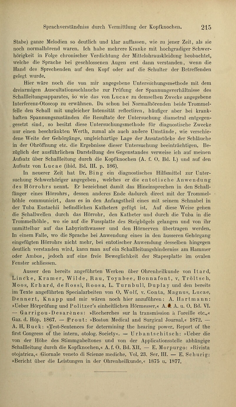 Stabe) ganze Melodien so deutlich und klar auffassen, wie zu jener Zeit, als sie noch normalhörend waren. Ich habe mehrere Kranke mit hochgradiger Schwer- hörigkeit in Folge chronischer Verdichtung der Mittelohrauskleidung beobachtet, welche die Sprache bei geschlossenen Augen erst dann verstanden, wenn die Hand des Sprechenden auf den Kopf oder auf die Schulter der Betreffenden gelegt wurde. Hier wäre noch die von mir angegebene Untersuchungsmethode mit dem dreiarmigen Auscultationsschlauche zur Prüfung der Spannungsverhältnisse des Schallleitungsapparates, so wie das vonLucae zu demselben Zwecke angegebene Interferenz-Otoscop zu erwähnen. Da schon bei Normalhörenden beide Trommel- felle den Schall mit ungleicher Intensität reflectiren, häufiger aber bei krank- haften Spannungszuständen die Resultate der Untersuchung diametral entgegen- gesetzt sind, so besitzt diese Untersuchungsmethode für diagnostische Zwecke nur einen beschränkten Werth, zumal als auch andere Umstände, wie verschie- dene Weite der Gehörgänge, ungleichartige Lage der Ansatzstücke der Schläuche in der Ohröffnung etc. die Ergebnisse dieser Untersuchung beeinträchtigen. Be- züglich der ausführlichen Darstellung des Gegenstandes verweise ich auf meinen Aufsatz über Schallleitung durch die Kopfknochen (A. f. 0. Bd. I.) und auf den Aufsatz von Lucae (ibid. Bd. III. p. 186). In neuerer Zeit hat Dr. Bing ein diagnostisches Hilfsmittel zur Unter- suchung Schwerhöriger angegeben, welches er die entotische Anwendung des Hörrohrs nennt. Er bezeichnet damit das Hineinsprechen in den Schall- fänger eines Hörrohrs, dessen anderes Ende dadurch direct mit der Trommel- höhle communicirt, dass es in den Anfangstheil eines mit seinem Schnabel in der Tuba Eustachii befindlichen Katheters gefügt ist. Auf diese Weise gehen die Schallwellen durch das Hörrohr, den Katheter und durch die Tuba in die Trommelhöhle, wo sie auf die Fussplatte des Steigbügels gelangen und von ihr unmittelbar auf das Labyrinthwasser und den Hörnerven übertragen werden. In einem Falle, wo die Sprache bei Anwendung eines in den äusseren Gehörgang eingefügten Hörrohrs nicht mehr, bei entotischer Anwendung desselben hingegen deutlich verstanden wird, kann man auf ein Schallleitungshinderniss am Hammer oder Ambos, jedoch auf eine freie Beweglichkeit der Stapesplatte im ovalen Fenster schliessen. Ausser den bereits angeführten Werken über Ohrenheilkunde von Itard, Lincke, Kramer, Wilde, Rau, Toynbee, Bonnafont, v. Tröltsch, Moos, Erhard, deRossi, Roosa, L. Turnbull, Duplay und den bereits im Texte angeführten Specialarbeiten von 0. Wolf, v. Conta, Magnus, Lucae, Dennert, Knapp und mir wären noch hier anzuführen: A. Hartmann: »Ueber Hörprüfung und Politzers einheitlichen Hörmesser,« A.#. A. u. 0. Bd. VI. — Garrigou-Desarenes: »Recherches sur la transmission ä l'oreille etc.,« Gaz. d. Höp. 1867. — Prout: »Boston Medical and Surgical Journal,« 1872. — A. H. Bück: »Test-Sentences for determining the hearing power. Report of the first Gongress of the intern, otolog. Society«. — Urb antschitsch: »Ueber die von der Höhe des Stimmgabeltones und von der Applicationsstelle abhängige Schallleitung durch die Kopfknochen,« A. f. 0. Bd. XII, — E. Morpurgo: »Püvista otojatrica,« Giornale veneto di Scienze mediche. Vol. 23. Ser. III. — E. Schurig: »Bericht über die Leistungen in der Ohrenheilkunde,« 1875 u. 1877.