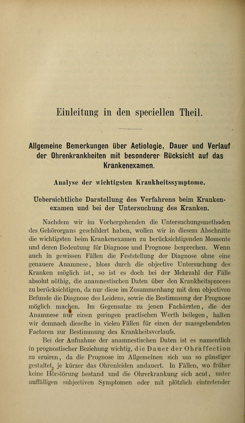 Einleitung in den speciellen Theil. Allgemeine Bemerkungen über Aetiologie, Dauer und Verlauf der Ohrenkrankheiten mit besonderer Rücksicht auf das Krankenexamen. Analyse der wichtigsten Krankheitssymptome. Uebersichtliche Darstellung des Verfahrens beim Kranken- examen und bei der Untersuchung des Kranken. Nachdem wir im Vorhergehenden die Untersuchungsmethoden des. Gehörorgans geschildert haben, wollen wir in diesem Abschnitte die wichtigsten beim Krankenexamen zu berücksichtigenden Momente und deren Bedeutung für Diagnose und Prognose besprechen. Wenn auch in gewissen Fällen die Feststellung der Diagnose ohne eine genauere Anamnese, bloss durch die objective Untersuchung des Kranken möglich ist, so ist es doch bei der Mehrzahl der Fälle absolut nöthig, die anamnestischen Daten über den Krankheitsprocess zu berücksichtigen, da nur diese im Zusammenhang mit dem objectiven Befunde die Diagnose des Leidens, sowie die Bestimmung der Prognose möglich machen. Im Gegensatze zu jenen Fachärzten, die der Anamnese nur einen geringen practischen Werth beilegen, halten wir demnach dieselbe in vielen Fällen für einen der massgebendsten Factoren zur Bestimmung des Krankheitsverlaufs. Bei der Aufnahme der anamnestischen Daten ist es namentlich in prognostischer Beziehung wichtig, die Dauer der Ohraffection zu eruiren, da die Prognose im Allgemeinen sich um so günstiger gestaltet^ je kürzer das Ohrenlciden andauert. In Fällen, wo früher keine Hörstörimg bestand und die Ohrerkrankung sich acut, unter auffälligen subjectiven Symptomen oder mit plötzlich eintretender