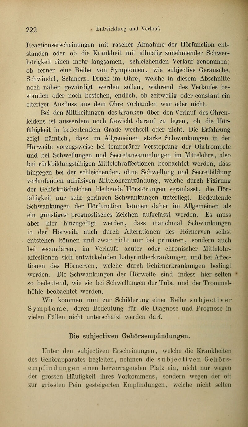 Reactionserscheinungen mit rascher Abnahme der Hörfunction ent- standen oder ob die Krankheit mit allmälig zunehmender Schwer- hörigkeit einen mehr langsamen, schleichenden Verlauf genommen; ob ferner eine Reihe von Symptomen, wie subjective Geräusche, Schwindel; Schmerz, Druck im Ohre, welche in diesem Abschnitte noch näher gewürdigt werden sollen, während des Verlaufes be- standen oder noch bestehen, endlich, ob zeitweilig oder constant ein eiteriger Ausfluss aus dem Ohre vorhanden war oder nicht. Bei den Mittheilungen des Kranken über den Verlauf des Ohren- leidens ist ausserdem noch Gewicht darauf zu legen, ob die Hör- fähigkeit in bedeutendem Grade wechselt oder nicht. Die Erfahrung zeigt nämlich, dass im Allgemeinen starke Schwankungen in der Hörweite vorzugsweise bei temporärer Verstopfung der Ohrtrompete und bei Schwellungen und Secretansammlungen im Mittelohre, also bei rückbildungsfähigen Mittelohraffectionen beobachtet werden, dass hingegen bei der schleichenden, ohne Schwellung und Secretbildung verlaufenden adhäsiven Mittelohrentzündung, welche durch Fixirung der Gehörknöchelchen bleibende'Hörstörungen veranlasst, die Hör- fähigkeit nur sehr geringen Schwankungen unterliegt. Bedeutende Schwankungen der Hörfunction können daher im Allgemeinen als ein günstiges' prognostisches Zeichen aufgefasst werden. Es muss aber hier hinzugefügt werden, dass manchmal Schwankungen in der Hörweite auch durch Alterationen des Hörnerven selbst entstehen können und zwar nicht nur bei primären, sondern auch bei secundären, im Verlaufe acuter oder chronischer Mittelohr- affectionen sich entwickelnden Labyrintherkrankungen und bei Affec- tionen des Hörnerven, welche durch Gehirnerkrankungen bedingt werden. Die Schwankungen der Hörweite sind indess hier selten so bedeutend, wie sie bei Schwellungen der Tuba und der Trommel- höhle beobachtet werden. Wir kommen nun zur Schilderung einer Reibe subjectiver Symptome, deren Bedeutung für die Diagnose und Prognose in vielen Fällen nicht unterschätzt werden darf. Die subjectiven Gehörsempfindungen. Unter den subjectiven Erscheinungen, welche die Krankheiten des Gehörapparates begleiten, nehmen die subjectiven Gehörs- empfindungen einen hervorragenden Platz ein, nicht nur wegen der grossen Häufigkeit ihres Vorkommens, sondern wegen der oft zur grössten Pein gesteigerten Emplindungen, welche nicht selten