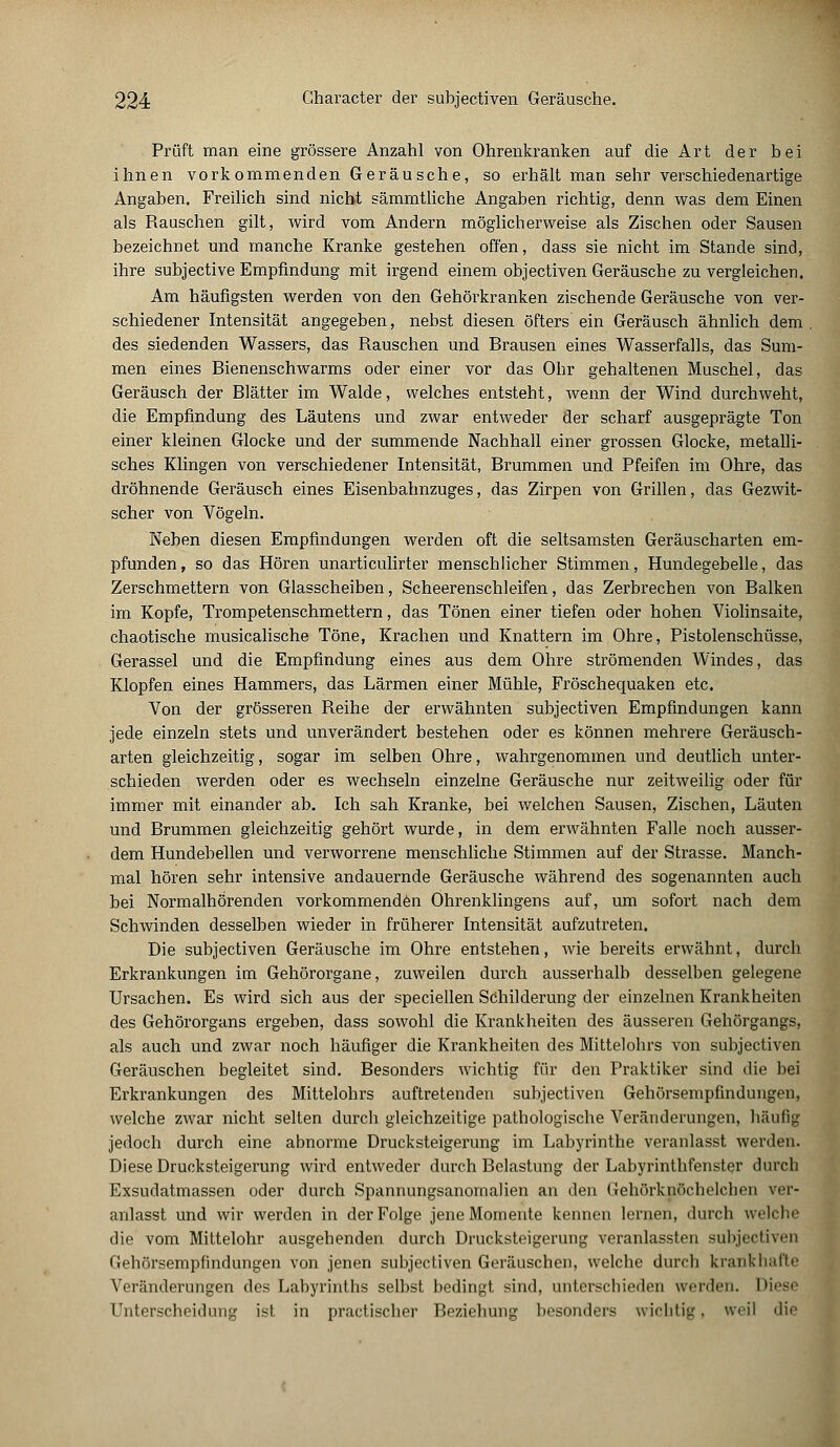 Prüft man eine grössere Anzahl von Ohrenkranken auf die Art der bei ihnen vorkommenden Geräusche, so erhält man sehr verschiedenartige Angaben. Freilich sind nicht sämmtliche Angaben richtig, denn was dem Einen als Rauschen gilt, wird vom Andern möglicherweise als Zischen oder Sausen bezeichnet und manche Kranke gestehen offen, dass sie nicht im Stande sind, ihre subjective Empfindung mit irgend einem objectiven Geräusche zu vergleichen. Am häufigsten werden von den Gehörkranken zischende Geräusche von ver- schiedener Intensität angegeben, nebst diesen öfters ein Geräusch ähnlich dem des siedenden Wassers, das Rauschen und Brausen eines Wasserfalls, das Sum- men eines Bienenschwarms oder einer vor das Ohr gehaltenen Muschel, das Geräusch der Blätter im Walde, welches entsteht, wenn der Wind durchweht, die Empfindung des Läutens und zwar entweder der scharf ausgeprägte Ton einer kleinen Glocke und der summende Nachhall einer grossen Glocke, metalli- sches Klingen von verschiedener Intensität, Brummen und Pfeifen im Ohre, das dröhnende Geräusch eines Eisenbahnzuges, das Zirpen von Grillen, das Gezwit- scher von Vögeln. Neben diesen Empfindungen werden oft die seltsamsten Geräuscharten em- pfunden, so das Hören unarticulirter menschlicher Stimmen, Hundegebelle, das Zerschmettern von Glasscheiben, Scheerenschleifen, das Zerbrechen von Balken im Kopfe, Trompetenschmettern, das Tönen einer tiefen oder hohen Violinsaite, chaotische musicalische Töne, Krachen und Knattern im Ohre, Pistolenschüsse, Gerassel und die Empfindung eines aus dem Ohre strömenden Windes, das Klopfen eines Hammers, das Lärmen einer Mühle, Fröschequaken etc. Von der grösseren Reihe der erwähnten subjectiven Empfindungen kann jede einzeln stets und unverändert bestehen oder es können mehrere Geräusch- arten gleichzeitig, sogar im selben Ohre, wahrgenommen und deutlich unter- schieden werden oder es wechseln einzelne Geräusche nur zeitweilig oder für immer mit einander ab. Ich sah Kranke, bei welchen Sausen, Zischen, Läuten und Brummen gleichzeitig gehört wurde, in dem erwähnten Falle noch ausser- dem Hundebellen und verworrene menschliche Stimmen auf der Strasse. Manch- mal hören sehr intensive andauernde Geräusche während des sogenannten auch bei Normalhörenden vorkommenden Ohrenklingens auf, um sofort nach dem Schwinden desselben wieder in früherer Intensität aufzutreten. Die subjectiven Geräusche im Ohre entstehen, wie bereits erwähnt, durch Erkrankungen im Gehörorgane, zuweilen durch ausserhalb desselben gelegene Ursachen. Es wird sich aus der speciellen Schilderung der einzelnen Krankheiten des Gehörorgans ergeben, dass sowohl die Krankheiten des äusseren Gehörgangs, als auch und zwar noch häufiger die Krankheiten des Mittelohrs von subjectiven Geräuschen begleitet sind. Besonders wichtig für den Praktiker sind die bei Erkrankungen des Mittelohrs auftretenden subjectiven Gehörsempfindungen, welche zwar nicht selten durch gleichzeitige pathologische Veränderungen, häufig jedoch durch eine ahnorme Drucksteigerung im Labyrinthe veranlasst werden. Diese Drucksteigerung wird entweder durch Belastung der Labyrinthfenster durch Exsudatmassen oder durch Spannungsanomalien an den Gehörknöchelchen ver- anlasst und wir werden in der Folge jene Momente kennen lernen, durch welche die vom Mittelohr ausgehenden durch Drucksteigerung veranlassten subjectiven Gehörsempfindungen von jenen subjectiven Geräuschen, welche durch krankhafte Veränderungen des Labyrinths selbst bedingt sind, unterschieden werden. Diese Unterscheidung ist in practischer Beziehung besonders wichtig, weil die