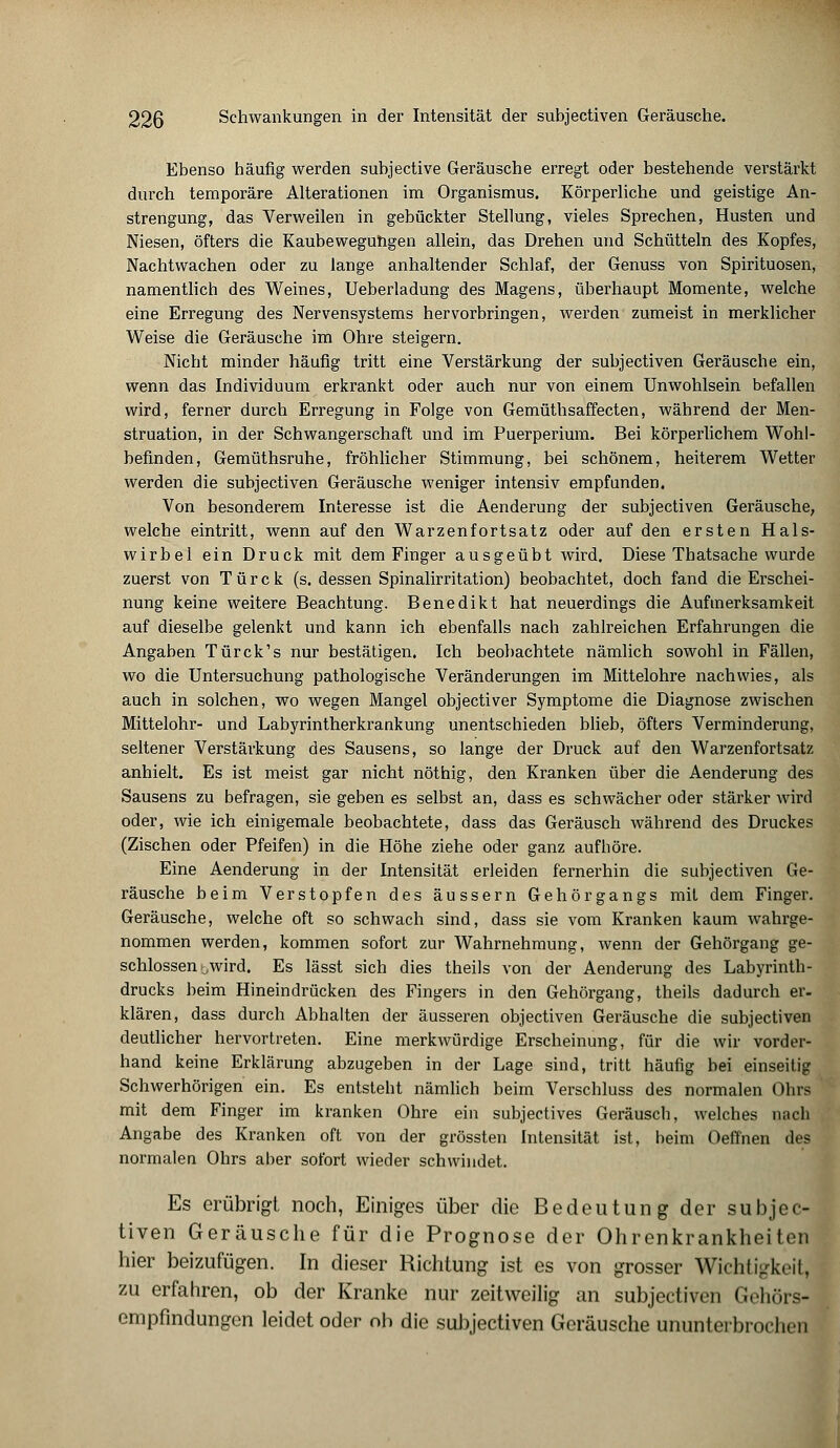 Ebenso häufig werden subjective Geräusche erregt oder bestehende verstärkt durch temporäre Alterationen im Organismus. Körperliche und geistige An- strengung, das Verweilen in gebückter Stellung, vieles Sprechen, Husten und Niesen, öfters die Kaubeweguügen allein, das Drehen und Schütteln des Kopfes, Nachtwachen oder zu lange anhaltender Schlaf, der Genuss von Spirituosen, namentlich des Weines, Ueberladung des Magens, überhaupt Momente, welche eine Erregung des Nervensystems hervorbringen, werden zumeist in merklicher Weise die Geräusche im Ohre steigern. Nicht minder häufig tritt eine Verstärkung der subjectiven Geräusche ein, wenn das Individuum erkrankt oder auch nur von einem Unwohlsein befallen wird, ferner durch Erregung in Folge von Gemüthsaffecten, während der Men- struation, in der Schwangerschaft und im Puerperium. Bei körperlichem Wohl- befinden, Gemüthsruhe, fröhlicher Stimmung, bei schönem, heiterem Wetter werden die subjectiven Geräusche weniger intensiv empfunden. Von besonderem Interesse ist die Aenderung der subjectiven Geräusche, welche eintritt, wenn auf den Warzenfortsatz oder auf den ersten Hals- wirbel ein Druck mit dem Finger ausgeübt wird. Diese Thatsache wurde zuerst von Türck (s. dessen Spinalirritation) beobachtet, doch fand die Erschei- nung keine weitere Beachtung. Benedikt hat neuerdings die Aufmerksamkeit auf dieselbe gelenkt und kann ich ebenfalls nach zahlreichen Erfahrungen die Angaben Türck's nur bestätigen. Ich beobachtete nämlich sowohl in Fällen, wo die Untersuchung pathologische Veränderungen im Mittelohre nachwies, als auch in solchen, wo wegen Mangel objectiver Symptome die Diagnose zwischen Mittelohr- und Labyrintherkrankung unentschieden blieb, öfters Verminderung, seltener Verstärkung des Sausens, so lange der Druck auf den Warzenfortsatz anhielt. Es ist meist gar nicht nöthig, den Kranken über die Aenderung des Sausens zu befragen, sie geben es selbst an, dass es schwächer oder stärker wird oder, wie ich einigemale beobachtete, dass das Geräusch während des Druckes (Zischen oder Pfeifen) in die Höhe ziehe oder ganz aufhöre. Eine Aenderung in der Intensität erleiden fernerhin die subjectiven Ge- räusche beim Verstopfen des äussern Gehörgangs mit dem Finger. Geräusche, welche oft so schwach sind, dass sie vom Kranken kaum wahrge- nommen werden, kommen sofort zur Wahrnehmung, wenn der Gehörgang ge- schlossen ;,wird. Es lässt sich dies theils von der Aenderung des Labyrinth- drucks beim Hineindrücken des Fingers in den Gehörgang, theils dadurch er- klären, dass durch Abhalten der äusseren objectiven Geräusche die subjectiven deutlicher hervortreten. Eine merkwürdige Erscheinung, für die wir vorder- hand keine Erklärung abzugeben in der Lage sind, tritt häufig bei einseitig Schwerhörigen ein. Es entsteht nämlich beim Verschluss des normalen Ohrs mit dem Finger im kranken Ohre ein subjectives Geräusch, welches nach Angabe des Kranken oft von der grössten Intensität ist, beim Oeflhen des normalen Ohrs aber sofort wieder schwindet. Es erübrigt noch, Einiges über die Bedeutung der subjec- tiven Geräusche für die Prognose der Ohrenkrankheiten hier beizufügen. In dieser Richtung ist es von grosser Wichtigkeit, zu erfahren, ob der Kranke nur zeitweilig an subjectiven Gehörs- empfindungen leidet oder ob die subjectiven Geräusche ununterbrochen