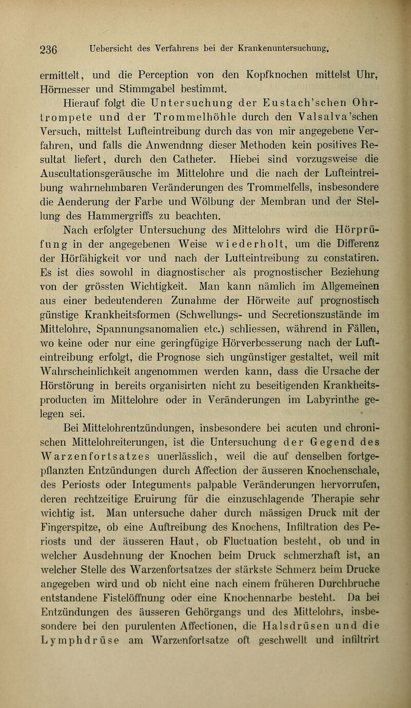 ermittelt, und die Perception von den Kopfknochen mittelst Uhr, Hörmesser und Stimmgabel bestimmt. Hierauf folgt die Untersuchung der Eustach'schen Ohr- trompete und der Trommelhöhle durch den Valsalva'schen Versuch, mittelst Lufteintreibung durch das von mir angegebene Ver- fahren, und falls die Anwendnng dieser Methoden kein positives Re- sultat liefert, durch den Gatheter. Hiebei sind vorzugsweise die Auscultationsgeräusche im Mittelohre und die nach der Lufteintrei- bung wahrnehmbaren Veränderungen des Trommelfells, insbesondere die Aenderung der Farbe und Wölbung der Membran und der Stel- lung des Hammergriffs zu beachten. Nach erfolgter Untersuchung des Mittelohrs wird die Hörprü- fung in der angegebenen Weise wiederholt, um die Differenz der Hörfähigkeit vor und nach der Lulteintreibung zu constatiren. Es ist dies sowohl in diagnostischer als prognostischer Beziehung von der grössten Wichtigkeit. Man kann nämlich im Allgemeinen aus einer bedeutenderen Zunahme der Hörweite auf prognostisch günstige Krankheitsformen (Schwellungs- und Secretionszustände im Mittelohre, Spannungsanomalien etc.) schliessen, während in Fällen, wo keine oder nur eine geringfügige Hörverbesserung nach der Luft- eintreibung erfolgt, die Prognose sich ungünstiger gestaltet, weil mit Wahrscheinlichkeit angenommen werden kann, dass die Ursache der Hörstörung in bereits organisirten nicht zu beseitigenden Krankheits- producten im Mittelohre oder in Veränderungen im Labyrinthe ge- legen sei. Bei Mittelohrentzündungen, insbesondere bei acuten und chroni- schen Mittelohreiterungen, ist die Untersuchung der Gegend des Warzenfortsatzes unerlässlich, weil die auf denselben fortge- pflanzten Entzündungen durch Affection der äusseren Knochenschale, des Periosts oder Integuments palpable Veränderungen hervorrufen, deren rechtzeitige Eruirung für die einzuschlagende Therapie sehr wichtig ist. Man untersuche daher durch massigen Druck mit der Fingerspitze, ob eine Auftreibung des Knochens, Infiltration des Pe- riosts und der äusseren Haut, ob Fluctuation besteht, ob und in welcher Ausdehnung der Knochen beim Druck schmerzhaft ist, an welcher Stelle des Warzenfortsatzes der stärkste Schmerz beim Drucke angegeben wird und ob nicht eine nach einem früheren Durchbruche entstandene Fistelöffnung oder eine Knochennarbe besteht. Da bei Entzündungen des äusseren Gehörgangs und des Mittelohrs, insbe- sondere bei den purulenten Affectionen, die Halsdrüsen und die Lymphdrüse am Warzenfortsatze oft geschwellt und infiltrirt