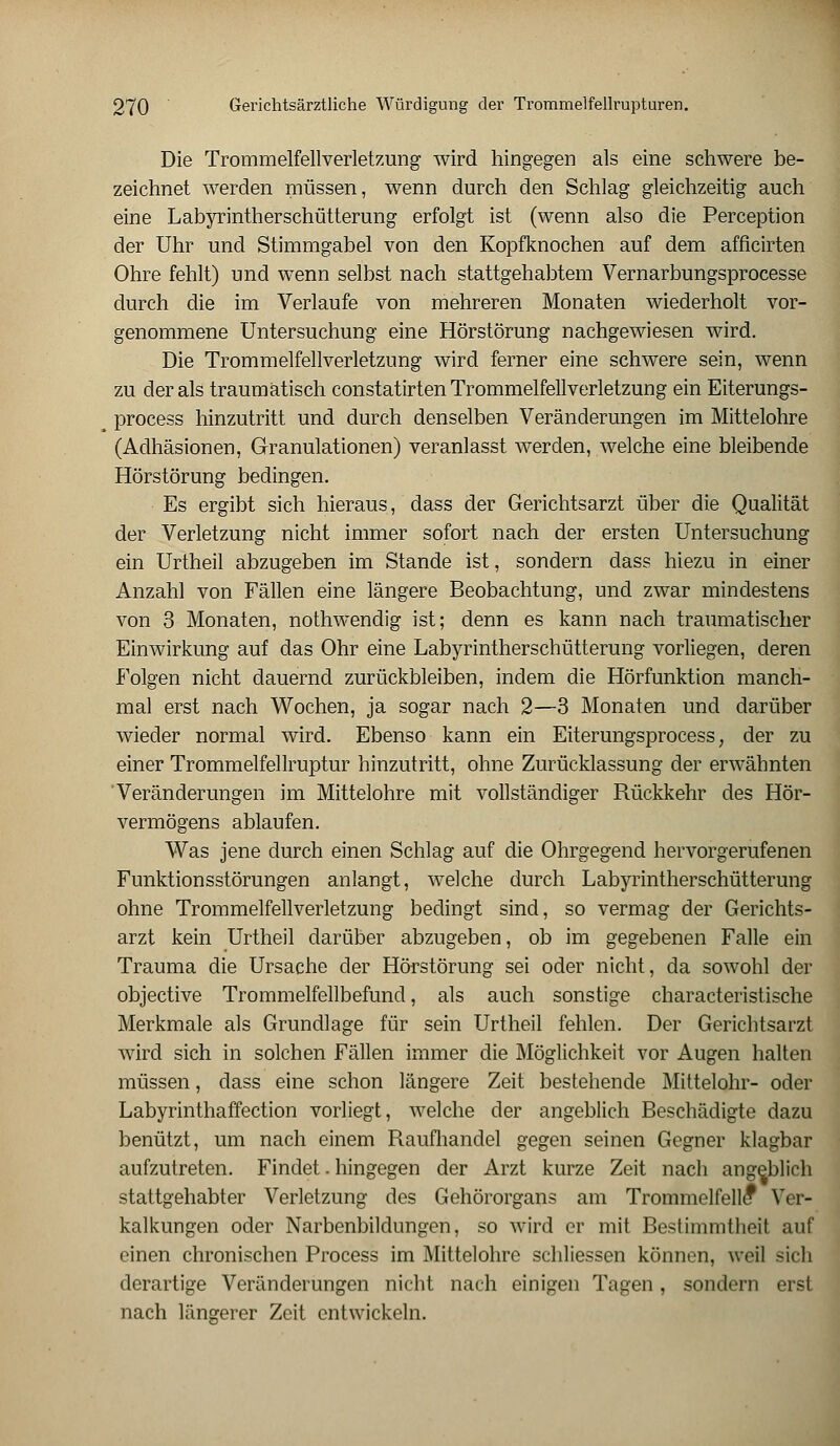 Die Trommelfellverletzung wird hingegen als eine schwere be- zeichnet werden müssen, wenn durch den Schlag gleichzeitig auch eine Labyrintherschütterung erfolgt ist (wenn also die Perception der Uhr und Stimmgabel von den Kopfknochen auf dem afficirten Ohre fehlt) und wenn selbst nach stattgehabtem Vernarbungsprocesse durch die im Verlaufe von mehreren Monaten wiederholt vor- genommene Untersuchung eine Hörstörung nachgewiesen wird. Die Trommelfellverletzung wird ferner eine schwere sein, wenn zu der als traumatisch constatirten Trommelfellverletzung ein Eiterungs- process hinzutritt und durch denselben Veränderungen im Mittelohre (Adhäsionen, Granulationen) veranlasst werden, welche eine bleibende Hörstörung bedingen. Es ergibt sich hieraus, dass der Gerichtsarzt über die Qualität der Verletzung nicht immer sofort nach der ersten Untersuchung ein Urtheil abzugeben im Stande ist, sondern dass hiezu in einer Anzahl von Fällen eine längere Beobachtung, und zwar mindestens von 3 Monaten, nothwendig ist; denn es kann nach traumatischer Einwirkung auf das Ohr eine Labyrintherschütterung vorliegen, deren Folgen nicht dauernd zurückbleiben, indem die Hörfunktion manch- mal erst nach Wochen, ja sogar nach 2—3 Monaten und darüber wieder normal wird. Ebenso kann ein Eiterungsprocess; der zu einer Trommelfellruptur hinzutritt, ohne Zurücklassung der erwähnten Veränderungen im Mittelohre mit vollständiger Rückkehr des Hör- vermögens ablaufen. Was jene durch einen Schlag auf die Ohrgegend hervorgerufenen Funktionsstörungen anlangt, welche durch Labyrintherschütterung ohne Trommelfellverletzung bedingt sind, so vermag der Gerichts- arzt kein Urtheil darüber abzugeben, ob im gegebenen Falle ein Trauma die Ursache der Hörstörung sei oder nicht, da sowohl der objective Trommelfellbefund, als auch sonstige characteristische Merkmale als Grundlage für sein Urtheil fehlen. Der Gerichtsarzt wird sich in solchen Fällen immer die Möglichkeit vor Augen halten müssen, dass eine schon längere Zeit bestehende Mittelohr- oder Labyrinthaffection vorliegt, welche der angeblich Beschädigte dazu benützt, um nach einem Raufhandel gegen seinen Gegner klagbar aufzutreten. Findet. hingegen der Arzt kurze Zeit nach angeblich stattgehabter Verletzung des Gehörorgans am Trommelfelle1 Ver- kalkungen oder Narbenbildungen, so wird er mit Bestimmtheit auf einen chronischen Process im Mittelohre schliessen können, weil sich derartige Veränderungen nicht nach einigen Tagen, sondern erst nach längerer Zeit entwickeln.