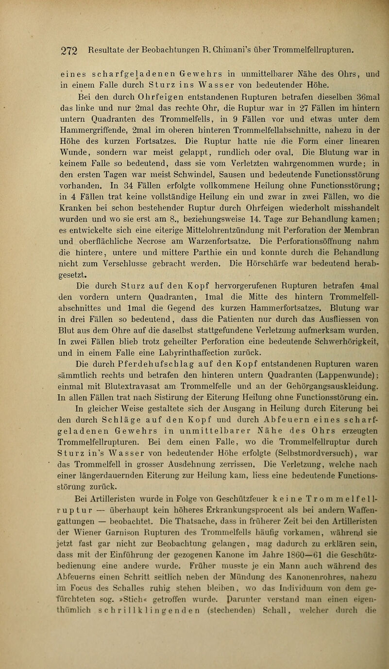 eines scharfgeladenen Gewehrs in unmittelbarer Nähe des Ohrs, und in einem Falle durch Sturz ins Wasser von bedeutender Höhe. Bei den durch Ohrfeigen entstandenen Rupturen betrafen dieselben 36mal das linke und nur 2mal das rechte Ohr, die Ruptur war in 27 Fällen im hintern untern Quadranten des Trommelfells, in 9 Fällen vor und etwas unter dem Hammergriffende, 2mal im oberen hinteren Trommelfellabschnitte, nahezu in der Höhe des kurzen Fortsatzes. Die Ruptur hatte nie die Form einer linearen Wunde, sondern war meist gelappt, rundlich oder oval. Die Blutung war in keinem Falle so bedeutend, dass sie vom Verletzten wahrgenommen wurde; in den ersten Tagen war meist Schwindel, Sausen und bedeutende Functionsstörung vorhanden. In 34 Fällen erfolgte vollkommene Heilung ohne Functionsstörung; in 4 Fällen trat keine vollständige Heilung ein und zwar in zwei Fällen, wo die Kranken bei schon bestehender Ruptur durch Ohrfeigen wiederholt misshandelt wurden und wo sie erst am 8., beziehungsweise 14. Tage zur Behandlung kamen; es entwickelte sich eine eiterige Mittelohrentzündung mit Perforation der Membran und oberflächliche Necrose am Warzenfortsatze. Die Perforationsöffnung nahm die hintere, untere und mittere Parthie ein und konnte durch die Behandlung nicht zum Verschlusse gebracht werden. Die Hörschärfe war bedeutend herab- gesetzt. Die durch Sturz auf den Kopf hervorgerufenen Rupturen betrafen 4mal den vordem untern Quadranten, lmal die Mitte des hintern Trommelfell- abschnittes und lmal die Gegend des kurzen Hammerfortsatzes. Blutung war in drei Fällen so bedeutend, dass die Patienten nur durch das Ausfliessen von Blut aus dem Ohre auf die daselbst stattgefundene Verletzung aufmerksam wurden. In zwei Fällen blieb trotz geheilter Perforation eine bedeutende Schwerhörigkeit, und in einem Falle eine Labyrinthaffection zurück. Die durch Pferdehufschlag auf den Kopf entstandenen Rupturen waren sämmtlich rechts und betrafen den hinteren untern Quadranten (Lappenwunde); einmal mit Blutextravasat am Trommelfelle und an der Gehörgangsauskleidung. In allen Fällen trat nach Sistirung der Eiterung Heilung ohne Functionsstörung ein. In gleicher Weise gestaltete sich der Ausgang in Heilung durch Eiterung bei den durch Schläge auf den Kopf und durch Abfeuern eines scharf- geladenen Gewehrs in unmittelbarer Nähe des Ohrs erzeugten Trommelfellrupturen. Bei dem einen Falle, wo die Trommelfellruptur durch Sturz in's Wasser von bedeutender Höhe erfolgte (Selbstmordversuch), war das Trommelfell in grosser Ausdehnung zerrissen. Die Verletzung, welche nach einer längerdauernden Eiterung zur Heilung kam, Hess eine bedeutende Functions- störung zurück. Bei Artilleristen wurde in Folge von Geschützfeuer keine Trommelfell- r u p t u r — überhaupt kein höheres Erkrankungsprocent als bei andern Waffen- gattungen — beobachtet. Die Thatsache, dass in früherer Zeit bei den Artilleristen der Wiener Garnison Rupturen des Trommelfells häufig vorkamen, während sie jetzt fast gar nicht zur Beobachtung gelangen, mag dadurch zu erklären sein, dass mit der Einführung der gezogenen Kanone im Jahre 1860—Gl die Geschütz- bedienung eine andere wurde. Früher musste je ein Mann auch während des Abfeuerns einen Schritt seitlich neben der Mündung des Kanonenrohres, nahezu im Focus des Schalles ruhig stehen bleiben, wo das Individuum von dem be- fürchteten sog. »Stich« getroffen wurde. Parunter verstand man einen eigen- tümlich schrillklingenden (siechenden) Schall, welcher durch die