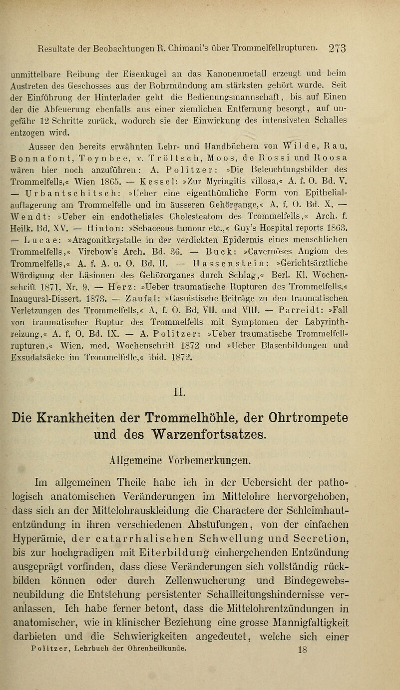 unmittelbare Reibung der Eisenkugel an das Kanonenmetall erzeugt und beim Austreten des Geschosses aus der Rohrmündung am stärksten gehört wurde. Seit der Einführung der Hinterlader geht die Bedienungsmannschaft, bis auf Einen der die Abfeuerung ebenfalls aus einer ziemlichen Entfernung besorgt, auf un- gefähr 12 Schritte zurück, wodurch sie der Einwirkung des intensivsten Schalles entzogen wird. Ausser den bereits erwähnten Lehr- und Handbüchern von Wilde, R a u, Bonnafont, Toynbee, v. Tröltsch, Moos, de Rossi und R o o s a wären hier noch anzuführen: A. Politzer: »Die Beleuchtungsbilder des Trommelfells,« Wien 1865. — Kessel: »Zur Myringitis villosa,« A. f. 0. Bd. V, — Urbantschitsch: »Ueber eine eigenthümliche Form von Epithelial- auflagerung am Trommelfelle und im äusseren Gehörgange,« A. f. 0. Bd. X. — Wen dt: »Ueber ein endotheliales Cholesteatom des Trommelfells,« Arch. f. Heilk. Bd. XV. — Hinton: »Sebaceous tumour etc.,« Guy's Hospital reports 1863. — Lucae: »Aragonitkrystalle in der verdickten Epidermis eines menschlichen Trommelfells,« Virchow's Arch. Bd. 36. — Bück: »Gavernöses Angiom des Trommelfells,« A. f. A. u. 0. Bd. II. — Hassenstein: »Gerichtsärztliche Würdigung der Läsionen des Gehörorganes durch Schlag,« Berl. Kl. Wochen- schrift 1871, Nr. 9. — Herz: »Ueber traumatische Rupturen des Trommelfells,« Inaugural-Dissert. 1873. — Zaufal: »Gasuistische Reiträge zu den traumatischen Verletzungen des Trommelfells,« A. f. 0. Bd. VII. und VIII. — Parreidt: »Fall von traumatischer Buptur des Trommelfells mit Symptomen der Labyrinth- reizung,« A. f. 0. Bd. IX. — A. Politzer: »Ueber traumatische Trommelfell- rupturen,« Wien. med. Wochenschrift 1872 und »Ueber Blasenbildungen und Exsudatsäcke im Trommelfelle,« ibid. 1872. II. Die Krankheiten der Trommelhöhle, der Ohrtrompete und des Warzenfortsatzes. Allgemeine Vorbemerkungen. Im allgemeinen Theile habe ich in der Uebersicht der patho- logisch anatomischen Veränderungen im Mittelohre hervorgehoben, dass sich an der Mittelohrauskleidung die Charactere der Schleimhaut- entzündung in ihren verschiedenen Abstufungen, von der einfachen Hyperämie, der catarrhalischen Schwellung und Secretion, bis zur hochgradigen mit Eiterbildung einhergehenden Entzündung ausgeprägt vorfinden, dass diese Veränderungen sich vollständig rück- bilden können oder durch Zellenwucherung und Bindegewebs- neubildung die Entstehung persistenter Schallleitungshindernisse ver- anlassen. Ich habe ferner betont, dass die Mittelohrentzündungen in anatomischer, wie in klinischer Beziehung eine grosse Mannigfaltigkeit darbieten und die Schwierigkeiten angedeutet, welche sich einer Politzer, Lehrbuch der Ohrenheilkunde. Jg