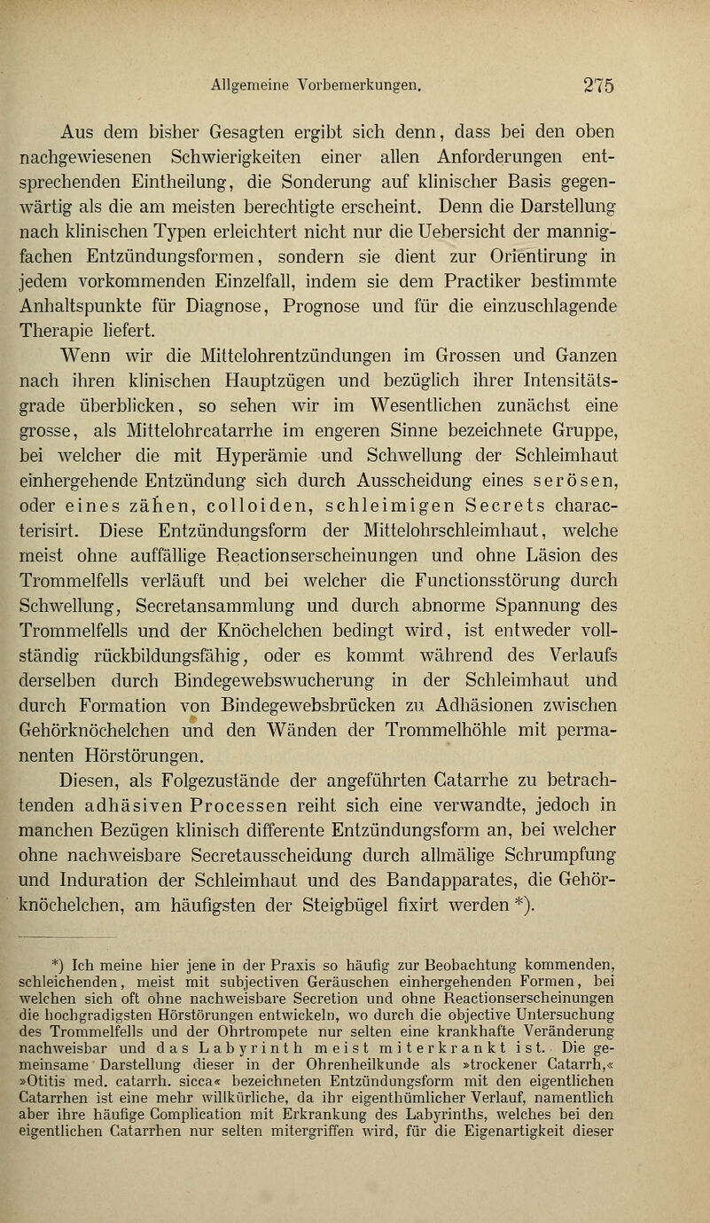 Aus dem bisher Gesagten ergibt sich denn, dass bei den oben nachgewiesenen Schwierigkeiten einer allen Anforderungen ent- sprechenden Eintheilung, die Sonderung auf klinischer Basis gegen- wärtig als die am meisten berechtigte erscheint. Denn die Darstellung nach klinischen Typen erleichtert nicht nur die Uebersicht der mannig- fachen Entzündungsformen, sondern sie dient zur Orientirung in jedem vorkommenden Einzelfall, indem sie dem Practiker bestimmte Anhaltspunkte für Diagnose, Prognose und für die einzuschlagende Therapie liefert. Wenn wir die Mittelohrentzündungen im Grossen und Ganzen nach ihren klinischen Hauptzügen und bezüglich ihrer Intensitäts- grade überblicken, so sehen wir im Wesentlichen zunächst eine grosse, als Mittelohrcatarrhe im engeren Sinne bezeichnete Gruppe, bei welcher die mit Hyperämie und Schwellung der Schleimhaut einhergehende Entzündung sich durch Ausscheidung eines serösen, oder eines zähen, colloiden, schleimigen Secrets charac- terisirt. Diese Entzündungsform der Mittelohrschleimhaut, welche meist ohne auffällige Reactionserscheinungen und ohne Läsion des Trommelfells verläuft und bei welcher die Functionsstörung durch Schwellung, Secretansammlung und durch abnorme Spannung des Trommelfells und der Knöchelchen bedingt wird, ist entweder voll- ständig rückbildungsfähig; oder es kommt während des Verlaufs derselben durch Bindegewebswucherung in der Schleimhaut und durch Formation von Bindegewebsbrücken zu Adhäsionen zwischen Gehörknöchelchen und den Wänden der Trommelhöhle mit perma- nenten Hörstörungen. Diesen, als Folgezustände der angeführten Catarrhe zu betrach- tenden adhäsiven Processen reiht sich eine verwandte, jedoch in manchen Bezügen klinisch differente Entzündungsform an, bei welcher ohne nachweisbare Secretausscheidung durch allmälige Schrumpfung und Induration der Schleimhaut und des Bandapparates, die Gehör- knöchelchen, am häufigsten der Steigbügel fixirt werden *). *) Ich meine hier jene in der Praxis so häufig zur Beobachtung kommenden, schleichenden, meist mit subjectiven Geräuschen einhergehenden Formen, bei welchen sich oft ohne nachweisbare Secretion und ohne Reactionserscheinungen die bocbgradigsten Hörstörungen entwickeln, wo durch die objective Untersuchung des Trommelfells und der Ohrtrompete nur selten eine krankhafte Veränderung nachweisbar und das Labyrinth meist miterkrankt ist. Die ge- meinsame Darstellung dieser in der Ohrenheilkunde als »trockener Catarrh,« »Otitis med. catarrh. sicca« bezeichneten Entzündungsform mit den eigentlichen Catarrhen ist eine mehr willkürliche, da ihr eigenthümlicher Verlauf, namentlich aber ihre häufige Complication mit Erkrankung des Labyrinths, welches bei den eigentlichen Catarrhen nur selten mitergriffen wird, für die Eigenartigkeit dieser