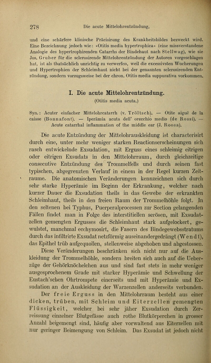 und eine schärfere klinische Präcisirung des Krankheitsbildes bezweckt wird. Eine Bezeichnung jedoch wie: »Otitis media hypertrophica« (eine missverstandene Analogie des hypertrophirenden Catarrhs der Bindehaut nach Stellwag), wie sie Jos. Grub er für die sclerosirende Mittelohrentzündung der Autoren vorgeschlagen hat, ist als thatsächlich unrichtig zu verwerfen, weil die excessivsten Wucherungen und Hypertrophien der Schleimhaut nicht bei der genannten sclerosirenden Ent- zündung, sondern vorzugsweise bei der chron. Otitis media suppurativa vorkommen. I. Die acute Mittelohrentzündung. (Otitis media acuta.) Syn.: Acuter einfacher Mittelohrcatarrh (v. Tröltsch), — Otite aigue de la caisse (Bonnafont). — Iperämia acuta dell' orecchio medio (de Bossi). — Acute catarrhal inflammation of the middle ear (J. Boosa). EHe acute Entzündung der Mittelohrauskleidung ist characterisirt durch eine, unter mehr weniger starken Reactionserscheinungen sich rasch entwickelnde Exsudation, mit Erguss eines schleimig eitrigen oder eitrigen Exsudats in den Mittelohrraum, durch gleichzeitige consecutive Entzündung des Trommelfells und durch seinen fast typischen, abgegrenzten Verlauf in einem in der Regel kurzen Zeit- räume. Die anatomischen Veränderungen kennzeichnen sich durch sehr starke Hyperämie im Beginn der Erkrankung, welcher nach kurzer Dauer die Exsudation theils in das Gewebe der erkrankten Schleimhaut, theils in den freien Raum der Trommelhöhle folgt. In den seltenen bei Typhus, Puerperalprocessen zur Section gelangenden Fällen findet man in Folge des interstitiellen serösen, mit Exsudat- zellen gemengten Ergusses die Schleimhaut stark aufgelockert, ge- wulstet, manchmal ecchymosirt, die Fasern des Bindegewebsstratums durch das infiltrirte Exsudat netzförmig auseinandergedrängt (Wen dt), das Epithel trüb aufgequollen, stellenweise abgehoben und abgestossen. Diese Veränderungen beschränken sich nicht nur auf die Aus- kleidung der Trommelhöhle, sondern breiten sich auch auf die Ueber- züge der Gehörknöchelchen aus und sind fast stets in mehr weniger ausgesprochenem Grade mit starker Hyperämie und Schwellung der Eustach'schen Ohrtrompete einerseits und mit Hyperämie und Ex- sudation an der Auskleidung der Warzenzellen anderseits verbunden. Der freie Erguss in den Mittelohrraum besteht aus einer dicken, trüben, mit Schleim und Eiterzellen gemengten Flüssigkeit, welcher bei sehr jäher Exsudation durch Zer- reissung einzelner Blutgefässe auch rothe Blutkörperchen in grosser Anzahl beigemengt sind, häufig aber vorwaltend aus Eiterzellen mit nur geringer Beimengung von Schleim. Das Exsudat ist jedoch nicht