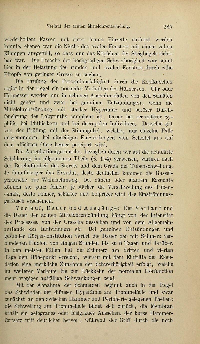 wiederholtem Fassen mit einer feinen Pinzette entfernt werden konnte, ebenso war die Nische des ovalen Fensters mit einem zähen Klumpen ausgefüllt, so dass nur das Köpfchen des Steigbügels sicht- bar war. Die Ursache der hochgradigen Schwerhörigkeit war somit hier in der Belastung des runden und ovalen Fensters durch zähe Pfropfe von geringer Grösse zu suchen. Die Prüfung der Perceptionsfähigkeit durch die Kopfknochen ergibt in der Regel ein normales Verhalten des Hörnerven. Uhr oder Hörmesser werden nur in seltenen Ausnahmsfällen von den Schläfen nicht gehört und zwar bei genuinen Entzündungen, wenn die Mittelohrentzündung mit starker Hyperämie und seröser Durch- feuchtung des Labyrinths complicirt ist, ferner bei secundärer Sy- philis, bei Phthisikern und bei decrepiden Individuen. Dasselbe gilt von der Prüfung mit der Stimmgabel, welche, nur einzelne Fälle ausgenommen, bei einseitigen Entzündungen vom Scheitel aus auf dem afficirten Ohre besser percipirt wird. Die Auscultationsgeräusche, bezüglich deren wir auf die detaillirte Schilderung im allgemeinen Theile (S. 154) verweisen, variiren nach der Beschaffenheit des Secrets und dem Grade der Tubenschwellung. Je dünnflüssiger das Exsudat, desto deutlicher kommen die Rassel- geräusche zur Wahrnehmung, bei zähem oder starrem Exsudate können sie ganz fehlen; je stärker die Verschwellung des Tuben- canals, desto rauher, schärfer und holpriger wird das Einströmungs- geräusch erscheinen. Verlauf, Dauer und Ausgänge: Der Verlauf und die Dauer der acuten Mittelohrentzündung hängt von der Intensität des Processes, von der Ursache desselben und von dem Allgemein- zustande des Individuums ab. Bei genuinen Entzündungen und gesunder Körperconstitution variirt die Dauer der mit Schmerz ver- bundenen Fluxion von einigen Stunden bis zu 8 Tagen und darüber. In den meisten Fällen hat der Schmerz am dritten und vierten Tage den Höhepunkt erreicht, worauf mit dem Eintritte der Exsu- dation eine merkliche Zunahme der Schwerhörigkeit erfolgt, welche im weiteren Verlaufe bis zur Rückkehr der normalen Hörfunction mehr weniger auffällige Schwankungen zeigt. Mit der Abnahme der Schmerzen beginnt auch in der Regel das Schwinden der diffusen Hyperämie am Trommelfelle und zwar zunächst an den zwischen Hammer und Peripherie gelegenen Theilen; die Schwellung am Trommelfelle bildet sich zurück, die Membran erhält ein gelbgraues oder bleigraues Aussehen, der kurze Hammer- fortsatz tritt deutlicher hervor, während der Griff durch die noch