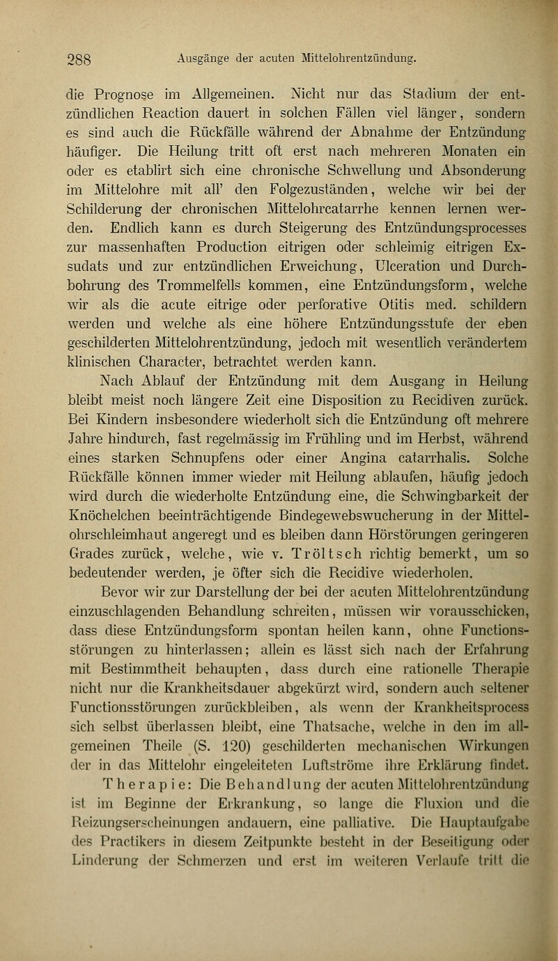 die Prognose im Allgemeinen. Nicht nur das Stadium der ent- zündlichen Reaction dauert in solchen Fällen viel länger, sondern es sind auch die Rückfälle während der Abnahme der Entzündung häufiger. Die Heilung tritt oft erst nach mehreren Monaten ein oder es etablirt sich eine chronische Schwellung und Absonderung im Mittelohre mit all' den Folgezuständen, welche wir bei der Schilderung der chronischen Mittelohrcatarrhe kennen lernen wer- den. Endlich kann es durch Steigerung des Entzündungsprocesses zur massenhaften Production eitrigen oder schleimig eitrigen Ex- sudats und zur entzündlichen Erweichung, Ulceration und Durch- bohrung des Trommelfells kommen, eine Entzündungsform, welche wir als die acute eitrige oder perforative Otitis med. schildern werden und welche als eine höhere Entzündungsstufe der eben geschilderten Mittelohrentzündung, jedoch mit wesentlich verändertem klinischen Gharacter, betrachtet werden kann. Nach Ablauf der Entzündung mit dem Ausgang in Heilung bleibt meist noch längere Zeit eine Disposition zu Recidiven zurück. Bei Kindern insbesondere wiederholt sich die Entzündung oft mehrere Jahre hindurch, fast regelmässig im Frühling und im Herbst, während eines starken Schnupfens oder einer Angina catarrhalis. Solche Rückfälle können immer wieder mit Heilung ablaufen, häufig jedoch wird durch die wiederholte Entzündung eine, die Schwingbarkeit der Knöchelchen beeinträchtigende Bindegewebswucherung in der Mittel- ohrschleimhaut angeregt und es bleiben dann Hörstörungen geringeren Grades zurück, welche, wie v. Tr ölt seh richtig bemerkt, um so bedeutender werden, je öfter sich die Recidive wiederholen. Bevor wir zur Darstellung der bei der acuten Mittelohrentzündung einzuschlagenden Behandlung schreiten, müssen wir vorausschicken, dass diese Entzündungsform spontan heilen kann, ohne Functions- störungen zu hinterlassen; allein es lässt sich nach der Erfahrung mit Bestimmtheit behaupten, dass durch eine rationelle Therapie nicht nur die Krankheitsdauer abgekürzt wird, sondern auch seltener Functionsstörungen zurückbleiben, als wenn der Krankheitsprocess sich selbst überlassen bleibt, eine Thatsache, welche in den im all- gemeinen Theile (S. 120) geschilderten mechanischen Wirkungen der in das Mittelohr eingeleiteten Luftströme ihre Erklärung findet. Therapie: Die Behandlung der acuten Mittelohrentzündung ist im Beginne der Erkrankung, so lange die Fluxion und die Reizungserscheinungen andauern, eine palliative. Die Hauptaufgabe des Practikers in diesem Zeitpunkte besteht in der Beseitigung oder Linderung der Schmerzen und erst im weiteren Verlaufe Irill die