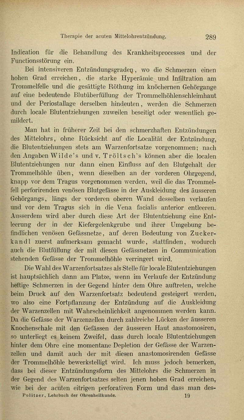 Indication für die Behandlung des Krankheitsprocesses und der Functionsstörung ein. Bei intensiveren Entzündungsgraden, wo die Schmerzen einen hohen Grad erreichen, die starke Hyperämie und Infiltration am Trommelfelle und die gesättigte Röthung im knöchernen Gehörgange auf eine bedeutende Blutüberfüllung der Trommelhöhlen Schleimhaut und der Periostallage derselben hindeuten, werden die Schmerzen durch locale Blutentziehungen zuweilen beseitigt oder wesentlich ge- mildert. Man hat in früherer Zeit bei den schmerzhaften Entzündungen des Mittelohrs, ohne Rücksicht auf die Localität der Entzündung, die Blutentziehungen stets am Warzenfortsatze vorgenommen; nach den Angaben Wi 1 de's und v, Tröltsch's können aber die localen Blutentziehungen nur dann einen Einfluss auf den Blutgehalt der Trommelhöhle üben, wenn dieselben an der vorderen Ohrgegend, knapp vor dem Tragus vorgenommen werden, weil die das Trommel- fell perforirenden venösen Blutgefässe in der Auskleidung des äusseren Gehörgangs, längs der vorderen oberen Wand desselben verlaufen und vor dem Tragus sich in die Vena facialis anterior entleeren. Ausserdem wird aber durch diese Art der Blutentziehung eine Ent- leerung der in der Kiefergelenkgrube und ihrer Umgebung be- findlichen venösen Gefässnetze, auf deren Bedeutung von Zucker- kandl zuerst aufmerksam gemacht wurde, stattfinden, wodurch auch die Blutfüllung der mit diesen Gefässnetzen in Communication stehenden Gefässe der Trommelhöhle verringert wird. Die Wahl des Warzenfortsatzes als Stelle für locale Blutentziehungen ist hauptsächlich dann am Platze, wenn im Verlaufe der Entzündung heftige Schmerzen in der Gegend hinter dem Ohre auftreten, welche beim Druck auf den Warzenfortsatz bedeutend gesteigert werden, wo also eine Fortpflanzung der Entzündung auf die Auskleidung der Warzenzellen mit Wahrscheinlichkeit angenommen werden kann. Da die Gefässe der Warzenzellen durch zahlreiche Lücken der äusseren Knochenschale mit den Gefässen der äusseren Haut anastomosiren, so unterliegt es keinem Zweifel, dass durch locale Blutentziehungen hinter dem Ohre eine momentane Depletion der Gefässe der Warzen- zellen und damit auch der mit diesen anastomosirenden Gefässe der Trommelhöhle bewerkstelligt wird. Ich muss jedoch bemerken, dass bei dieser Entzündungsform des Mittelohrs die Schmerzen in der Gegend des Warzenfortsatzes selten jenen hohen Grad erreichen, wie bei der acuten eitrigen perforativen Form und dass man des- Politzer, Lehrbuch der Ohrenheilkunde. 19