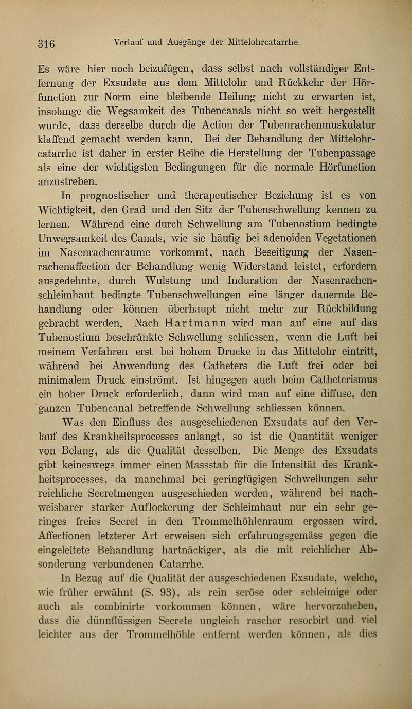 Es wäre hier noch beizufügen, dass selbst nach vollständiger Ent- fernung der Exsudate aus dem Mittelohr und Rückkehr der Hör- function zur Norm eine bleibende Heilung nicht zu erwarten ist, insolange die Wegsamkeit des Tubencanals nicht so weit hergestellt wurde, dass derselbe durch die Action der Tubenrachenmuskulatur klaffend gemacht werden kann. Bei der Behandlung der Mittelohr- catarrhe ist daher in erster Reihe die Herstellung der Tubenpassage als eine, der wichtigsten Bedingungen für die normale Hörfunction anzustreben. In prognostischer und therapeutischer Beziehung ist es von Wichtigkeit, den Grad und den Sitz der Tubenschwellung kennen zu lernen. Während eine durch Schwellung am Tubenostium bedingte Unwegsamkeit des Canals, wie sie häufig bei adenoiden Vegetationen im Nasenrachenräume vorkommt, nach Beseitigung der Nasen- rachenaffection der Behandlung wenig Widerstand leistet, erfordern ausgedehnte, durch Wulstung und Induration der Nasenrachen- schleimhaut bedingte Tubenschwellungen eine länger dauernde Be- handlung oder können überhaupt nicht mehr zur Rückbildung gebracht werden. Nach Hart mann wird man auf eine auf das Tubenostium beschränkte Schwellung schliessen, wenn die Luft bei meinem Verfahren erst bei hohem Drucke in das Mittelohr eintritt, während bei Anwendung des Catheters die Luft frei oder bei minimalem Druck einströmt. Ist hingegen auch beim Catheterismus ein hoher Druck erforderlich, dann wird man auf eine diffuse, den ganzen Tubencanal betreffende Schwellung schliessen können. Was den Einfluss des ausgeschiedenen Exsudats auf den Ver- lauf des Krankheitsprocesses anlangt, so ist die Quantität weniger von Belang, als die Qualität desselben. Die Menge des Exsudats gibt keineswegs immer einen Massstab für die Intensität des Krank- heitsprocesses, da manchmal bei geringfügigen Schwellungen sehr reichliche Secretmengen ausgeschieden werden, während bei nach- weisbarer starker Auflockerung der Schleimhaut nur ein sehr ge- ringes freies Secret in den Trommelhöhlenraum ergossen wird. Affectionen letzterer Art erweisen sich erfahrungsgemäss gegen die eingeleitete Behandlung hartnäckiger, als die mit reichlicher Ab- sonderung verbundenen Catarrhe. In Bezug auf die Qualität der ausgeschiedenen Exsudate, welche, wie früher erwähnt (S. 93), als rein seröse oder schleimige oder auch als combinirte vorkommen können, wäre hervorzuheben, dass die dünnflüssigen Secrete ungleich rascher resorbirt und viel leichter aus der Trommelhöhle entfernt werden können, als dies