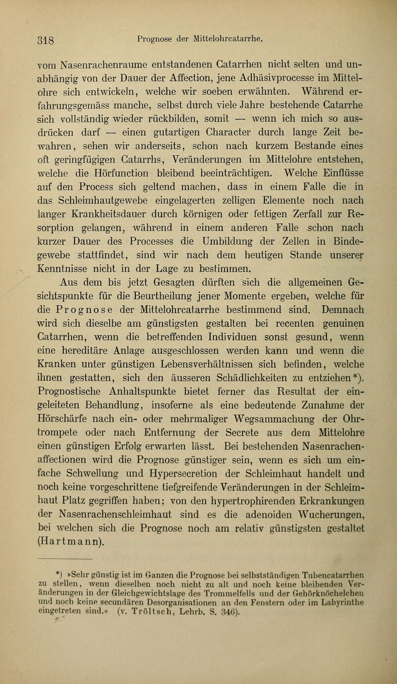 vom Nasenrachenräume entstandenen Catarrhen nicht selten und un- abhängig von der Dauer der Affection, jene Adhäsivprocesse im Mittel- ohre sich entwickeln, welche wir soeben erwähnten. Während er- fahrungsgemäss manche, selbst durch viele Jahre bestehende Gatarrhe sich vollständig wieder rückbilden, somit — wenn ich mich so aus- drücken darf — einen gutartigen Character durch lange Zeit be- wahren, sehen wir anderseits, schon nach kurzem Bestände eines oft geringfügigen Gatarrhs, Veränderungen im Mittelohre entstehen, welche die Hörfunction bleibend beeinträchtigen. Welche Einflüsse auf den Process sich geltend machen, dass in einem Falle die in das Schleimhautgewebe eingelagerten zelligen Elemente noch nach langer Krankheitsdauer durch körnigen oder fettigen Zerfall zur Re- sorption gelangen, während in einem anderen Falle schon nach kurzer Dauer des Processes die Umbildung der Zellen in Binde- gewebe stattfindet, sind wir nach dem heutigen Stande unserer Kenntnisse nicht in der Lage zu bestimmen. Aus dem bis jetzt Gesagten dürften sich die allgemeinen Ge- sichtspunkte für die Beurtheilung jener Momente ergeben, welche für die Prognose der Mittelohrcatarrhe bestimmend sind. Demnach wird sich dieselbe am günstigsten gestalten bei recenten genuinen Catarrhen, wenn die betreffenden Individuen sonst gesund, wenn eine hereditäre Anlage ausgeschlossen werden kann und wenn die Kranken unter günstigen Lebensverhältnissen sich befinden, welche ihnen gestatten, sich den äusseren Schädlichkeiten zu entziehen*). Prognostische Anhaltspunkte bietet ferner das Resultat der ein- geleiteten Behandlung, insoferne als eine bedeutende Zunahme der Hörschärfe nach ein- oder mehrmaliger Wegsammachung der Ohr- trompete oder nach Entfernung der Secrete aus dem Mittelohre einen günstigen Erfolg erwarten lässt. Bei bestehenden Nasenrachen- affectionen wird die Prognose günstiger sein, wenn es sich um ein- fache Schwellung und Hypersecretion der Schleimhaut handelt und noch keine vorgeschrittene tiefgreifende Veränderungen in der Schleim- haut Platz gegriffen haben; von den hypertrophirenden Erkrankungen der Nasenrachenschleimhaut sind es die adenoiden Wucherungen, bei welchen sich die Prognose noch am relativ günstigsten gestaltet (Hartmann). *) »Sehr günstig ist im Ganzen die Prognose bei selbstständigen Tubencatarrhen zu stellen, wenn dieselben noch nicht zu alt und noch keine bleibenden Ver- änderungen in der Gleichgewichtslage des Trommelfells und der Gehörknöchelchen und noch keine secundären Desorganisationen an den Fenstern oder im Labyrinthe eingetreten sind.« (v. Tröltsch, Lehrb. S. 346).