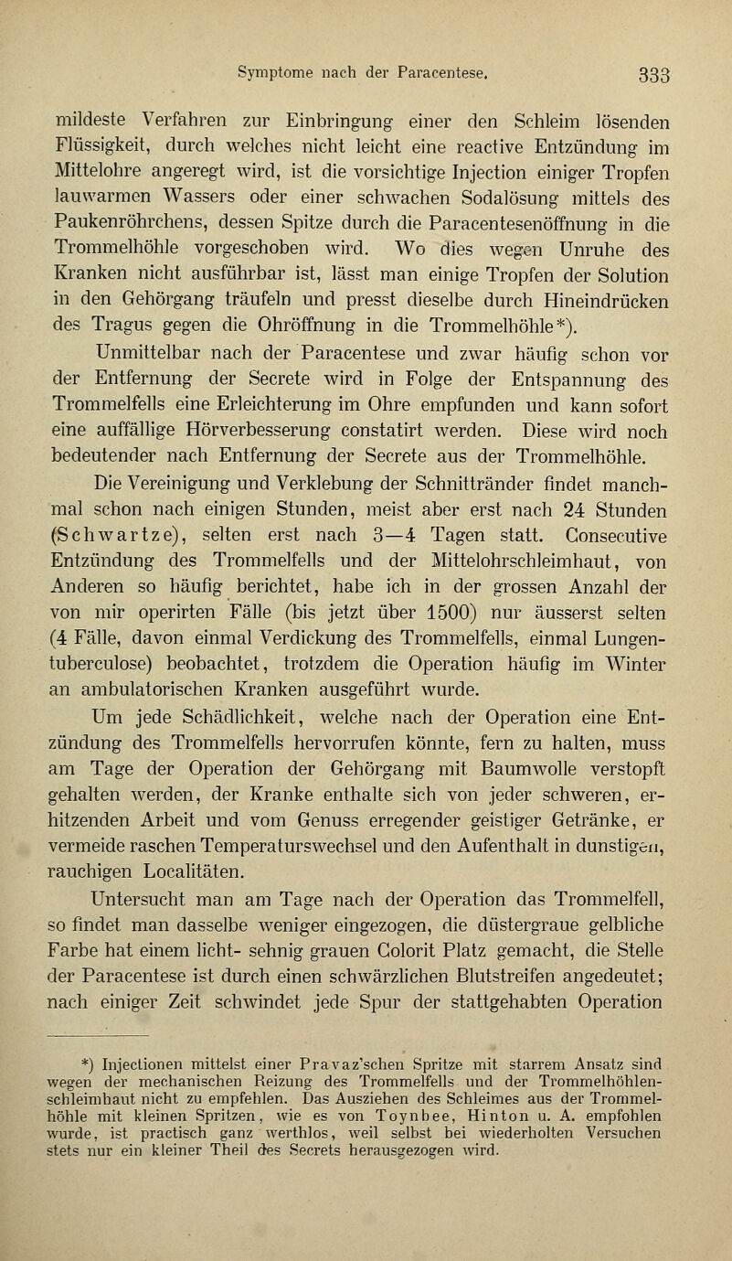 mildeste Verfahren zur Einbringung einer den Schleim lösenden Flüssigkeit, durch welches nicht leicht eine reactive Entzündung im Mittelohre angeregt wird, ist die vorsichtige Injection einiger Tropfen lauwarmen Wassers oder einer schwachen Sodalösung mittels des Paukenröhrchens, dessen Spitze durch die Paracentesenöffnung in die Trommelhöhle vorgeschoben wird. Wo dies wegen Unruhe des Kranken nicht ausführbar ist, lässt man einige Tropfen der Solution in den Gehörgang träufeln und presst dieselbe durch Hineindrücken des Tragus gegen die Ohröffnung in die Trommelhöhle*). Unmittelbar nach der Paracentese und zwar häufig schon vor der Entfernung der Secrete wird in Folge der Entspannung des Trommelfells eine Erleichterung im Ohre empfunden und kann sofort eine auffällige Hörverbesserung constatirt werden. Diese wird noch bedeutender nach Entfernung der Secrete aus der Trommelhöhle. Die Vereinigung und Verklebung der Schnittränder findet manch- mal schon nach einigen Stunden, meist aber erst nach 24 Stunden (Schwartze), selten erst nach 3—4 Tagen statt. Gonsecutive Entzündung des Trommelfells und der Mittelohrschleimhaut, von Anderen so häufig berichtet, habe ich in der grossen Anzahl der von mir operirten Fälle (bis jetzt über 1500) nur äusserst selten (4 Fälle, davon einmal Verdickung des Trommelfells, einmal Lungen- tuberculose) beobachtet, trotzdem die Operation häufig im Winter an ambulatorischen Kranken ausgeführt wurde. Um jede Schädlichkeit, welche nach der Operation eine Ent- zündung des Trommelfells hervorrufen könnte, fern zu halten, muss am Tage der Operation der Gehörgang mit Baumwolle verstopft gehalten werden, der Kranke enthalte sich von jeder schweren, er- hitzenden Arbeit und vom Genuss erregender geistiger Getränke, er vermeide raschen Temperaturswechsel und den Aufenthalt in dunstigen, rauchigen Localitäten. Untersucht man am Tage nach der Operation das Trommelfell, so findet man dasselbe weniger eingezogen, die düstergraue gelbliche Farbe hat einem licht- sehnig grauen Golorit Platz gemacht, die Stelle der Paracentese ist durch einen schwärzlichen Blutstreifen angedeutet; nach einiger Zeit schwindet jede Spur der stattgehabten Operation *) Injectionen mittelst einer Pravaz'schen Spritze mit starrem Ansatz sind wegen der mechanischen Reizung des Trommelfells und der Trommelhöhlen- schleimhaut nicht zu empfehlen. Das Ausziehen des Schleimes aus der Trommel- höhle mit kleinen Spritzen, wie es von Toynbee, Hinton u. A. empfohlen wurde, ist practisch ganz werthlos, weil selbst bei wiederholten Versuchen stets nur ein kleiner Theil des Secrets herausgezogen wird.