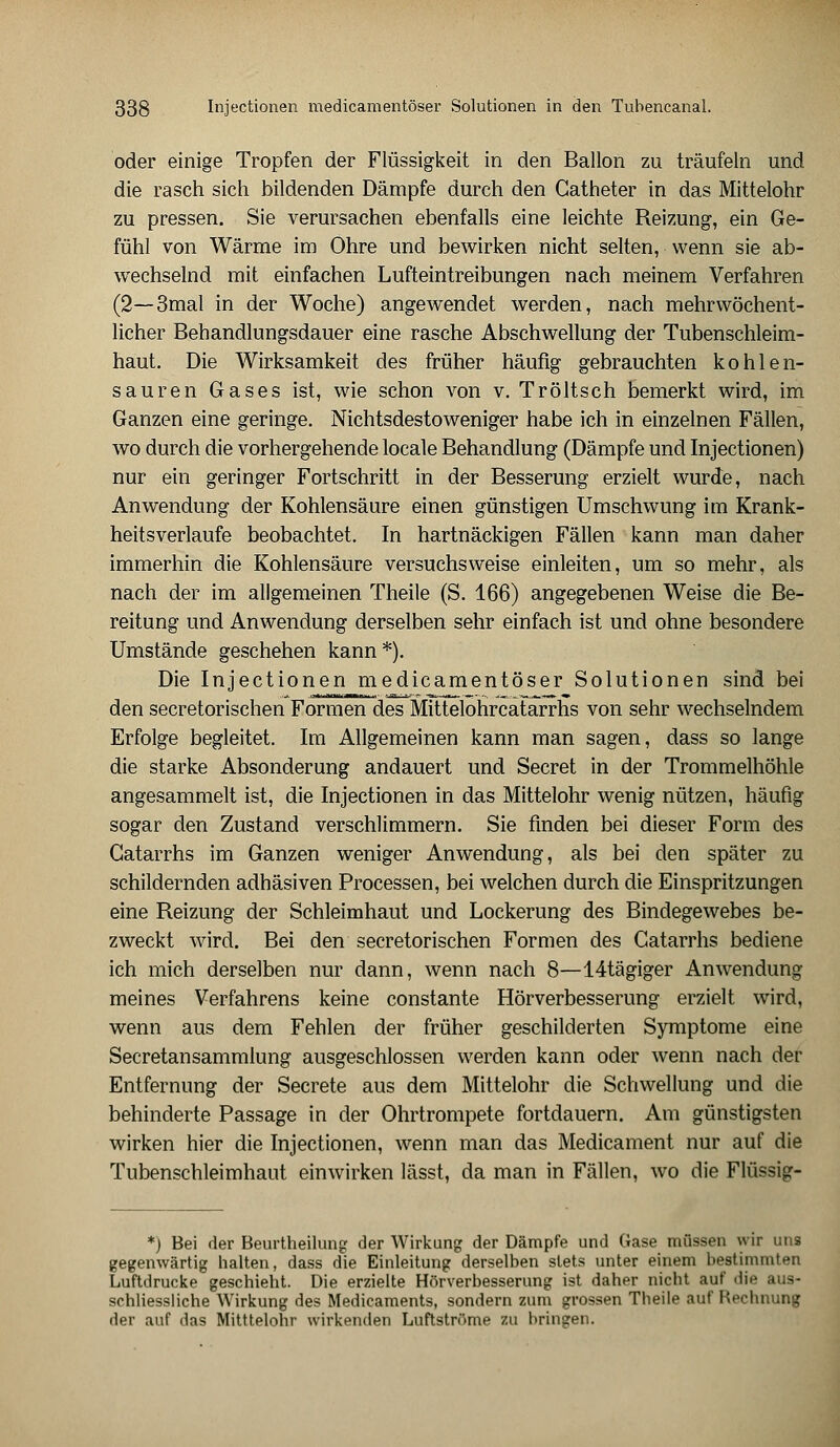 oder einige Tropfen der Flüssigkeit in den Ballon zu träufeln und die rasch sich bildenden Dämpfe durch den Catheter in das Mittelohr zu pressen. Sie verursachen ebenfalls eine leichte Reizung, ein Ge- fühl von Wärme im Öhre und bewirken nicht selten, wenn sie ab- wechselnd mit einfachen Lufteintreibungen nach meinem Verfahren (2—3mal in der Woche) angewendet werden, nach mehrwöchent- licher Behandlungsdauer eine rasche Abschwellung der Tubenschleim- haut. Die Wirksamkeit des früher häufig gebrauchten kohlen- sauren Gases ist, wie schon von v. Tröltsch bemerkt wird, im Ganzen eine geringe. Nichtsdestoweniger habe ich in einzelnen Fällen, wo durch die vorhergehende locale Behandlung (Dämpfe und Injectionen) nur ein geringer Fortschritt in der Besserung erzielt wurde, nach Anwendung der Kohlensäure einen günstigen Umschwung im Krank- heitsverlaufe beobachtet. In hartnäckigen Fällen kann man daher immerhin die Kohlensäure versuchsweise einleiten, um so mehr, als nach der im allgemeinen Theile (S. 166) angegebenen Weise die Be- reitung und Anwendung derselben sehr einfach ist und ohne besondere Umstände geschehen kann*). Die Injectionen medicamentöser Solutionen sind bei den secretorischen Formen des Mittelohrcatarrhs von sehr wechselndem Erfolge begleitet. Im Allgemeinen kann man sagen, dass so lange die starke Absonderung andauert und Secret in der Trommelhöhle angesammelt ist, die Injectionen in das Mittelohr wenig nützen, häufig sogar den Zustand verschlimmern. Sie finden bei dieser Form des Gatarrhs im Ganzen weniger Anwendung, als bei den später zu schildernden adhäsiven Processen, bei welchen durch die Einspritzungen eine Reizung der Schleimhaut und Lockerung des Bindegewebes be- zweckt wird. Bei den secretorischen Formen des Catarrhs bediene ich mich derselben nur dann, wenn nach 8—14tägiger Anwendung meines Verfahrens keine constante Hörverbesserung erzielt wird, wenn aus dem Fehlen der früher geschilderten Symptome eine Secretansammlung ausgeschlossen werden kann oder wenn nach der Entfernung der Secrete aus dem Mittelohr die Schwellung und die behinderte Passage in der Ohrtrompete fortdauern. Am günstigsten wirken hier die Injectionen, wenn man das Medicament nur auf die Tubenschleimhaut einwirken lässt, da man in Fällen, wo die Flüssig- *) Bei der Beurtheilung der Wirkung der Dämpfe und Gase müssen wir uns gegenwärtig halten, dass die Einleitung derselben stets unter einem bestimmten Luftdrucke geschieht. Die erzielte Hörverbesserung ist daher nicht auf die aus- schliessliche Wirkung des Medicaments, sondern zum grossen Theile auf Rechnung der auf das Mitttelohr wirkenden Luftströme zu bringen.