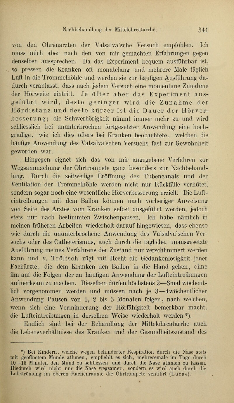 von den Ohrenärzten der Valsalva'sche Versuch empfohlen. Ich muss mich aber nach den von mir gemachten Erfahrungen gegen denselben aussprechen. Da das Experiment bequem ausführbar ist, so pressen die Kranken oft monatelang und mehrere Male täglich Luft in die Trommelhöhle und werden sie zur häufigen Ausführung da- durch veranlasst, dass nach jedem Versuch eine momentane Zunahme der Hörweite eintritt. Je öfter aber das Experiment aus- geführt wird, desto geringer wird die Zunahme der Hördistanz und desto kürzer ist die Dauer der Hörver- besserung; die Schwerhörigkeit nimmt immer mehr zu und wird schliesslich bei ununterbrochen fortgesetzter Anwendung eine hoch- gradige, wie ich dies öfters bei Kranken beobachtete, welchen die häufige Anwendung des Valsalvaschen Versuchs fast zur Gewohnheit geworden war. Hingegen eignet sich das von mir angegebene Verfahren zur Wegsammachung der Ohrtrompete ganz besonders zur Nachbehand- lung. Durch die zeitweilige Eröffnung des Tubencanals und der Ventilation der Trommelhöhle werden nicht nur Rückfälle verhütet, sondern sogar noch eine wesentliche Hör Verbesserung erzielt. Die Luft- eintreibungen mit dem Ballon können nach vorheriger Anweisung von Seite des Arztes vom Kranken selbst ausgeführt werden, jedoch stets nur nach bestimmten Zwischenpausen. Ich habe nämlich in meinen früheren Arbeiten wiederholt darauf hingewiesen, dass ebenso wie durch die ununterbrochene Anwendung des Valsalva'sehen Ver- suchs oder des Gatheterismus, auch durch die tägliche, unausgesetzte Ausführung meines Verfahrens der Zustand nur verschlimmert werden kann und v. Tröltsch rügt mit Recht die Gedankenlosigkeit jener Fachärzte, die dem Kranken den Ballon in die Hand geben, ohne ihn auf die Folgen der zu häufigen Anwendung der Lufteintreibungen aufmerksam zu machen. Dieselben dürfen höchstens 2—3mal wöchent- lich vorgenommen werden und müssen nach je 3—4wöchentlicher Anwendung Pausen von 1, 2 bis 3 Monaten folgen, nach welchen, wenn sich eine Verminderung der Hörfähigkeit bemerkbar macht, die Lufteintreibungen in derselben Weise wiederholt werden *). Endlich sind bei der Behandlung der Mittelohrcatarrhe auch die Lebensverhältnisse des Kranken und der Gesundheitszustand des *) Bei Kindern, welche wegen behinderter Respiration durch die Nase stets mit geöffnetem Munde athmen, empfiehlt es sich, mehreremale im Tage durch 10—15 Minuten den Mund zu schliessen und durch die Nase athmen zu lassen. Hiedurch wird nicht nur die Nase wegsamer, sondern es wird auch, durch die Luftströmung im oberen Rachenraume die Ohrtrompete ventilirt (Lucae).