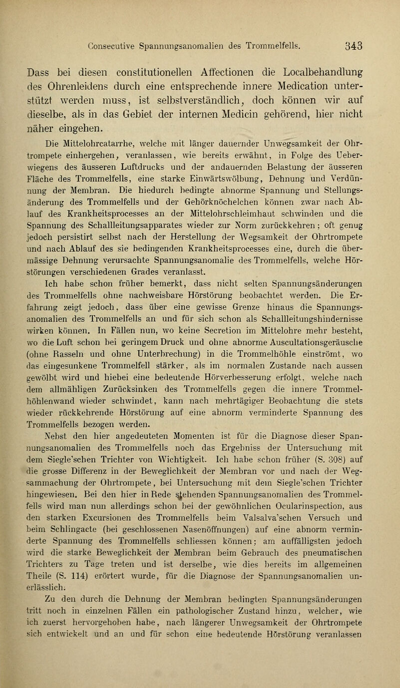 Dass bei diesen constitutionellen Affectionen die Localbehandlung des Ohrenleidens durch eine entsprechende innere Medication unter- stützt werden muss, ist selbstverständlich, doch können wir auf dieselbe, als in das Gebiet der internen Mediän gehörend, hier nicht näher eingehen. Die Mittelohrcatarrhe, welche mit länger dauernder Unwegsamkeit der Ohr- trompete einhergehen, veranlassen, wie bereits erwähnt, in Folge des Ueber- wiegens des äusseren Luftdrucks und der andauernden Belastung der äusseren Fläche des Trommelfells, eine starke Einwärtswölbung, Dehnung und Verdün- nung der Membran. Die hiedurch bedingte abnorme Spannung und Stellungs- änderung des Trommelfells und der Gehörknöchelchen können zwar nach Ab- lauf des Krankheitsprocesses an der Mittelohrschleimhaut schwinden und die Spannung des Schallleitungsapparates wieder zur Norm zurückkehren; oft genug jedoch persistirt selbst nach der Herstellung der Wegsamkeit der Ohrtrompete und nach Ablauf des sie bedingenden Krankheitsprocesses eine, durch die über- mässige Dehnung verursachte Spannungsanomalie des Trommelfells, welche Hör- störungen verschiedenen Grades veranlasst. Ich habe schon früher bemerkt, dass nicht selten Spannungsänderungen des Trommelfells ohne nachweisbare Hörstörung beobachtet werden. Die Er- fahrung zeigt jedoch, dass über eine gewisse Grenze hinaus die Spannungs- anomalien des Trommelfells an und für sich schon als Schallleitungshindernisse wirken können. In Fällen nun, wo keine Secretion im Mittelohre mehr besteht, wo die Luft schon bei geringem Druck und ohne abnorme Auscultationsgeräusche (ohne Rasseln und ohne Unterbrechung) in die Trommelhöhle einströmt, wo das eingesunkene Trommelfell stärker, als im normalen Zustande nach aussen gewölbt wird und hiebei eine bedeutende Hörverbesserung erfolgt, welche nach dem allmähligen Zurücksinken des Trommelfells gegen die innere Trommel- höhlenwand wieder schwindet, kann nach mehrtägiger Beobachtung die stets wieder rückkehrende Hörstörung auf eine abnorm verminderte Spannung des Trommelfells bezogen werden. Nebst den hier angedeuteten Momenten ist für die Diagnose dieser Span- nungsanomalien des Trommelfells noch das Ergebniss der Untersuchung mit dem Siegle'schen Trichter von Wichtigkeit. Ich habe schon früher (S. 308) auf die grosse Differenz in der Beweglichkeit der Membran vor und nach der Weg- sammachung der Ohrtrompete, bei Untersuchung mit dem Siegle'schen Trichter hingewiesen. Bei den hier in Rede siehenden Spannungsanomalien des Trommel- fells wird man nun allerdings schon bei der gewöhnlichen Ocularinspection, aus den starken Excursionen des Trommelfells beim Valsalva'schen Versuch und beim Schlingacte (bei geschlossenen Nasenöffnungen) auf eine abnorm vermin- derte Spannung des Trommelfells schliessen können; am auffälligsten jedoch wird die starke Beweglichkeit der Membran beim Gebrauch des pneumatischen Trichters zu Tage treten und ist derselbe, wie dies bereits im allgemeinen Theile (S. 114) erörtert wurde, für die Diagnose der Spannungsanomalien un- erlässlich; Zu den durch die Dehnung der Membran bedingten Spannungsänderungen tritt noch in einzelnen Fällen ein pathologischer Zustand hinzu, welcher, wie ich zuerst hervorgehoben habe, nach längerer Unwegsamkeit der Ohrtrompete sich entwickelt und an und für schon eine bedeutende Hörstörung veranlassen