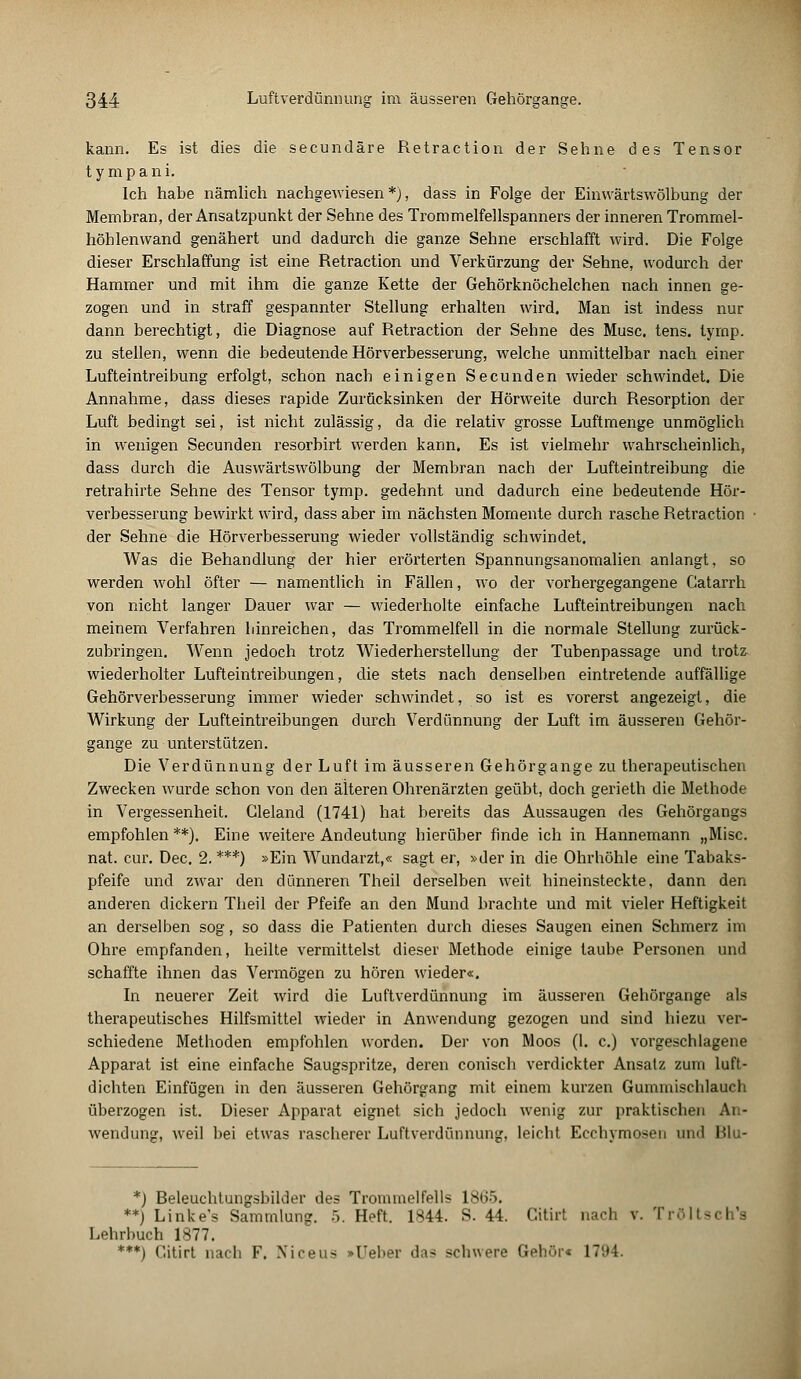 kann. Es ist dies die secundäre Retraction der Sehne des Tensor t y m p a n i. Ich habe nämlich nachgewiesen*), dass in Folge der Einwärtswölbung der Membran, der Ansatzpunkt der Sehne des Trommelfellspanners der inneren Trommel- höhlenwand genähert und dadurch die ganze Sehne erschlafft wird. Die Folge dieser Erschlaffung ist eine Retraction und Verkürzung der Sehne, wodurch der Hammer und mit ihm die ganze Kette der Gehörknöchelchen nach innen ge- zogen und in straff gespannter Stellung erhalten wird. Man ist indess nur dann berechtigt, die Diagnose auf Retraction der Sehne des Muse. tens. tyrnp. zu stellen, wenn die bedeutende Hörverbesserung, welche unmittelbar nach einer Lufteintreibung erfolgt, schon nach einigen Secunden wieder schwindet. Die Annahme, dass dieses rapide Zurücksinken der Hörweite durch Resorption der Luft bedingt sei, ist nicht zulässig, da die relativ grosse Luftmenge unmöglich in wenigen Secunden resorbirt werden kann. Es ist vielmehr wahrscheinlich, dass durch die Auswärtswölbung der Membran nach der Lufteintreibung die retrahirte Sehne des Tensor tymp. gedehnt und dadurch eine bedeutende Hör- verbesserung bewirkt wird, dass aber im nächsten Momente durch rasche Retraction der Sehne die Hörverbesserung wieder vollständig schwindet. Was die Eehandlung der hier erörterten Spannungsanomalien anlangt, so werden wohl öfter — namentlich in Fällen, wo der vorhergegangene Catarrh von nicht langer Dauer war — wiederholte einfache Lufteintreibungen nach meinem Verfahren liinreichen, das Trommelfell in die normale Stellung zurück- zubringen. Wenn jedoch trotz Wiederherstellung der Tubenpassage und trotz, wiederholter Lufteintreibungen, die stets nach denselben eintretende auffällige Gehörverbesserung immer wieder schwindet, so ist es vorerst angezeigt, die Wirkung der Lufteintreibungen durch Verdünnung der Luft im äusseren Gehör- gange zu unterstützen. Die Verdünnung der Luft im äusseren Gehörgange zu therapeutischen Zwecken wurde schon von den älteren Ohrenärzten geübt, doch gerieth die Methode in Vergessenheit. Gleland (1741) hat bereits das Aussaugen des Gehörgangs empfohlen**). Eine weitere Andeutung hierüber finde ich in Hannemann „Mise, nat. cur. Dec. 2. ***) »Ein Wundarzt,« sagt er, »der in die Ohrhöhle eine Tabaks- pfeife und zwar den dünneren Theil derselben weit hineinsteckte, dann den anderen dickern Theil der Pfeife an den Mund brachte und mit vieler Heftigkeit an derselben sog, so dass die Patienten durch dieses Saugen einen Schmerz im Ohre empfanden, heilte vermittelst dieser Methode einige taube Personen und schaffte ihnen das Vermögen zu hören wieder«. In neuerer Zeit wird die Luftverdünnung im äusseren Gehörgange als therapeutisches Hilfsmittel wieder in Anwendung gezogen und sind hiezu ver- schiedene Methoden empfohlen worden. Der von Moos (I. c.) vorgeschlagene Apparat ist eine einfache Saugspritze, deren conisch verdickter Ansatz zum luft- dichten Einfügen in den äusseren Gehörgang mit einem kurzen Gummischlauch überzogen ist. Dieser Apparat eignet sich jedoch wenig zur praktischen An- wendung, weil bei etwas rascherer Luftverdünnung, leicht Ecchymosen und Plu- *) Beleuchtungsbilder des Trommelfells 18H>. **) Linke's Sammlung. 5. Heft. 1844. S. 44. Citirt nach v. Tröltsch's Lehrbuch 1877. ***) Citirt nach F. Niceus »Ueber das schwere Gehör« 1794.