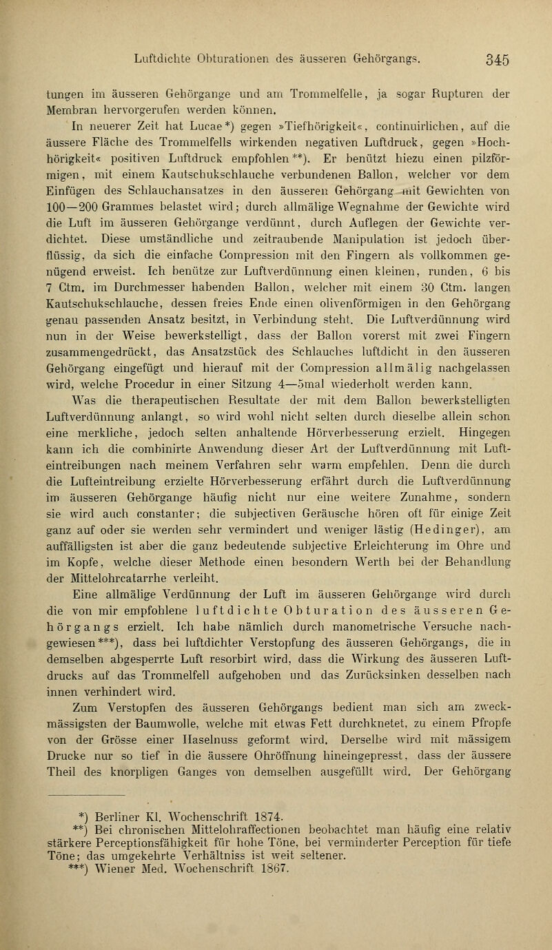 tungen im äusseren Gehörgange und am Trommelfelle, ja sogar Rupturen der Membran hervorgerufen werden können. In neuerer Zeit hat Lucae*) gegen »Tiefhörigkeit«, continuirlichen, auf die äussere Fläche des Trommelfells wirkenden negativen Luftdruck, gegen »Hoch- hörigkeit« positiven Luftdruck empfohlen **). Er benützt hiezu einen pilzför- migen, mit einem Kautschukschlauche verbundenen Ballon, welcher vor dem Einfügen des Schlauchansatzes in den äusseren Gehörgang mit Gewichten von 100—200 Grammes belastet wird; durch allmälige Wegnahme der Gewichte wird die Luft im äusseren Gehörgange verdünnt, durch Auflegen der Gewichte ver- dichtet. Diese umständliche und zeitraubende Manipulation ist jedoch über- flüssig, da sich die einfache Gompression mit den Fingern als vollkommen ge- nügend erweist. Ich benütze zur Luftverdünnung einen kleinen, runden, 6 bis 7 Ctm. im Durchmesser habenden Ballon, welcher mit einem 30 Gtm. langen Kautschukschlauche, dessen freies Ende einen olivenförmigen in den Gehörgang genau passenden Ansatz besitzt, in Verbindung steht. Die Luftverdünnung wird nun in der Weise bewerkstelligt, dass der Ballon vorerst mit zwei Fingern zusammengedrückt, das Ansatzstück des Schlauches luftdicht in den äusseren Gehörgang eingefügt und hierauf mit der Gompression allmälig nachgelassen wird, welche Procedur in einer Sitzung 4—omal wiederholt werden kann. Was die therapeutischen Resultate der mit dem Ballon bewerkstelligten Luftverdünnung anlangt, so wird wohl nicht selten durch dieselbe allein schon eine merkliche, jedoch selten anhaltende Hörverbesserung erzielt. Hingegen kann ich die combinirte Anwendung dieser Art der Luft Verdünnung mit Luft- eintreibungen nach meinem Verfahren sehr warm empfehlen. Denn die durch die Lufteintreibung erzielte Hörverbesserung erfährt durch die Luftverdünnung im äusseren Gehörgange häufig nicht nur eine weitere Zunahme, sondern sie wird auch constanter; die subjectiven Geräusche hören oft für einige Zeit ganz auf oder sie werden sehr vermindert und weniger lästig (Hedinger), am auffälligsten ist aber die ganz bedeutende subjective Erleichterung im Ohre und im Kopfe, welche dieser Methode einen besondern Werth bei der Behandlung der Mittelohrcatarrhe verleiht. Eine allmälige Verdünnung der Luft im äusseren Gehörgange wird durch die von mir empfohlene luftdichte Ob turation des äusseren Ge- hörgangs erzielt. Ich habe nämlich durch manometrische Versuche nach- gewiesen ***), dass bei luftdichter Verstopfung des äusseren Gehörgangs, die in demselben abgesperrte Luft resorbirt wird, dass die Wirkung des äusseren Luft- drucks auf das Trommelfell aufgehoben und das Zurücksinken desselben nach innen verhindert wird. Zum Verstopfen des äusseren Gehörgangs bedient man sich am zweck- mässigsten der Baumwolle, welche mit etwas Fett durchknetet, zu einem Pfropfe von der Grösse einer Haselnuss geformt wird. Derselbe wird mit massigem Drucke nur so tief in die äussere Ohröffnung hineingepresst, dass der äussere Theil des knorpligen Ganges von demselben ausgefüllt wird. Der Gehörgang *) Berliner Kl. Wochenschrift 1874. **) Bei chronischen Mittelohraffectionen beobachtet man häufig eine relativ stärkere Perceptionsfähigkeit für hohe Töne, bei verminderter Perception für tiefe Töne; das umgekehrte Verhältniss ist weit seltener. ***) Wiener Med. Wochenschrift 1867.