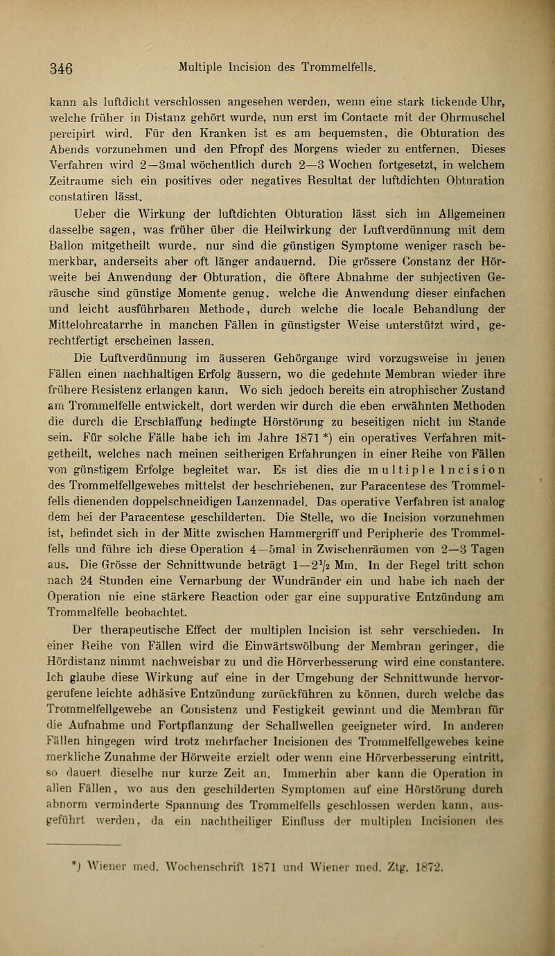 kann als luftdicht verschlossen angesehen werden, wenn eine stark tickende Uhr, welche früher in Distanz gehört wurde, nun erst im Contacte mit der Ohrmuschel percipirt wird. Für den Kranken ist es am bequemsten, die Obturation des Abends vorzunehmen und den Pfropf des Morgens wieder zu entfernen. Dieses Verfahren wird 2—3mal wöchentlich durch 2—3 Wochen fortgesetzt, in welchem Zeiträume sich ein positives oder negatives Resultat der luftdichten Obturation constatiren lässt. Ueber die Wirkung der luftdichten Obturation lässt sich im Allgemeinen dasselbe sagen, was früher über die Heilwirkung der Luftverdünnung mit dem Ballon mitgetheilt wurde, nur sind die günstigen Symptome weniger rasch be- merkbar, anderseits aber oft länger andauernd. Die grössere Gonstanz der Hör- weite bei Anwendung der Obturation, die öftere Abnahme der subjectiven Ge- räusche sind günstige Momente genug, welche die Anwendung dieser einfachen und leicht ausführbaren Methode, durch welche die locale Behandlung der Mittelohrcatarrhe in manchen Fällen in günstigster Weise unterstützt wird, ge- rechtfertigt erscheinen lassen. Die Luftverdünnung im äusseren Gehörgange wird vorzugsweise in jenen Fällen einen nachhaltigen Erfolg äussern, wo die gedehnte Membran wieder ihre frühere Resistenz erlangen kann. Wo sich jedoch bereits ein atrophischer Zustand am Trommelfelle entwickelt, dort werden wir durch die eben erwähnten Methoden die durch die Erschlaffung bedingte Hörstörung zu beseitigen nicht im Stande sein. Für solche Fälle habe ich im Jahre 1871 *) ein operatives Verfahren mit- getheilt, welches nach meinen seitherigen Erfahrungen in einer Reihe von Fällen von günstigem Erfolge begleitet war. Es ist dies die multiple Incision des Trommelfellgewebes mittelst der beschriebenen, zur Paracentese des Trommel- fells dienenden doppelschneidigen Lanzennadel. Das operative Verfahren ist analog dem bei der Paracentese geschilderten. Die Stelle, wo die Incision vorzunehmen ist, befindet sich in der Mitte zwischen Hammergriff und Peripherie des Trommel- fells und führe ich diese Operation 4—5mal in Zwischenräumen von 2—3 Tagen aus. Die Grösse der Schnittwunde beträgt 1—2^2 Mm. In der Regel tritt schon nach 24 Stunden eine Vernarbung der Wundränder ein und habe ich nach der Operation nie eine stärkere Reaction oder gar eine suppurative Entzündung am Trommelfelle beobachtet. Der therapeutische Effect der multiplen Incision ist sehr verschieden. In einer Reihe von Fällen wird die Einwärtswölbung der Membran geringer, die Hördistanz nimmt nachweisbar zu und die Hörverbesserung wird eine constantere. Ich glaube diese AVirkung auf eine in der Umgebung der Schnittwunde hervor- gerufene leichte adhäsive Entzündung zurückführen zu können, durch welche das Trommelfellgewebe an Consistenz und Festigkeit gewinnt und die Membran für die Aufnahme und Fortpflanzung der Schallwellen geeigneter wird. In anderen Fällen hingegen wird trotz mehrfacher Incisionen des Trommelfellgewebes keine merkliche Zunahme der Hörweite erzielt oder wenn eine Hörverbesserung eintritt, so dauert dieselbe nur kurze Zeit an. Immerhin aber kann die Operation in allen Fällen, wo aus den geschilderten Symptomen auf eine Hörstörung durch abnorm verminderte Spannung des Trommelfells geschlossen werden kann, aus- geführt werden, da ein nachtheiliger Einfluss der multiplen Incisionen des *) Wiener med. Wochenschrift 1*71 und AViener med. 7A\r. 1872,