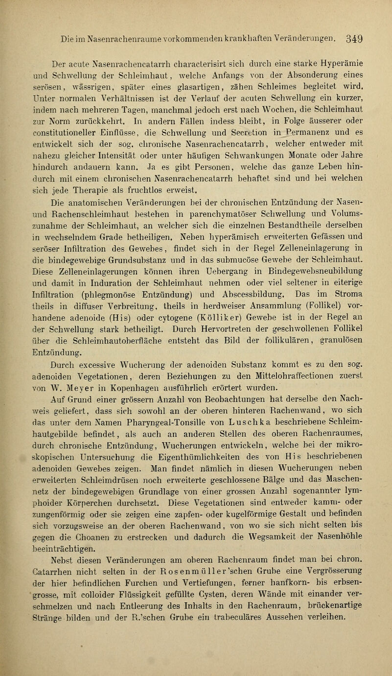 Der acute Nasenrachencatarrh characterisirt sich durch eine starke Hyperämie und Schwellung der Schleimhaut, welche Anfangs von der Absonderung eines serösen, wässrigen, später eines glasartigen, zähen Schleimes begleitet wird. Unter normalen Verhältnissen ist der Verlauf der acuten Schwellung ein kurzer, indem nach mehreren Tagen, manchmal jedoch erst nach Wochen, die Schleimhaut zur Norm zurückkehrt. In andern Fällen indess bleibt, in Folge äusserer oder constitutioneller Einflüsse, die Schwellung und Secrttion in Permanenz und es entwickelt sich der sog. chronische Nasenrachencatarrh, welcher entweder mit nahezu gleicher Intensität oder unter häufigen Schwankungen Monate oder Jahre hindurch andauern kann. Ja es gibt Personen, welche das ganze Leben hin- durch mit einem chronischen Nasenrachencatarrh behaftet sind und bei welchen sich jede Therapie als fruchtlos erweist. Die anatomischen Veränderungen bei der chronischen Entzündung der Nasen- und Rachenschleimhaut bestehen in parenchymatöser Schwellung und Volums- zunahme der Schleimhaut, an welcher sich die einzelnen Bestandtheile derselben in wechselndem Grade betheiligen. Neben hyperämisch erweiterten Gefässen und seröser Infiltration des Gewebes, findet sich in der Regel Zelleneinlagerung in die bindegewebige Grundsubstanz und in das submucöse Gewebe der Schleimhaut. Diese Zelleneinlagerungen können ihren Uebergang in Bindegevvebsneubildung und damit in Induration der Schleimhaut nehmen oder viel seltener in eiterige Infiltration (phlegmonöse Entzündung) und Abscessbildung. Das im Stroma theils in diffuser Verbreitung, theils in herdweiser Ansammlung (Follikel) vor- handene adenoide (His) oder cytogene (Kölliker) Gewebe ist in der Regel an der Schwellung stark betheiligt. Durch Hervortreten der geschwollenen Follikel über die Schleimhautoberfläche entsteht das Bild der follikulären, granulösen Entzündung. Durch excessive Wucherung der adenoiden Substanz kommt es zu den sog. adenoiden Vegetationen, deren Beziehungen zu den Mittelohraffectionen zuerst von W. Meyer in Kopenhagen ausführlich erörtert wurden. Auf Grund einer grössern Anzahl von Beobachtungen hat derselbe den Nach- weis geliefert, dass sich sowohl an der oberen hinteren Rachenwand, wo sich das unter dem Namen Pharyngeal-Tonsille von Luschka beschriebene Schleim- hautgebilde befindet, als auch an anderen Stellen des oberen Rachenraumes, durch chronische Entzündung, Wucherungen entwickeln, welche bei der mikro- skopischen Untersuchung die Eigenthümlichkeiten des von His beschriebenen adenoiden Gewebes zeigen. Man findet nämlich in diesen Wucherungen neben erweiterten Schleimdrüsen noch erweiterte geschlossene Bälge und das Maschen- netz der bindegewebigen Grundlage von einer grossen Anzahl sogenannter lym- phoider Körperchen durchsetzt. Diese Vegetationen sind entweder kämm- oder zungenförmig oder sie zeigen eine zapfen- oder kugelförmige Gestalt und befinden sich vorzugsweise an der oberen Rachenwand, von wo sie sich nicht selten bis gegen die Choanen zu erstrecken und dadurch die Wegsamkeit der Nasenhöhle beeinträchtigen. Nebst diesen Veränderungen am oberen Rachenraum findet man bei chron. Catarrhen nicht selten in der Rosenmüller'schen Grube eine Vergrösserung der hier befindlichen Furchen und Vertiefungen, ferner hanfkorn- bis erbsen- grosse, mit colloider Flüssigkeit gefüllte Cysten, deren Wände mit einander ver- schmelzen und nach Entleerung des Inhalts in den Rachenraum, brückenartige Stränge bilden und der R.'schen Grube ein trabeculäres Aussehen verleihen.