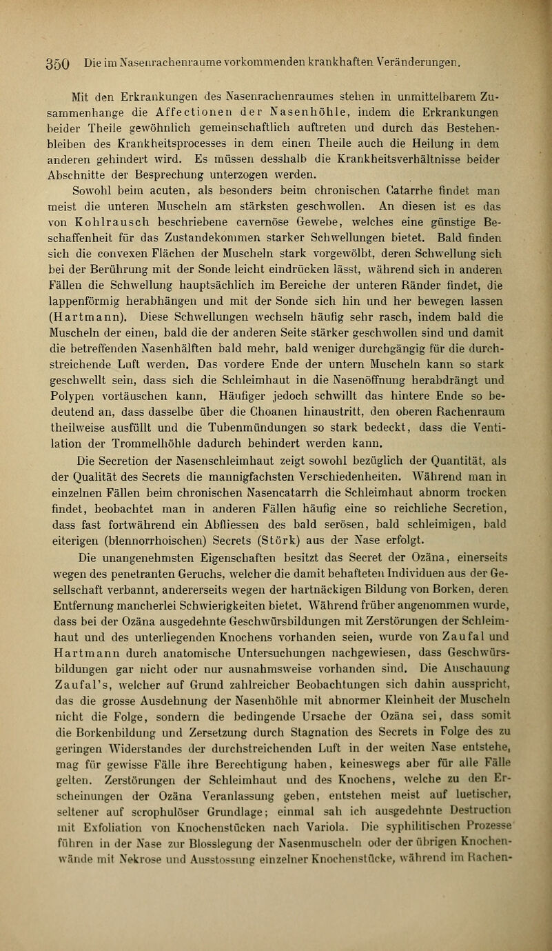 Mit den Erkrankungen des Nasenrachenraumes stehen in unmittelbarem Zu- sammenhange die Affectionen der Nasenhöhle, indem die Erkrankungen beider Theile gewöhnlich gemeinschaftlich auftreten und durch das Bestehen- bleiben des Krankheitsprocesses in dem einen Theile auch die Heilung in dem anderen gehindert wird. Es müssen desshalb die Krankheitsverhältnisse beider Abschnitte der Besprechung unterzogen werden. Sowohl beim acuten, als besonders beim chronischen Catarrhe findet man meist die unteren Muscheln am stärksten geschwollen. An diesen ist es das von Kohlrausch beschriebene cavernöse Gewebe, welches eine günstige Be- schaffenheit für das Zustandekommen starker Schwellungen bietet. Bald finden sich die convexen Flächen der Muscheln stark vorgewölbt, deren Schwellung sich bei der Berührung mit der Sonde leicht eindrücken lässt, während sich in anderen Fällen die Schwellung hauptsächlich im Bereiche der unteren Ränder findet, die lappenförmig herabhängen und mit der Sonde sich hin und her bewegen lassen (Hartmann). Diese Schwellungen wechseln häufig sehr rasch, indem bald die Muscheln der einen, bald die der anderen Seite stärker geschwollen sind und damit die betreffenden Nasenhälften bald mehr, bald weniger durchgängig für die durch- streichende Luft werden. Das vordere Ende der untern Muscheln kann so stark geschwellt sein, dass sich die Schleimhaut in die Nasenöffnung herabdrängt und Polypen vortäuschen kann. Häufiger jedoch schwillt das hintere Ende so be- deutend an, dass dasselbe über die Ghoanen hinaustritt, den oberen Rachenraum theilweise ausfüllt und die Tubenmündungen so stark bedeckt, dass die Venti- lation der Trommelhöhle dadurch behindert werden kann. Die Secretion der Nasenschleimhaut zeigt sowohl bezüglich der Quantität, als der Qualität des Secrets die mannigfachsten Verschiedenheiten. Während man in einzelnen Fällen beim chronischen Nasencatarrh die Schleimhaut abnorm trocken findet, beobachtet man in anderen Fällen häufig eine so reichliche Secretion, dass fast fortwährend ein Abfliessen des bald serösen, bald schleimigen, bald eiterigen (blennorrhoischen) Secrets (Störk) aus der Nase erfolgt. Die unangenehmsten Eigenschaften besitzt das Secret der Ozäna, einerseits wegen des penetranten Geruchs, welcher die damit behafteten Individuen aus der Ge- sellschaft verbannt, andererseits wegen der hartnäckigen Bildung von Borken, deren Entfernung mancherlei Schwierigkeiten bietet. Während früher angenommen wurde, dass bei der Ozäna ausgedehnte Geschwürsbildungen mit Zerstörungen der Schleim- haut und des unterliegenden Knochens vorhanden seien, wurde von Zaufal und Hartmann durch anatomische Untersuchungen nachgewiesen, dass Geschwürs- bildungen gar nicht oder nur ausnahmsweise vorhanden sind. Die Anschauung Zaufal's, welcher auf Grund zahlreicher Beobachtungen sich dahin ausspricht, das die grosse Ausdehnung der Nasenhöhle mit abnormer Kleinheit der Muscheln nicht die Folge, sondern die bedingende Ursache der Ozäna sei, dass somit die Borkenbildung und Zersetzung durch Stagnation des Secrets in Folge des zu geringen Widerstandes der durchstreichenden Luft in der weiten Nase entstehe, mag für gewisse Fälle ihre Berechtigung haben, keineswegs aber für alle Fälle gelten. Zerstörungen der Schleimhaut und des Knochens, welche zu den Er- scheinungen der Ozäna Veranlassung geben, entstehen meist auf luetischer, seltener auf scrophulöser Grundlage; einmal sah ich ausgedehnte Destruction mit Exfoliation von Knochenstücken nach Variola. Die syphilitischen Prozesse führen in der Nase zur Blosslegung der Nasenmuscheln oder der übrigen Knochen- wände mit Nekrose und Ausstossung einzelner Knochenstücke, während im liachen-